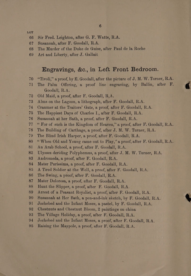 Sir Fred. Leighton, after G. F. Watts, R.A. Susannah, after F. Goodall, R.A. The Marder of the Duke de Guise, after Paul de la Roche Art and Liberty, after J. Gallait Engravings, &amp;c., in Left Front Bedroom. Goodall, R.A. Old Maid, a proof, after F. Goodall, R,A. Alms on the Lagoon, a lithograph, after F. Goodall, R.A. Cranmer at the Traitors’ Gate, a proof, after F. Goodall, R.A. The Happiest Days of Charles I., after F. Goodall, R.A. Susannah at her Bath, a proof, after F. Goodall, R.A. The Building of Carthage, a proof, after J. M. W. Turner, R.A. Andromeda, a proof, after F’. Goodall, R.A. Mater Purissima, a proof, after F. Goodall, R.A. A Tired Soldier at the Well, a proof, after F. Goodall, R.A. Mater Dolorosa, a proof, after F. Goodall, R.A. Hunt the Slipper, a proof, after F. Goodall, R.A. Arrest of a Peasant Royalist, a proof, after F. Goodall, R.A. Susannah at Her Bath, a pen-and-ink sketch, by F. Goodall, R.A. Jochebed and the Infant Moses, a pastel, by F. Goodall, R.A. Chestnuts and Chestnut Bloom, 2 paintings on china The Village Holiday, a proof, after F. Goodall, R.A. Jochebed and the Infant Moses, a proof, after F. Goodall, R.A. Raising the Maypole, a proof, after F. Goodall, R.A. di