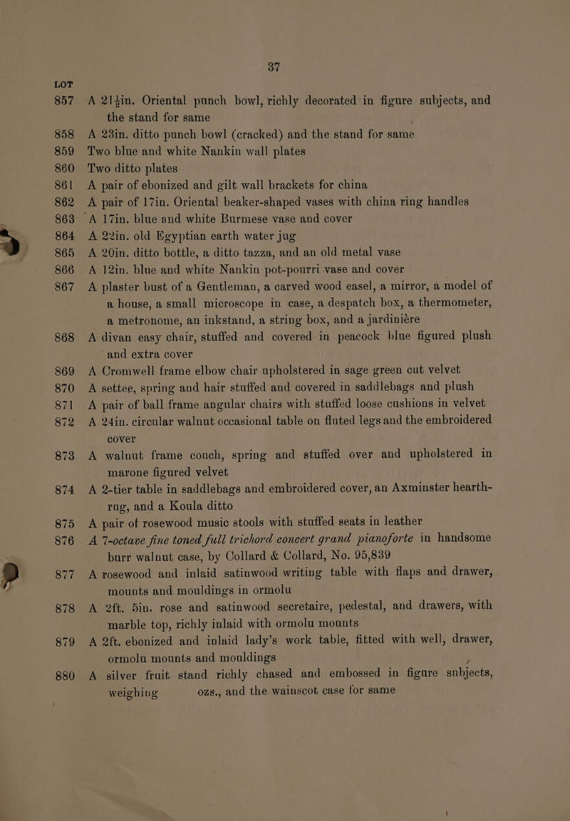 880 A 2)4in. Oriental punch bowl, richly decorated in figure subjects, and the stand for same A 23in. ditto punch bowl (cracked) and the stand for same Two blue and white Nankin wall plates A pair of ebonized and gilt wall brackets for china A pair of 17in. Oriental beaker-shaped vases with china ring handles A 22in. old Egyptian earth water jug A 20in. ditto bottle, a ditto tazza, and an old metal vase A 12in. blue and white Nankin pot-pourri vase and cover A plaster bust of a Gentleman, a carved wood easel, a mirror, a model of a house, a small microscope in case, a despatch box, a thermometer, a metronome, an inkstand, a string box, and a jardiniére A divan easy chair, stuffed and covered in peacock blue figured plush A Cromwell frame elbow chair apholstered in sage green cut velvet A settee, spring and hair stuffed and covered in saddlebags and plush A pair of ball frame angular chairs with stuffed loose cushions in velvet A 24in. circular walnut occasional table on fluted legs and the embroidered cover A walnut frame couch, spring and stuffed over and upholstered in marone figured velvet A 2-tier table in saddlebags and embroidered cover, an Axminster hearth- rag, and a Koula ditto | A pair of rosewood music stools with stuffed seats in leather A 7-octave fine toned full trichord concert grand pianoforte in handsome burr walnut case, by Collard &amp; Collard, No. 95,839 A rosewood and inlaid satinwood writing table with flaps and drawer, mounts and mouldings in ormolu A 2ft. 5in. rose and satinwood secretaire, pedestal, and drawers, with marble top, richly inlaid with ormolu mounts A 2ft. ebonized and inlaid lady’s work table, fitted with well, drawer, ormolu mounts and mouldings A silver fruit stand richly chased and embossed in figure snbjects, weighing ozs., and the wainscot case for same
