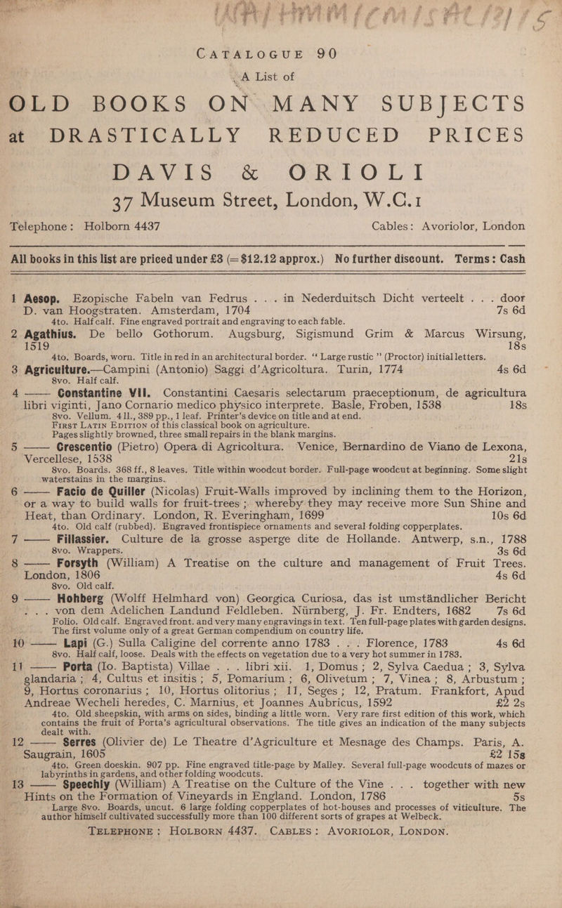 Mas egit ae eo ae a we, ae j eh sy] nest S Pm Sica fay - Q pied Peres tf oi fo Ree Fe j ‘ > q #8. 2 +e WF jie , £ es 3 ‘id ’ oe CATALOGUE .90 -A List of OLD BOOKS ON MANY SUBJECTS me OmastiICALLY REDUCED PRICES Peviio) c. OR LO LI 37 Museum Street, London, W.C.1 Telephone: Holborn 4437 Cables: Avoriolor, London All books in this list are priced under £3 (= $12.12 approx.) Nofurther discount. Terms: Cash 1 Aesop. Ezopische Fabeln van Fedrus . .. in Nederduitsch Dicht verteelt . . . door D. van Hoogstraten. Amsterdam, 1704 7s 6d 4to. Halfcalf. Fine engraved portrait and engraving to each fable. 2 Agathius. De bello Gothorum. Augsburg, Sigismund Grim &amp; Marcus Wirsung, 1519 18s 4to. Boards, worn. Title in red in an architectural border. ‘* Largerustic ”’ (Proctor) initial letters. 3 Agriculture—Campini (Antonio) Saggi d’Agricoltura. Turin, 1774 4s 6d 8vo. Half calf. Constantine Vil. Constantini Caesaris selectarum praeceptionum, de agricultura libri viginti, Jano Cornario medico physico interprete. Basle, Froben, 1538 18s 8vo. Vellum. 41l., 389 pp., 1 leaf. Printer’s device on title and at end. First Latin Epition of this classical book on agriculture. Pages slightly browned, three small repairs in the blank margins. Grescentio (Pietro) Opera di Agricoltura. Venice, Bernardino de Viano de Lexona, Vercellese, 1538 21s 8vo. Boards. 368 ff., 8 leaves. Title within woodcut border. Full-page woodcut at beginning. Some slight waterstains in the margins. 4 5 6 Facio de Quiller (Nicolas) Fruit-Walls improved by inclining them to the Horizon, or a way to build walls for fruit-trees ; whereby they may receive more Sun Shine and Heat, than Ordinary. London, R. Everingham, 1699 10s 6d 4to. Old calf (rubbed). Engraved frontispiece ornaments and several folding copperplates. 7 —— Fillassier. Culture de la grosse asperge dite de Hollande. Antwerp, s.n., 1788 8vo. Wrappers. 3s 6d § —— Forsyth (William) A Treatise on the culture and management of Fruit Trees. London, 1806 4s 6d 8vo. Old calf. ; 9 ——— Hohberg (Wolff Helmhard von) Georgica Curiosa, das ist umstandlicher Bericht . von dem Adelichen Landund Feldleben. Nirnberg, J. Fr. Endters, 1682 7s 6d Folio. Oldcalf. Engraved front. and very many engravingsin text. Ten full-page plates with garden designs, The first volume only of a great German compendium on country life. 10 —— Lapi (G.) Sulla Caligine del corrente anno 1783 . . . Florence, 1783 4s 6d wet iy 8vo. Half calf, loose. Deals with the effects on vegetation due to a very hot summer in 1783. ag Porta (lo. Baptista) Villae ... libri xii. 1, Domus; 2, Sylva Caedua; 3, Sylva glandaria ; 4, Cultus et insitis; 5, Pomarium; 6, Olivetum; 7, Vinea; 8, Arbustum ; 9, Hortus coronarius ; 10, Hortus olitorius; 11, Seges; 12, Pratum. Frankfort, Apud Andreae Wecheli heredes, C. Marnius, et Joannes Aubricus, 1592 £223 4to. Old sheepskin, with arms on sides, binding a little worn. Very rare first edition of this work, which contains the fruit of Porta’s agricultural observations. The title gives an indication of the many subjects dealt with. oe 9 Serres (Olivier de) Le Theatre d’Agriculture et Mesnage des Champs. Paris, A. Saugrain, 1605 £2 15s 4to. Green doeskin. 907 pp. Fine engraved title-page by Malley. Several full-page woodcuts of mazes or labyrinths in gardens, and other folding woodcuts. iho Speechly (William) A Treatise on the Culture of the Vine .. . together with new Hints on the Formation of Vineyards in England. London, 1786 5s Large 8vo. Boards, uncut. 6 large folding copperplates of hot-houses and processes of viticulture. The author himself cultivated successfully more than 100 different sorts of grapes at Welbeck.