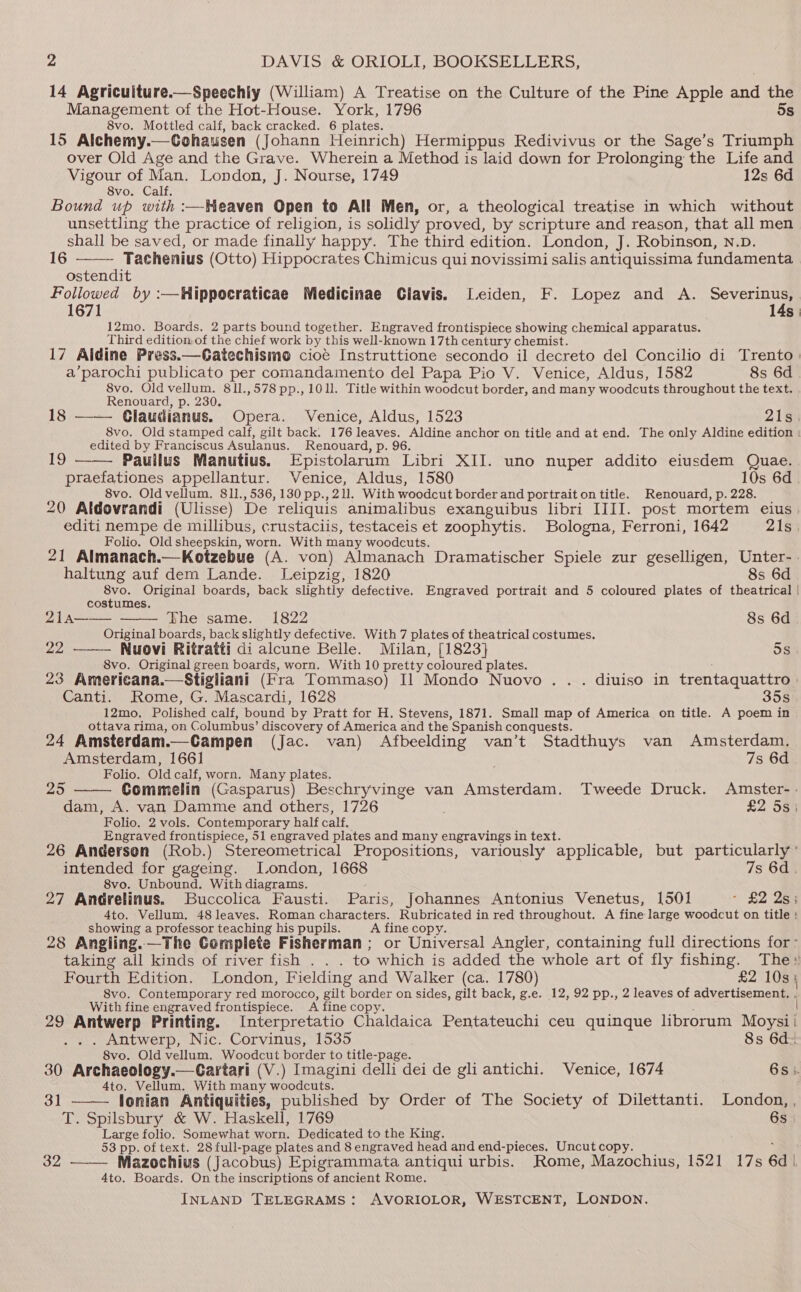 14 Agricuiture.—Speechiy (William) A Treatise on the Culture of the Pine Apple and the Management of the Hot-House. York, 1796 5s 8vo. Mottled calf, back cracked. 6 plates. 15 Alchemy.—Cohausen (Johann Heinrich) Hermippus Redivivus or the Sage’s Triumph over Old Age and the Grave. Wherein a Method is laid down for Prolonging the Life and Vigour of Man. London, J. Nourse, 1749 12s 6d 8vo. Calf. Bound up with :—Heaven Open to All Men, or, a theological treatise in which without unsettling the practice of religion, is solidly proved, by scripture and reason, that all men shall be saved, or made finally happy. The third edition. London, J. Robinson, n.p. 16 Tachenius (Otto) Hippocrates Chimicus qui novissimi salis antiquissima fundamenta ostendit Followed by :—Hippocraticae Medicinae Clavis. Leiden, F. Lopez and A. ee ty 1671 14s 12mo. Boards. 2 parts bound together. Engraved frontispiece showing chemical apparatus. Third edition, of the chief work by this well-known 17th century chemist. 17 Aldine Press.—Gatechismo cioe Instruttione secondo il decreto del Concilio di Trento) a’parochi publicato per comandamento del Papa Pio V. Venice, Aldus, 1582 8s 6d 8vo. Old vellum. 811.,578 pp., 101. Title within woodcut border, and many woodcuts throughout the text. Renouard, p. 230. 18 —— Glaudianus. Opera. Venice, Aldus, 1523 Z1sh 8vo. Old stamped calf, gilt back. 176 leaves. Aldine anchor on title and at end. The only Aldine edition | edited by Franciscus Asulanus. Renouard, p. 96. 19 Paullus Manutius. Epistolarum Libri XII. uno nuper addito eiusdem Quae. praefationes appellantur. Venice, Aldus, 1580 10s 6d. 8vo. Oldvellum. 811., 536,130 pp., 211. With woodcut border and portrait on title. Renouard, p. 228. 20 Aldovrandi (Ulisse) De reliquis animalibus exanguibus libri IIII. post mortem eius | editi nempe de millibus, crustaciis, testaceis et zoophytis. Bologna, Ferroni, 1642 21s Folio. Old sheepskin, worn. With many woodcuts. 21 Almanach.—Kotzebue (A. von) Almanach Dramatischer Spiele zur geselligen, Unter-. haltung auf dem Lande. Leipzig, 1820 8s 6d Sue Original boards, back slightly defective. Engraved portrait and 5 coloured plates of theatrical | costumes. 21a—— The same. 1822 8s 6d Original boards, back slightly defective. With 7 plates of theatrical costumes. 22 ——— Nuovi Ritratti di alcune Belle. Milan, [1823] 5s 8vo. Original green boards, worn. With 10 pretty coloured plates. 23 Americana.—Stigliani (Fra Tommaso) Il Mondo Nuovo . . . diuiso in trentaquattro | Canti. Rome, G. Mascardi, 1628 35s 12mo. Polished calf, bound by Pratt for H. Stevens, 1871. Small map of America on title. A poem in ottava rima, on Columbus’ discovery of America and the Spanish conquests. 24 Amsterdam.—Campen (Jac. van) Afbeelding van’t Stadthuys van Amsterdam. Amsterdam, 1661 7s 6d Folio. Old calf, worn. Many plates. 25 Commelin (Gasparus) Beschryvinge van Amsterdam. Tweede Druck. Amster-. dam, A. van Damme and others, 1726 £2 5s; Folio. 2 vols. Contemporary half calf, Engraved frontispiece, 51 engraved plates and many engravings in text. 26 Andersen (Rob.) Stereometrical Propositions, variously applicable, but particularly’ intended for gageing. J.ondon, 1668 7s 6d. 8vo. Unbound. With diagrams. : 27 Andrelinus. Buccolica Fausti. Paris, Johannes Antonius Venetus, 1501 - £2 2s; 4to. Vellum, 48 leaves. Roman characters. Rubricated in red throughout. A fine large woodcut on title : showing a professor teaching his pupils. A fine copy. ; : 28 Angling.—The Complete Fisherman; or Universal Angler, containing full directions for- taking all kinds of river fish . . . to which is added the whole art of fly fishing. The» Fourth Edition. London, Fielding and Walker (ca. 1780) £2 10s 5 8vo. Contemporary red morocco, gilt border on sides, gilt back, g.e. 12, 92 pp., 2 leaves of advertisement. . With fine engraved frontispiece. A fine copy. one: | 29 Antwerp Printing. Interpretatio Chaldaica Pentateuchi ceu quinque librorum Moysii .. . Antwerp, Nic. Corvinus, 1535 8s 6d. 8vo. Old vellum. Woodcut border to title-page. ; : 30 Archaeology.—Cartari (V.) Imagini delli dei de gli antichi. Venice, 1674 6s: 4to. Vellum. With many woodcuts. : 31 —— lonian Antiquities, published by Order of The Society of Dilettanti. London, , T. Spilsbury &amp; W. Haskell, 1769 6s Large folio. Somewhat worn. Dedicated to the King. 53 pp. of text. 28 full-page plates and 8 engraved head and end-pieces. Uncutcopy. i 32 —— Mazochius (Jacobus) Epigrammata antiqui urbis. Rome, Mazochius, 1521 17s 6d), 4to. Boards. On the inscriptions of ancient Rome.