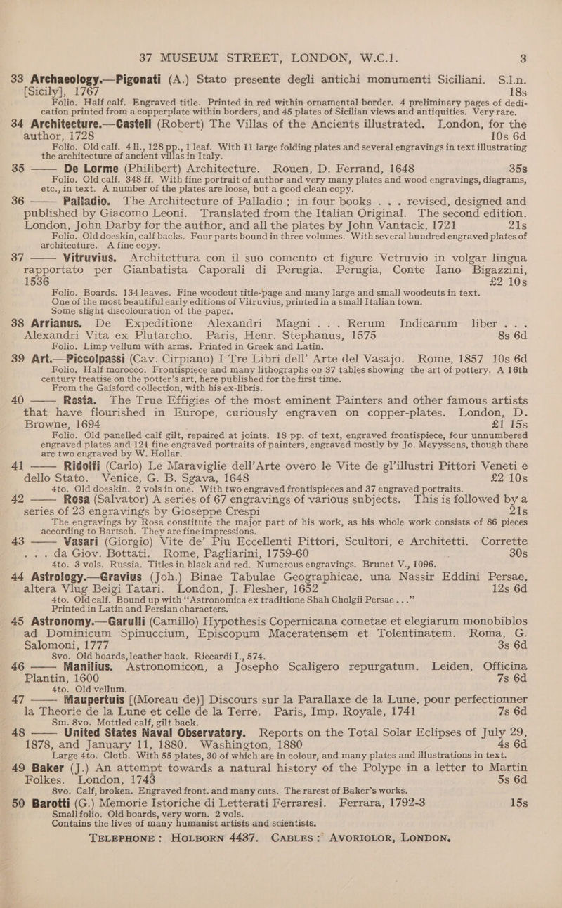 33 Archaeology.—Pigonati (A.) Stato presente degli antichi monumenti Siciliani. S.].n. [Sicily], 1767 18s Folio. Half calf. Engraved title. Printed in red within ornamental border. 4 preliminary pages of dedi- cation printed from a copperplate within borders, and 45 plates of Sicilian views and antiquities. Very rare. 34 Architecture.—Castell (Robert) The Villas of the Ancients illustrated. London, for the author, 1728 10s 6d Folio. Oldcalf. 411,128 pp., 1 leaf. With 11 large folding plates and several engravings in text illustrating the architecture of ancient villas in Italy. 35 De Lorme (Philibert) Architecture. Rouen, D. Ferrand, 1648 35s Folio. Old calf. 348 ff. With fine portrait of author and very many plates and wood engravings, diagrams, etc., in text. A number of the plates are loose, but a good clean copy. 36 Pailadio. The Architecture of Palladio ; in four books .. . revised, designed and published by Giacomo Leoni. Translated from the Italian Original. The second edition. London, John Darby for the author, and all the plates by John Vantack, 1721 Zs Folio. Old doeskin, calf backs. Four parts bound in three volumes. With several hundred engraved plates of architecture. A fine copy. Vitruvius. Architettura con il suo comento et figure Vetruvio in volgar lingua rapportato per Gianbatista Caporali di Perugia. Perugia, Conte [ano Bigazzini, 1536 £2 10s Folio. Boards. 134 leaves. Fine woodcut title-page and many large and small woodcuts in text. One of the most beautiful early editions of Vitruvius, printed in a small Italian town. Some slight discolouration of the paper. 38 Arrianus. De Expeditione Alexandri Magni... Rerum JIndicarum liber... Alexandri Vita ex Plutarcho. Paris, Henr. Stephanus, 1575 8s 6d Folio. Limp vellum with arms. Printed in Greek and Latin. 39 Art.—Piccolpassi (Cav. Cirpiano) I Tre Libri dell’ Arte del Vasajo. Rome, 1857 10s 6d Folio. Half morocco. Frontispiece and many lithographs on 37 tables showing the art of pottery. A 16th century treatise on the potter’s art, here published for the first time. From the Gaisford collection, with his ex-libris. 40 Resta. The True Effigies of the most eminent Painters and other famous artists that have flourished in Europe, curiously engraven on copper-plates. London, D. Browne, 1694 £1 15s Folio. Old panelled calf gilt, repaired at joints. 18 pp. of text, engraved frontispiece, four unnumbered engraved plates and 121 fine engraved portraits of painters, engraved mostly by Jo. Meyyssens, though there are two engraved by W. Hollar. Ridolfi (Carlo) Le Maraviglie dell’Arte overo le Vite de gl’illustri Pittori Veneti e dello Stato. Venice, G. B. Sgava, 1648 £2 10s 4to. Old doeskin. 2 vols in one. With two engraved frontispieces and 37 engraved portraits. Rosa (Salvator) A series of 67 engravings of various subjects. This is followed by a series of 23 engravings by Gioseppe Crespi 21s The engravings by Rosa constitute the major part of his work, as his whole work consists of 86 pieces according to Bartsch. They are fine impressions. Vasari (Giorgio) Vite de’ Piu Eccellenti Pittori, Scultori, e Architetti. Corrette . . . da Giov. Bottati. Rome, Pagliarini, 1759-60 30s é 4to. 3 vols. Russia. Titles in black and red. Numerous engravings. Brunet V., 1096. 44 Astrology.—Gravius (Joh.) Binae Tabulae Geographicae, una Nassir Eddini Persae, altera Vlug Beigi Tatari. London, J. Flesher, 1652 12s 6d 4to. Oldcalf. Bound up with ‘“‘Astronomica ex traditione Shah Cholgii Persae...”’ Printed in Latin and Persian characters, 45 Astronomy.—Garulli (Camillo) Hypothesis Copernicana cometae et elegiarum monobiblos ad Dominicum Spinuccium, Episcopum Maceratensem et Tolentinatem. Roma, G. Salomoni, 1777 3s 6d 8vo. Old boards, leather back. Riccardi I., 574. Manilius. Astronomicon, a Josepho Scaligero repurgatum. Leiden, Officina Plantin, 1600 7s 6d 4to. Old vellum. Maupertuis [(Moreau de)] Discours sur la Parallaxe de la Lune, pour perfectionner la Theorie de la Lune et celle de la Terre. Paris, Imp. Royale, 1741 7s 6d Sm. 8vo. Mottled calf, gilt back. 48 —— United States Naval Observatory. Reports on the Total Solar Eclipses of July 29, 1878, and January 11, 1880. Washington, 1880 As 6d Large 4to. Cloth. With 55 plates, 30 of which are in colour, and many plates and illustrations in text. 49 Baker (J.) An attempt towards a natural history of the Polype in a letter to Martin 37 4] 42 43 46 47 Folkes. London, 1743 5s 6d 8vo. Calf, broken. Engraved front. and many cuts. The rarest of Baker’s works. 50 Barotti (G.) Memorie Istoriche di Letterati Ferraresi. Ferrara, 1792-3 15s Smallfolio. Old boards, very worn. 2 vols. Contains the lives of many humanist artists and scientists.
