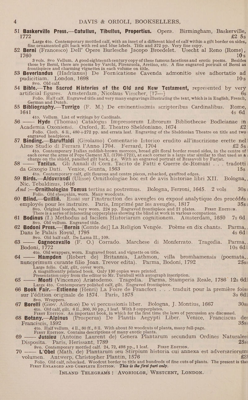 51 Baskerville Press.—Catullus, Tibullus, Propertius. Opera. Birmingham, Baskerville, 1772 £255 Large 4to. Contemporary mottled calf, with an inset of a different kind of calf within a gilt border on sides, fine ornamented gilt back with red and blue labels. Title and 372 pp. Very fine copy. 52 Berni (Francesco) Dell’ Opere Burlesche Jacopo Broedelet. Usecht al Reno (Rome), 1760 10s 8vols. 8vo Vellum. A good eighteenth century copy of these famous facetious and erotic poems. Besides those by Berni, there are poems by Varchi, Firenzuola, Aretino, etc. A fine engraved portrait of Berni as frontispiece and charming vignettes in each volume on title. 53 Beverlandus (Hadrianus) De Fornicatione Cavenda admonitio sive adhortatio ad pudicitiam. London, 1698 10s 8vo. Old calf. 54 Bible.—The Sacred Histories of the Old and New Testament, represented by ae artificial figures. Amsterdam, Nicolaus Visscher, [17—} | Folio. Halfcalf. Engraved title and very many engravings illustrating the text, whichis in English, rede | German and Dutch. 55 Bibliography.—Turrigo (F. M.) De eminentissimis scriptoribus Cardinalibus. Rome, | 1641 4s 6d 4to. Vellum. List of writings by Cardinals. 36 Hyde (Thomas) Catalogus Impressorum Librorum Bibliothecae Bodleianae in: Academia Oxoniensi. Oxford, E. Theatro Sheldoniano, 1674 £2! Folio. Cloth. 6 ll., 480+272 pp. and errata leaf. Engraving of the Sheldonian Theatre on title and two) engraved headpieces. 57 Binding.—Baruffaldi (Girolamo) Comentario Istorico erudito all’inscrizione erette nel! Almo Studio di Ferrara l’Anno 1704. Ferrard, 1704 £2 55} 4to. Contemporary Italian reddish-brown morocco, broad gilt floral border round sides, in the centre of ! each cover the arms of Pope Clement XI. (1700-1721), at each corner is a large star similar to that used as a) charge on the shield, panelled gilt back, g.e. With an engraved portrait of Brasavoli by Farjat. 58 Tacitus. Gli Annali di Corn. Tacito de Fatti e Guerre de-Romani.. . tradottii da Gixogio Dati. Venice, Giunta, 1563 15s 4to. Contemporary calf, gilt fleurons and centre pieces, rebacked, gauffred edges. 59 Birds.—Aldovrandi (Ulisse) Ornithologiae hoc est de avis historiae libri XII. SBologna,, Nic. Tebaldinus, 1646 And :—Ornithologiae Tomus tertius ac postremus. Bologna, Ferroni, 1645. 2 vols 30s; Folio. Old sheepskin, worn. Many woodcuts. 60 Blind.—Guillié. Essai sur l’instruction des aveugles ou exposé analytique des procédés: employés pour les instruire. Paris, Imprimé par les aveugles, 1817 35s 5 8vo. Original boards, very worn. 224 pp. Engraved frontispiece “and 21 plates. First EDITION. There is a series of interesting copperplates showing the blind at work in various occupations. 61 Bodinus (I.) Methodus ad facilem Historiarum cognitionem. Amsterdam, 1650 7s 6d. 8vo. Old vellum. Engraved title. 62 Bodoni Press.—[Bernis (Comte de)] La Religion Vengée. Poeme en dix chants. Parma,, Dans le Palais Royal, 1795 4s 6d | 8vo. Old half calf. De Lama II., 109. Cagnocavallo (F. O.) Corrado. Marchese di Monferrato. Tragedia. Parma,, Bodoni, 1772 10s 6dl 4to. Old wrappers, worn. Engraved front. and vignette on title. 64 Hampden (Robert de) Britannia, Lathmon, villa bromhamensis (poemata,, nuncprimum curante filio Joan. Trevor edita). Parma, Bodoni, 1792 25s3 Large folio. Calf, gilt, cover worn. A magnificently printed book. Qnly 130 copies were printed. Presentation copy from the editor to Mr. Turnbull with autograph inscription. 63 65 —— Monti (Vincenzo) Aristodemo. Tragedia. Parma, Stamperia Reale, 1786 12s 6di Large 4to. Contemporary polished calf, gilt. Engraved frontispiece. 66 Book Fair.—Estienne (Henri) La Foire de Francfort . . . traduit pour la premiére foiss sur l’édition originale de 1574. Paris, 1875 3s 6di 8vo. Wrappers. , 67 Borelli (Giov. Alfonso) De vi percussionis liber. Bologna, J. Montius, 1667 30s) 4to. Old calf, gilt. 611., 300, 30 pp., 1 leaf. With 5 copperplates. : First Epition. An important book, in which for the first time the laws of percussion are discussed. 68 Botany.—Alpinus (Prosperus) De Plantis Aegypti Liber. Venice, Franciscus dee Franciscis, 1592 35ss 4to. Half vellum. 411., 80 ff., 811. With about 50 woodcuts of plants, many full-page. First EDITION. Contains descriptions of many exotic plants. Jussieu (Antoine Laurent de) Genera Plantarum secundum Ordines Naturales: Disposita. Paris, Herissant, 1789 2598 8vo. Contemporary mottled calf. 24, 72, 498 pp., 1 leaf. First EpDITION. 79 L.’Obel (Math. de) Plantarum seu Stirpium historia cui annexa est adversariorumm volumen. Antwerp, Christopher Plantin, 1576 £E3 Folio. Old calf, rebacked. Woodcut border to title and hundreds of fine cuts of plants. The present is thet First ENLARGED AND COMPLETE EpitTI0n. This is the first part only. 69