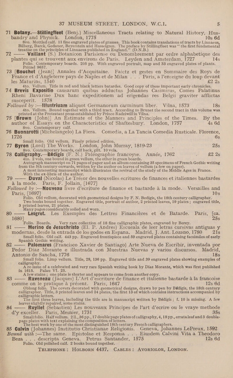 71 Botany.—Stillingfleet (Benj.) Miscellaneous Tracts relating ‘to Natural History, Hus- bandry and Physick. London, 1775 10s 6d 8vo, Mottled calf. 11 fine engraved plates of grasses. This book contains translations of tracts by Linnaeus, Bilberg, Barck, Gedauer, Beyerstein and Hasselgren. The preface by Stillingfleet was ‘‘ the first fundamental treatise on the principles of Linnaeus published in England.’’ (D.N.B.) Vailiant (S.) Botanicon Parisiense ou Denombrement par ordre alphabetique des plantes qui se trouvent aux environs de Paris. Leyden and Amsterdam, 1727 14s Folio. Contemporary boards. 205 pp. With engraved portrait, map and 33 engraved plates of plants. Pritzel 9657. 73 [Bouchet (Jean)} Annales d’Acquitaine. Faictz et gestes en Sommaire des Roys de France et d’Angleterre pays de Naples et de Milan . . . Paris, a l’enseigne du loup devant les Maturins, 1540 4 | £2 2s 4to. Vellum, Title in red and black letters batardes. Good copy of these important early chronicles. 74 Brevis Expositio causarum quibus adductus Johannes Casimirus, Comes Palatinus Rheni Bavariae Dux hanc expeditionem ad erigendas res. Belgii graviter afflictas susceperit. 1578 Followed by :—-Mlustriuam aliquot Germanorum carminum liber. Vilna, 1573 18s 4to. Vellum. Bound together with a third tract. According to Brunet the second tract in this volume was printed at the Protestant press established by Prince Radziwillin Vilna. 75 [Brown (John)] An Estimate of the Manners and Principles,of the Times. By the author of Essays on the Characteristics of Shaftesbury. London, 1757 4s 6d S8vo. Contemporary calf, 76 Buonarotti (Michelangelo) La Fiera. Comedia, a La Tancia Comedia Rusticale. Florence, 72 1726 6s Small folio. Old vellum. Finely printed edition. 77 Byron (Lord) The Works. London, John Murray, 1819-23 ‘ 25s 8vo. Contemporary boards, calf back, gilt. 10 vols. 78 Calligraphy.—Bédigis (F. N.) Paléographie francoyse. Année, 1762 . £2 2s ‘Ato. 2 vols, one bound in green vellum, the otherin green boards. Autograph manuscript on 71 pages of paper and an album containing 35 specimens of French Gothic writing from the 5th century onwards, written by the author on leaves of vellum (a few on paper). A most interesting manuscript which illustrates the revival of the study of the Middle Ages in France. ‘With the ex-libris of the author. ; ; Bic 19 Duval (Nicolas) Le Trésor des nouvelles ecritures de finances et italiennes bastardes alamode. Paris, F. Jollain, [1677] Followed by :—Nouveau livre d’ecriture de finance et bastarde a la mode. Versailles and Paris, [1697] 10s Folio. Old vellum, decorated with geometrical designs by F. N. Bedigis, the 18th century calligrapher. Two books bound together, Engraved title, portrait of author, 2 printed leaves, 19 plates; engraved title, 3 printed leaves, 21 plates. Many pages considerably soiled and worn. 80 —— Lesgret. Les Exemples des Lettres Financiéres et de Batarde. Paris, [ca. 1680] 25s Folio. Boards. Very rare collection of 18 fine calligraphic plates, engraved by Berey. 4 81 - Merino de Jesuchristo (El. P. Andres) Escueala de leer letras cursivas antiguas y modernas, desde la entrada de los godosen Espana. Madrid, J. Ant. Lozano, 1780 21s Small folio. Old calf. 443 pp. Engraved frontispiece and 59 engraved plates containing facsimiles of early Spanish Gothic writing. Palomares (Francisco Xavier de Santiago) Arte Nueva de Escribir, inventada por Pedor Diaz Morante e illustrada con Muestras Nuevas y varios discursos. Madrid, 82 Antonio de Sancha, 1776 18s Small folio. Limp vellum. Title, 28, 136 pp. Engraved title and 39 engraved plates showing examples of calligraphy. ; A re-issue of a celebrated and very rare Spanish writing book by Diaz Morante, which was first published in 16)5;), Palau. VIx 25. A few stains ; one plate is shorter and appears to come from another copy. 83 Raveneau (Jacques) L’Art d’escriture de finance et italienne bastarde a la francoise comme on le pratique a présent. Paris, 1647 12s 6d Oblong folio. The covers decorated with geometrical designs, drawn by pen by Bédigis, the 18th century calligrapher. Title, 3 printed leaves and 24 plates, the first 13 of which contains instructions accompanied by calligraphic letters. The first three leaves, including the title are in manuscript written by Bédigis; f. 10 is missing. A few leaves slightly repaired, some stains. Royliet (Sebastien) Les nouveaux Principes de l’art d’ecrire ou le vraye methode d’y exceller. Paris, Mesnier, 1731 35s Smallfolio. Half vellum. 211.,36pp.,17 double page plates of calligraphy, 4, 18 pp., errataleafand3 double- page plates with text explaining the composition of letters. The best work by one of the most distinguished 18th century French calligraphers. 85 Calvin (Johannes) Institutio Christianae Religionis. Geneva, Johannes LePreux, 1592 Bound with :—The same. Epistolae et Responsa ... Eiusdem Calvini Vita a Theodoro Beza ... descripta Geneva. Petrus Santander, 1575 12s 6d Folio. Old polished calf. 2 books bound together, 84