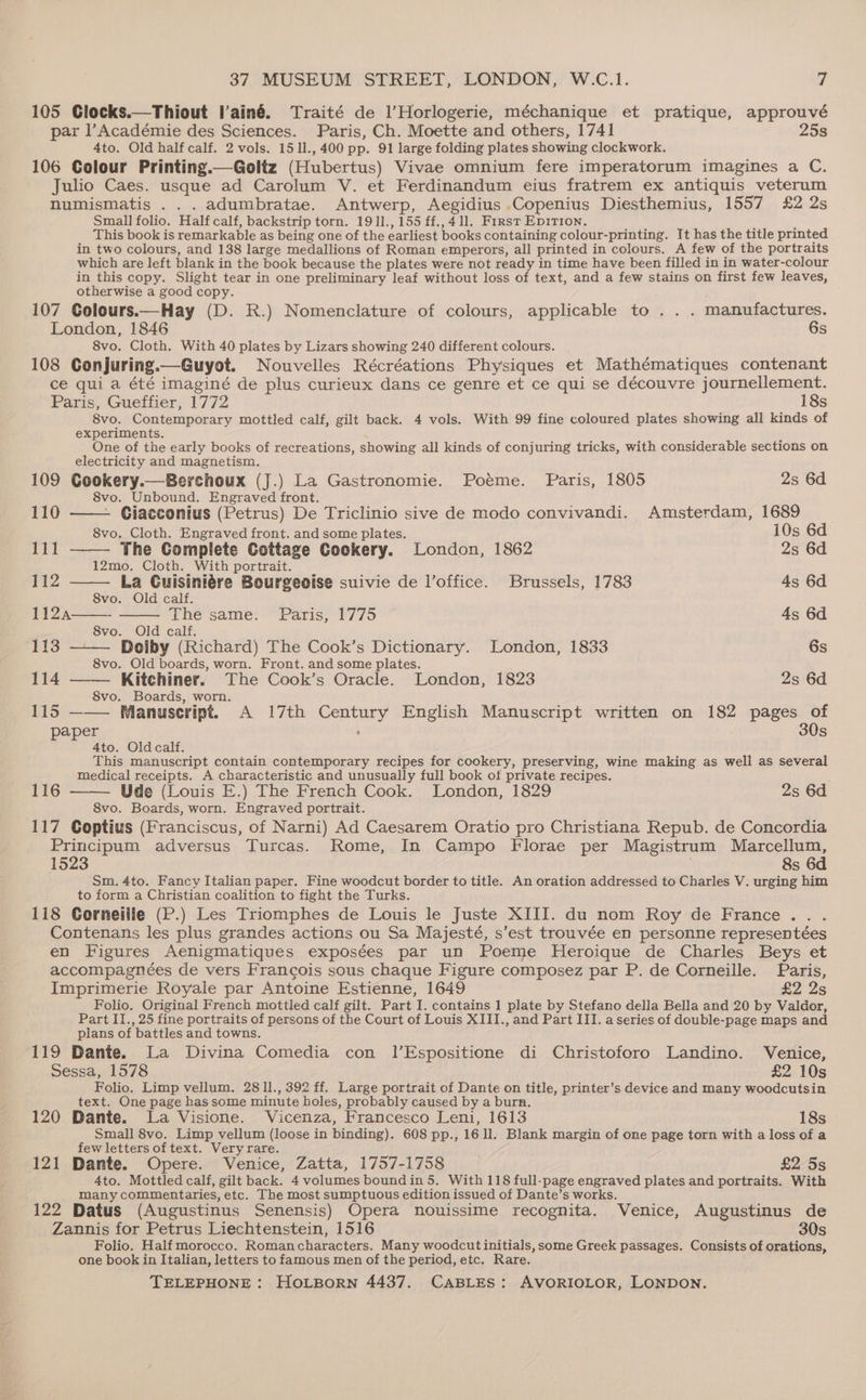 105 Clocks.—Thiout l’ainé. Traité de l’Horlogerie, méchanique et pratique, approuvé par l’Académie des Sciences. Paris, Ch. Moette and others, 1741 25s 4to. Old half calf. 2 vols. 15 11., 400 pp. 91 large folding plates showing clockwork. 106 Colour Printing.—Goltz (Hubertus) Vivae omnium fere imperatorum imagines a C. Julio Caes. usque ad Carolum V. et Ferdinandum eius fratrem ex antiquis veterum numismatis . . . adumbratae. Antwerp, Aegidius .Copenius Diesthemius, 1557 £2 2s Small folio. Half calf, backstrip torn. 1911., 155 ff., 411, First Epirion, d . This book is remarkable as being one of the earliest books containing colour-printing. It has the title printed in two colours, and 138 large medallions of Roman emperors, all printed in colours. A few of the portraits which are left blank in the book because the plates were not ready in time have been filled in in water-colour in this copy. Slight tear in one preliminary leaf without loss of text, and a few stains on first few leaves, otherwise a good copy. 107 Colours.—Hay (D. R.) Nomenclature of colours, applicable to . . . manufactures. London, 1846 6s 8vo. Cloth. With 40 plates by Lizars showing 240 different colours. 108 Conjuring.—Guyot. Nouvelles Récréations Physiques et Mathématiques contenant ce qui a été imaginé de plus curieux dans ce genre et ce qui se découvre journellement. Paris, Gueffier, 1772 18s 8vo. Contemporary mottled calf, gilt back. 4 vols. With 99 fine coloured plates showing all kinds of experiments. One of the early books of recreations, showing all kinds of conjuring tricks, with considerable sections on electricity and magnetism. 109 Cookery.—Berchoux (J.) La Gastronomie. Poéme. Paris, 1805 2s 6d 8vo. Unbound. Engraved front. 110 - Giacconius (Petrus) De Triclinio sive de modo convivandi. Amsterdam, 1689 8vo. Cloth. Engraved front. and some plates. 10s 6d ri The Complete Cottage Cookery. London, 1862 2s 6d 12mo. Cloth. With portrait. 112 La Cuisiniére Bourgeoise suivie de lVoffice. Brussels, 1783 4s 6d 8vo. Old calf. 1124 —— The same. Paris, 1775 4s 6d 8vo. Old calf. 113 — Dolby (Richard) The Cook’s Dictionary. London, 1833 6s 8vo. Old boards, worn. Front. and some plates. 114 Kitchiner. The Cook’s Oracle. London, 1823 2s 6d 8vo. Boards, worn. 115 ——— Manuscript. A 17th Century English Manuscript written on 182 pages of paper : 30s 4to. : This a ea contain contemporary recipes for cookery, preserving, wine making as well as several medical receipts. A characteristic and unusually full book of private recipes. Ude (Louis E.) The French Cook. London, 1829 2s 6d 8vo. Boards, worn. Engraved portrait. 117 Coptius (Franciscus, of Narni) Ad Caesarem Oratio pro Christiana Repub. de Concordia Principum adversus Turcas. Rome, In Campo Florae per Magistrum Marcellum, 1523 : 8s 6d Sm. 4to. Fancy Italian paper. Fine woodcut border to title. An oration addressed to Charles V. urging him to form a Christian coalition to fight the Turks. 118 Corneille (P.) Les Triomphes de Louis le Juste XIII. du nom Roy de France... Contenans les plus grandes actions ou Sa Majesté, s’est trouvée en personne representées en Figures Aenigmatiques exposées par un Poeme Heroique de Charles Beys et accompagnées de vers Francois sous chaque Figure composez par P. de Corneille. Paris, Imprimerie Royale par Antoine Estienne, 1649 £2 2s Folio. Original French mottled calf gilt. Part I. contains 1 plate by Stefano della Bella and 20 by Valdor, Part I1., 25 fine portraits of persons of the Court of Louis XIII., and Part III. a series of double-page maps and plans of battles and towns. 119 Dante. La Divina Comedia con 1l’Espositione di Christoforo Landino. Venice, Sessa, 1578 £2 10s Folio. Limp vellum. 28 1l., 392 ff. Large portrait of Dante on title, printer’s device and many woodcutsin text. One page has some minute holes, probably caused by a burn. 120 Dante. La Visione. Vicenza, Francesco Leni, 1613 18s Small 8vo. Limp vellum (loose in binding). 608 pp., 1611. Blank margin of one page torn with a loss of a few letters of text. Very rare. 121 Dante. Opere. Venice, Zatta, 1757-1758 £2 5s many commentaries, etc. The most sumptuous edition issued of Dante’s works. 122 Datus (Augustinus Senensis) Opera nouissime recognita. Venice, Augustinus de Zannis for Petrus Liechtenstein, 1516 30s Folio. Half morocco. Romancharacters. Many woodcut initials, some Greek passages. Consists of orations, one book in Italian, letters to famous men of the period, etc. Rare. 116