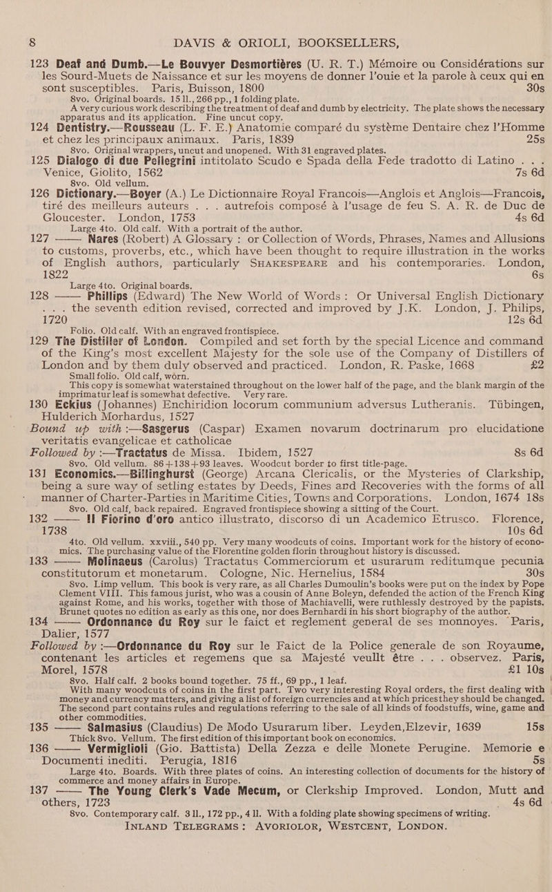 123 Deaf and Dumb.—Le Bouvyer Desmortiéres (U. R. T.) Mémoire ou Considérations sur les Sourd-Muets de Naissance et sur les moyens de donner l’ouie et Ja parole a ceux qui en sont susceptibles. Paris, Buisson, 1800 30s 8vo. Original boards. 15 11., 266 pp., 1 folding plate. A very curious work describing the treatment of deaf and dumb by electricity. The plate shows the necessary apparatus and its application. Fine uncut copy. 124 Dentistry.— Rousseau (L. F. E.) Anatomie comparé du systéme Dentaire chez l’Homme et chez les principaux animaux. Paris, 1839 25s 8vo. Original wrappers, uncut and unopened. With 31 engraved plates. 125 Dialogo di due Pellegrini intitolato Scudo e Spada della Fede tradotto di Latino... Venice, Giolito, 1562 7s 6d 8vo. Old vellum. 126 Dictionary.—Boyer (A.) Le Dictionnaire Royal Francois—Anglois et Anglois—Francois, tiré des meilleurs auteurs . . . autrefois composé a l’usage de feu S. A. R. de Duc de Gloucester. London, 1753 As 6d Large 4to. Old calf. With a portrait of the author. 127 Nares (Robert) A Glossary : or Collection of Words, Phrases, Names and Allusions to customs, proverbs, etc., which have been thought to require illustration in the works of English authors, particularly SHAKESPEARE and his contemporaries. London, 1822 6s Large 4to. Original boards. 128 Phillips (Edward) The New World of Words: Or Universal English Dictionary . . . the seventh edition revised, corrected and improved by J.K. London, J. Philips, 1720 12s 6d Folio. Old calf. With an engraved frontispiece. 129 The Distiller of Londem. Compiled and set forth by the special Licence and command of the King’s most excellent Majesty for the sole use of the Company of Distillers of London and by them duly observed and practiced. London, R. Paske, 1668 £2 Small folio. Old calf, worn. This copy is somewhat waterstained throughout on the lower half of the page, and the blank margin of the imprimatur leaf is somewhat defective. Very rare. 130 Eckius (Johannes) Enchiridion locorum communium adversus Lutheranis. Tubingen, Hulderich Morhardus, 1527 Bound up with :—Sasgerus (Caspar) Examen novarum doctrinarum pro elucidatione veritatis evangelicae et catholicae Followed by :—Trattatus de Missa. Ibidem, 1527 8s 6d 8vo. Old vellum. 86+138+93 leaves. Woodcut border to first title-page. 131 Economics.—Billinghurst (George) Arcana Clericalis, or the Mysteries of Clarkship, being a sure way of setling estates by Deeds, Fines and Recoveries with the forms of all manner of Charter-Parties in Maritime Cities, Towns and Corporations. London, 1674 18s 8vo. Old calf, back repaired. Engraved frontispiece showing a sitting of the Court. 132 tl Fiorine d’oro antico illustrato, discorso di un Academico Etrusco. Florence, 1738 10s 6d 4to. Old vellum. xxviii.,540 pp. Very many woodcuts of coins. Important work for the history of econo- mics. The purchasing value of the Florentine golden florin throughout history is discussed. ‘ 133 —— Molinaeus (Carolus) Tractatus Commerciorum et usurarum reditumque pecunia constitutorum et monetarum. Cologne, Nic. Hernelius, 1584 30s S8vo. Limp vellum. This book is very rare, as all Charles Dumoulin’s books were put on the index by Pope Clement VIII. This famous jurist, who was a cousin of Anne Boleyn, defended the action of the French King against Rome, and his works, together with those of Machiavelli, were ruthlessly destroyed by the papists. Brunet quotes no edition as early as this one, nor does Bernhardi in his short biography of the author. é 134 —— Ordonnance du Roy sur le faict et reglement general de ses monnoyes. Paris, Dalier, 1577 Followed by :—Ordonnance du Roy sur le Faict de la Police generale de son Royaume, contenant les articles et regemens que sa Majesté veullt étre . . . observez. Paris, Morel, 1578 £1 10s 8vo. Half calf. 2 books bound together. 75 ff., 69 pp., 1 leaf. With many woodcuts of coins in the first part. Two very interesting Royal orders, the first dealing with money and currency matters, and giving alist of foreign currencies and at which pricesthey should be changed. The second part contains rules and regulations referring to the sale of all kinds of foodstuffs, wine, game and other commodities. 135 Salmasius (Claudius) De Modo Usurarum liber. Leyden,Elzevir, 1639 15s Thick 8vo. Vellum. The first edition of thisimportant book on economics. | 136 Vermiglioli (Gio. Battista) Della Zezza e delle Monete Perugine. Memorie e Documenti inediti. Perugia, 1816 os Large 4to. Boards. With three plates of coins. An interesting collection of documents for the history of commerce and money affairs in Europe. 137 The Young Clerk’s Vade Mecum, or Clerkship Improved. London, Mutt and others, 1723 _ 4s 6d 8vo. Contemporary calf. 311., 172 pp., 41l. With a folding plate showing specimens of writing.