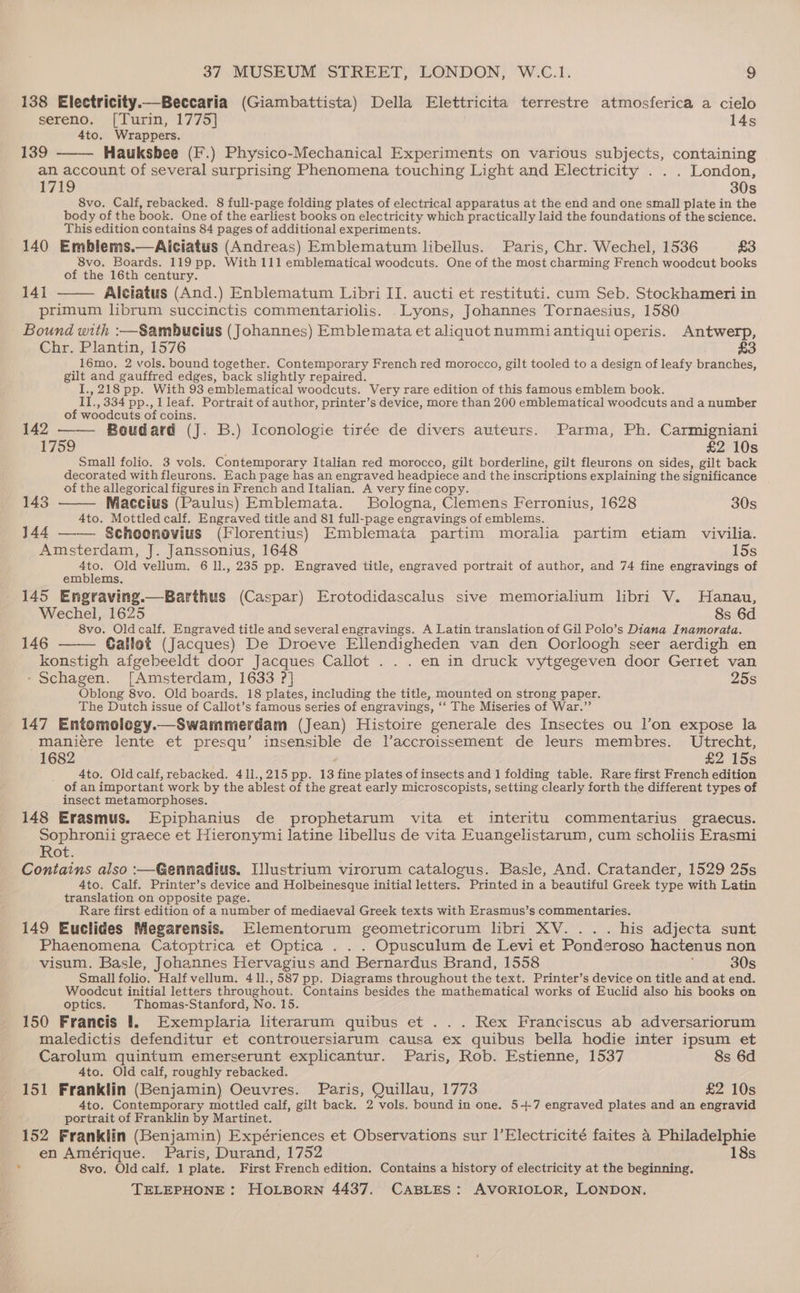 138 Electricity.—Beccaria (Giambattista) Della Elettricita terrestre atmosferica a cielo sereno. [Turin, 1775] 14s 4to. Wrappers. 139 Hauksbee (F’.) Physico-Mechanical Experiments on various subjects, containing an account of several surprising Phenomena touching Light and Electricity . . . London, 1719 30s 8vo. Calf, rebacked. 8 full-page folding plates of electrical apparatus at the end and one small plate in the body of the book. One of the earliest books on electricity which practically laid the foundations of the science. This edition contains 84 pages of additional experiments. 140 Emblems.—Aiciatus (Andreas) Emblematum libellus. Paris, Chr. Wechel, 1536 £3 8vo. Boards. 119 pp. With 111 emblematical woodcuts. One of the most charming French woodcut books of the 16th century. 14] Alciatus (And.) Enblematum Libri II. aucti et restituti. cum Seb. Stockhameri in primum librum succinctis commentariolis. .Lyons, Johannes Tornaesius, 1580 Bound with :—Sambucius (Johannes) Emblemata et aliquot nummiantiquioperis. Antwerp, Chr. Plantin, 1576 £3 16mo. 2 vols. bound together. Contemporary French red morocco, gilt tooled to a design of leafy branches, gilt and gauffred edges, back slightly repaired. I.,218 pp. With 93 emblematical woodcuts. Very rare edition of this famous emblem book. II., 334 pp., 1 leaf. Portrait of author, printer’s device, more than 200 emblematical woodcuts and a number of woodcuts of coins. ; which 2 142 Boudard (J. B.) Iconologie tirée de divers auteurs. Parma, Ph. Carmigniani 1759 . £2 10s Small folio. 3 vols. Contemporary Italian red morocco, gilt borderline, gilt fleurons on sides, gilt back decorated with fleurons. Each page has an engraved headpiece and the inscriptions explaining the significance _ of the allegorical figures in French and Italian. A very fine copy. f 143 Maccius (Paulus) Emblemata. Bologna, Clemens Ferronius, 1628 30s 4to. Mottled calf. Engraved title and 81 full-page engravings of emblems. : 144 Scheenovius (Florentius) Emblemata partim moralia partim etiam vivilia. Amsterdam, J. Janssonius, 1648 15s 4to. Old vellum. 6 ll., 235 pp. Engraved title, engraved portrait of author, and 74 fine engravings of emblems. 145 Engraving.—Barthus (Caspar) Erotodidascalus sive memorialium libri V. Hanau, Wechel, 1625 8s 6d 8vo. Oldcalf. Engraved title and several engravings. A Latin translation of Gil Polo’s Diana Inamorata. 146 Callot (Jacques) De Droeve Ellendigheden van den Oorloogh seer aerdigh en konstigh afgebeeldt door Jacques Callot . . . en in druck vytgegeven door Gerret van - Schagen. [Amsterdam, 1633 ?] 25s Oblong 8vo. Old boards. 18 plates, including the title, mounted on strong paper. The Dutch issue of Callot’s famous series of engravings, ‘‘ The Miseries of War.” 147 Entomology. Swammerdam (Jean) Histoire generale des Insectes ou l’on expose la maniere lente et presqu’ insensible de Vaccroissement de leurs membres. Utrecht, 1682 £2 15s _ Ato, Oldcalf,rebacked. 411.,215 pp. 13 fine plates of insects and 1 folding table. Rare first French edition of an important work by the ablest of the great early microscopists, setting clearly forth the different types of _ insect metamorphoses. 148 Erasmus. Epiphanius de prophetarum vita et interitu commentarius graecus. Sophronii graece et Hieronymi latine libellus de vita Euangelistarum, cum scholiis Erasmi Rot. Contains also :—Gennadius, Illustrium virorum catalogus. Basle, And. Cratander, 1529 25s 4to. Calf. Printer’s device and Holbeinesque initial letters. Printed in a beautiful Greek type with Latin translation on opposite page. Rare first edition of a number of mediaeval Greek texts with Erasmus’s commentaries. 149 Euclides Megarensis. Elementorum geometricorum libri XV... . his adjecta sunt Phaenomena Catoptrica et Optica . . . Opusculum de Levi et Ponderoso hactenus non visum. Basle, Johannes Hervagius and Bernardus Brand, 1558 30s Small folio. Half vellum. 411.,587 pp. Diagrams throughout the text. Printer’s device on title and at end. Woodcut initial letters throughout. Contains besides the mathematical works of Euclid also his books on optics. Thomas-Stanford, No. 15. 150 Francis 1. Exemplaria literarum quibus et ... Rex Franciscus ab adversariorum maledictis defenditur et controuersiarum causa ex quibus bella hodie inter ipsum et Carolum quintum emerserunt explicantur. Paris, Rob. Estienne, 1537 8s 6d 4to. Old calf, roughly rebacked. 151 Franklin (Benjamin) Oeuvres. Paris, Quillau, 1773 £2 10s 4to. Contemporary mottled calf, gilt back. 2 vols. bound in one. 5-+-7 engraved plates and an engravid portrait of Franklin by Martinet. 152 Franklin (Benjamin) Expériences et Observations sur l’Electricité faites 4 Philadelphie en Amérique. Paris, Durand, 1752 18s 8vo. Oldcalf. 1 plate. First French edition, Contains a history of electricity at the beginning.