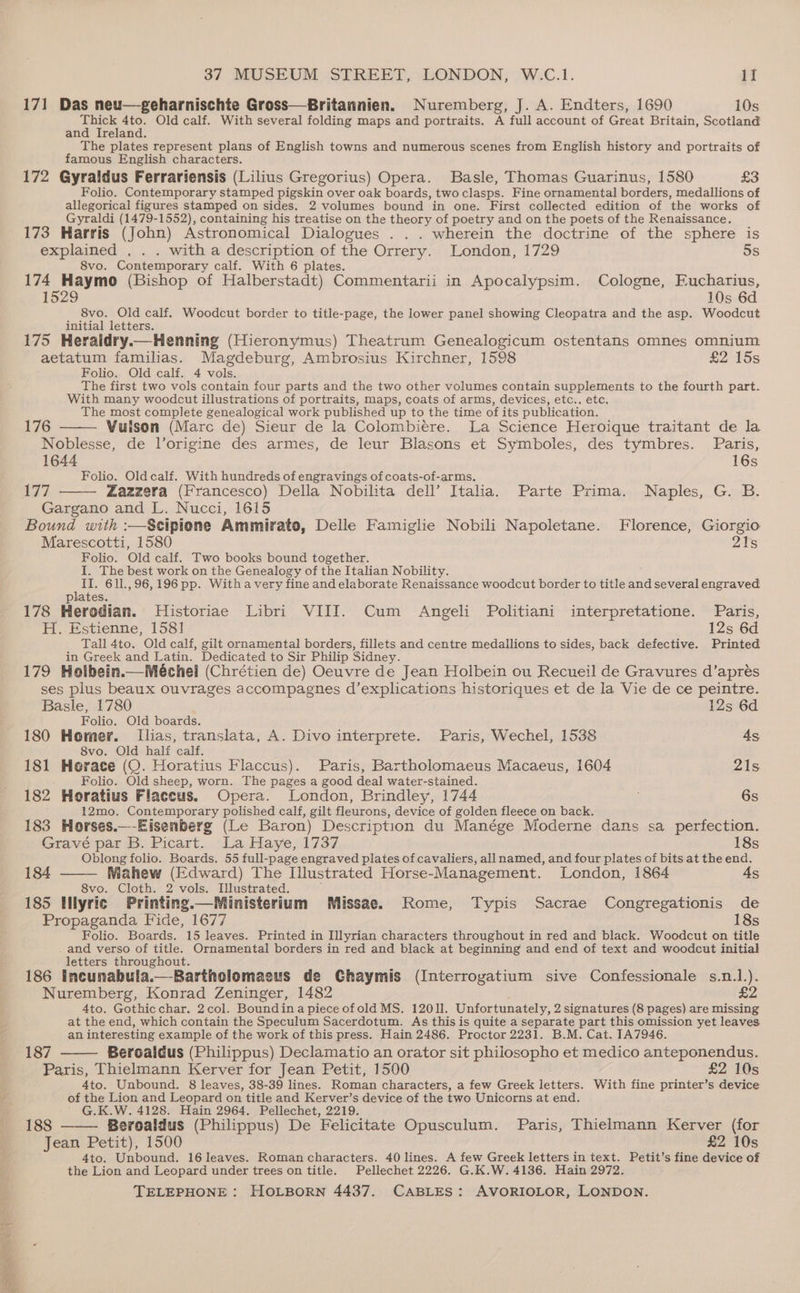 171 Das neu—-geharnischte Gross—Britannien. Nuremberg, J. A. Endters, 1690 10s Thick 4to. Old calf. With several folding maps and portraits. A full account of Great Britain, Scotland and Ireland. The plates represent plans of English towns and numerous scenes from English history and portraits of famous English characters. 172 Gyraldus Ferrariensis (Lilius Gregorius) Opera. Basle, Thomas Guarinus, 1580 £3 Folio. Contemporary stamped pigskin over oak boards, two clasps. Fine ornamental borders, medallions of allegorical figures stamped on sides. 2 volumes bound in one. First collected edition of the works of Gyraldi (1479-1552), containing his treatise on the theory of poetry and on the poets of the Renaissance. _ 173 Harris (John) Astronomical Dialogues . .. wherein the doctrine of the sphere is explained , . . with a description of the Orrery. London, 1729 5s 8vo. Contemporary calf. With 6 plates. ; 174 Haymo (Bishop of Halberstadt) Commentarii in Apocalypsim. Cologne, Eucharius, 1529 10s 6d 8vo. Old calf. Woodcut border to title-page, the lower panel showing Cleopatra and the asp. Woodcut initial letters. i ; 175 Heraidry.— Henning (Hieronymus) Theatrum Genealogicum ostentans omnes omnium aetatum familias. Magdeburg, Ambrosius Kirchner, 1598 £2 15s Folio. Old calf. 4 vols. The first two vols contain four parts and the two other volumes contain supplements to the fourth part. With many woodcut illustrations of portraits, maps, coats of arms, devices, etc., etc, The most complete genealogical work published up to the time of its publication. 176 Vulson (Marc de) Sieur de la Colombiére. La Science Heroique traitant de la Noblesse, de l’origine des armes, de leur Blasons et Symboles, des tymbres. Paris, 1644 16s Folio. Oldcalf. With hundreds of engravings of coats-of-arms. 177 Zazzera (Francesco) Della. Nobilita dell’ Italia. Parte Prima. Naples, G. B. Gargano and L. Nucci, 1615 Bound with :—Scipione Ammirato, Delle Famiglie Nobili Napoletane. Florence, Giorgio Marescotti, 1580 21s Folio. Old calf. Two books bound together. I. The best work on the Genealogy of the Italian Nobility. II. 611.,96,196 pp. Witha very fine and elaborate Renaissance woodcut border to title and several engraved plates. 178 Herodian. Historiae Libri VIII. Cum Angeli Politiani interpretatione. Paris, H. Estienne, 1581 12s 6d Tall 4to. Old calf, gilt ornamental borders, fillets and centre medallions to sides, back defective. Printed in Greek and Latin. Dedicated to Sir Philip Sidney. 179 Holbein.—Méchel (Chrétien de) Oeuvre de Jean Holbein ou Recueil de Gravures d’aprés ses plus beaux ouvrages accompagnes d’explications historiques et de la Vie de ce peintre. Basle, 1780 12s 6d Folio. Old boards. 180 Homer. Ilias, translata, A. Divo interprete. Paris, Wechel, 1538 As 8vo. Old hali calf. 181 Horace (QO. Horatius Flaccus). Paris, Bartholomaeus Macaeus, 1604 21s Folio. Old sheep, worn. The pages a good deal water-stained. 182 Horatius Flaccus. Opera. London, Brindley, 1744 6s 12mo. Contemporary polished calf, gilt fleurons, device of golden fleece on back. ; 183 Horses.—-Eisenberg (Le Baron) Description du Manége Moderne dans sa perfection. Gravé par B. Picart. La Haye, 1737 18s Oblong folio. Boards. 55 full-page engraved plates of cavaliers, all named, and four plates of bits at the end. 184 Mahew (Edward) The Illustrated Horse-Management. London, 1864 4s 8vo. Cloth. 2 vols. Illustrated. 185 Hiyric Printing.—Ministerium Missae. Rome, Typis Sacrae Congregationis de Propaganda Fide, 1677 18s Folio. Boards. 15 leaves. Printed in Illyrian characters throughout in red and black. Woodcut on title and verso of title. Ornamental borders in red and black at beginning and end of text and woodcut initial letters throughout. 186 Incunabula.—-Bartholomaecus de Chaymis (Interrogatium sive Confessionale s.n.1.). Nuremberg, Konrad Zeninger, 1482 £2 4to. Gothicchar. 2col. Boundina piece ofold MS. 12011. Unfortunately, 2 signatures (8 pages) are missing at the end, which contain the Speculum Sacerdotum. As this is quite a separate part this omission yet leaves an interesting example of the work of this press. Hain 2486. Proctor 2231. B.M. Cat. IA7946. 187 Beroaldus (Philippus) Declamatio an orator sit philosopho et medico anteponendus. Paris, Thielmann Kerver for Jean Petit, 1500 £2 10s 4to. Unbound. 8 leaves, 38-39 lines. Roman characters, a few Greek letters. With fine printer’s device of the Lion and Leopard on title and Kerver’s device of the two Unicorns at end. ' G.K.W. 4128. Hain 2964, Pellechet, 2219. 188 Beroaldus (Philippus) De Felicitate Opusculum. Paris, Thielmann Kerver (for Jean Petit), 1500 £2 10s 4to. Unbound. 16 leaves. Roman characters. 40 lines. A few Greek letters in text. Petit’s fine device of the Lion and Leopard under trees on title. Pellechet 2226. G.K.W. 4136. Hain 2972.