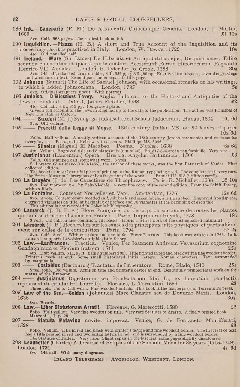 189 Ink.—-Ganepario (P. M.) De Atramentis Cujucumque Generis. London, J. Martin, 1660 £1 10s 8vo. Calf. 568 pages. The earliest book on ink. 190 Inquisition..—Piazza (H. B.) A short and True Account of the Inquisition and its proceedings, as it is practised in Italy. London, W. Bowyer, 1722 18s 4to. Old panelled calf. 191 treland.—Ware (Sir James) De Hibernia et Antiquitatibus ejus, Disquisitiones. Edito secunda emendatior et quarta parte auctior. Acesserunt Rerum Hibernicarum Regnante Henrico VII. Annales. London, E. Tyler for Jo. Crook, 1658 30s 8vo. Oldcalf, rebacked, arms on sides, 811., 356 pp. ; 311.,99 pp. Engraved frontispiece, several engravings and woodcuts in text. Second part under separate title-page. 192 Johnson (Samuel) The Life of Samuel Johnson, with occasional remarks on his writings, to which is added Johnsoniana. London, 1785 5s 8vo. Original wrappers, uncut. With portrait. 193 Judaica.—D’Biessiers Tovey. Anglia Judaica: or the History and Antiquities of the Jews in England. Oxford, James Fletcher, 1738 £2 4to. Oldcalf. 4 11.,319 pp. 1 engraved plate. Gives a full account of the Jews in England up to the date of the publication. The author was Principal of New Inn Hall at Oxford. 194 Buxdorf (M. J.) Synagoga Judaica hoc est Schola Judaeorum. Hanau,1604 10s 6d 8vo. Old vellum. 195 ——— Precetti della Legge di Moyse. 18th century Italian MS. on 82 leaves of paper 10s 6d Folio. Half vellum. A neatly written account of the 18th century Jewish ceremonies and customs for everyday use. Passages in Hebrew with accents. Phillipps MS. 5046. 196 Silveira (Miguel) El Macabeo. Poema. Naples, 1638 8s 6d 4to. Vellum. Engraved title and 8 plates only (out of 20). Pp. 317-324 are in pen facsimile. Very rare. 197 Justinianus (Laurentius) Opera. Brescia, Angelus Britannicus, 1506 ‘ Folio. Old stamped calf, somewhat worn. 3 vols. collected edition. The book is a most beautiful piece of printing, a fine Roman type being used. The complete set is very rare. The British Museum Library has only a fragment of the work. Brunet III. 618 (‘‘édition rare’’). 8vo. Red morocco, g.e., by Belz-Niedrée. A very fine copy of the second edition. From the Schiff library, with ex-libris. 199 La Fontaine. Contes et Nouvelles en Vers. Amsterdam, 1776 12s 6d 8vo. 2 vols. Contemporary mottled calf, gilt back and green labels, a little rubbed. Engraved frontispiece, engraved vignettes on title, at beginning of preface and 70 vignettes at the beginning of each tale. This edition is not recorded in Cohen’s bibliography. 3 vols. Old calf, in nice condition, gilt backs. This is the first work of the distinguished naturalist. ment sur celles de la combustion. Paris, 1794 £2 2s Lamarck supports Lavoisier’s antiphlogistic theory. Guadagninum et Florium fratrem, 1541 25s 4to. Limp vellum, 711., 95 ff. (badly numbered 93). Title printed inred and black within fine woodcut border. by marginalia. 203 —— Gastaldus (Restaurus) Tractatus de Imperatore. Rome, Blado, 1540 25s status of the Emperor. ey yo [ Justinianus Digestorum seu Pandectarum libri L., ex florentinis pandectis 204 Three vols. Folio. Calf worn. Fine woodcut initials. This book is the masterpiece of Torrentini’s press. 205 Law of the Sea.—Selden (Johannes) Mare Clausum seu de Dominio Maris. London, 1636 30s 8vo. Boards. 206 Law.—Liber Statutorum Arretii. Florence, G. Marescotti, 1580 £2 Folio. Half vellum. Very fine woodcut on title. Very rare Statutes of Arezzo. A finely printed book. Manzoni 1, I. p. 28. 207 1528 £3 Folio. Vellum. Title in red and black with printer’s device and fine woodcut border. The first leaf of text has a title printed in red and two initial letters in red, and is surrounded by a fine woodcut border. The Statutes of Padua. Veryrare. Slight repair in the last leaf, some pages slightly discoloured. 208 Leadbetter (Charles) A Treatise of Eclipses of the Sun and Moon for 35 years (1715-1749). 8vo. Old calf. With many diagrams.