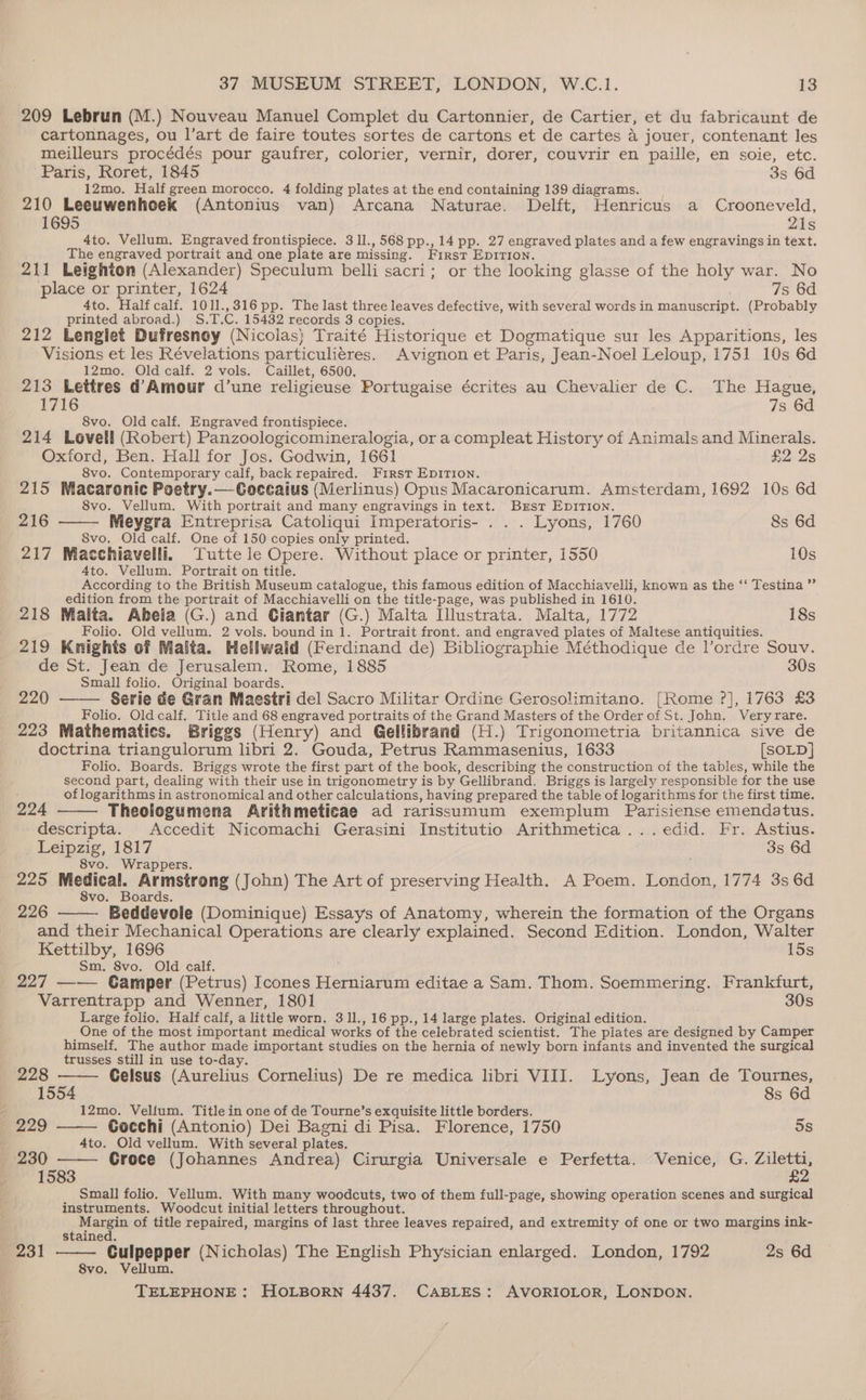 209 Lebrun (M.) Nouveau Manuel Complet du Cartonnier, de Cartier, et du fabricaunt de cartonnages, ou l’art de faire toutes sortes de cartons et de cartes a jouer, contenant les meilleurs procédés pour gaufrer, colorier, vernir, dorer, couvrir en paille, en soie, etc. Paris, Roret, 1845 3s 6d 12mo. Half green morocco, 4 folding plates at the end containing 139 diagrams. __ 210 Leeuwenhoek (Antonius van) Arcana Naturae. Delft, Henricus a Crooneveld, 1695 21s 4to. Vellum. Engraved frontispiece. 3 1l., 568 pp., 14 pp. 27 engraved plates and a few engravings in text. The engraved portrait and one plate are missing. Frrst Ep1rion. 211 Leighton (Alexander) Speculum belli sacri; or the looking glasse of the holy war. No place or printer, 1624 7s 6d 4to. Halfcalf. 1011.,316 pp. The last three leaves defective, with several words in manuscript. (Probably printed abroad.) S.T.C. 15432 records 3 copies. 212 Lenglet Dufresnoy (Nicolas) Traité Historique et Dogmatique sur les Apparitions, les Visions et les Révelations particulieres. Avignon et Paris, Jean-Noel Leloup, 1751 10s 6d 12mo. Old calf. 2 vols. Caillet, 6500. 213 Lettres d'Amour d’une religieuse Portugaise écrites au Chevalier de C. The Hague, 1716 7s 6d 8vo. Old calf. Engraved frontispiece. 214 Lovell (Robert) Panzoologicomineralogia, or a compleat History of Animals and Minerals. Oxford, Ben. Hall for Jos. Godwin, 1661 £2 2s 8vo. Contemporary calf, back repaired. First EpDITION. 215 Macarenic Poetry.—Coccaius (Merlinus) Opus Macaronicarum. Amsterdam, 1692 10s 6d 8vo. Vellum. With portrait and many engravings in text. Brst EpITIon. 216 Meygra Entreprisa Catoliqui Imperatoris- ... Lyons, 1760 8s 6d 8vo. Old calf. One of 150 copies only printed. 217 Macchiavelli. Tutte le Opere. Without place or printer, 1550 10s 4to. Vellum. Portrait on title. According to the British Museum catalogue, this famous edition of Macchiavelli, known as the ‘‘ Testina ”’ edition from the portrait of Macchiavelli on the title-page, was published in 1610. 218 Malta. Abela (G.) and Ciantar (G.) Malta Illustrata. Malta, 1772 18s Folio. Old vellum. 2 vols. bound in 1. Portrait front. and engraved plates of Maltese antiquities. 219 Knights of Malta. Hellwaid (Ferdinand de) Bibliographie Méthodique de lVordre Souv. de St. Jean de Jerusalem. Rome, 1885 30s Small folio. Original boards. 220 Serie de Gran Maestri del Sacro Militar Ordine Gerosolimitano. [Rome ?], 1763 £3 Folio. Old calf. Title and 68 engraved portraits of the Grand Masters of the Order of St. John, Very rare. 223 Mathematics. Briggs (Henry) and Gellibrand (H.) Trigonometria britannica sive de doctrina triangulorum libri 2. Gouda, Petrus Rammasenius, 1633 [SOLD] Folio. Boards. Briggs wrote the first part of the book, describing the construction of the tables, while the second part, dealing with their use in trigonometry is by Gellibrand. Briggs is largely responsible for the use of logarithms in astronomical and other calculations, having prepared the table of logarithms for the first time. 224 Theologumena Arithmeticae ad rarissumum exemplum Parisiense emendatus. descripta. Accedit Nicomachi Gerasini Institutio Arithmetica...edid. Fr. Astius. Leipzig, 1817 3s 6d 8vo. Wrappers. 225 Medical. Armstrong (John) The Art of preserving Health. A Poem. London, 1774 3s 6d 8vo. Boards. 226 Beddevole (Dominique) Essays of Anatomy, wherein the formation of the Organs and their Mechanical Operations are clearly explained. Second Edition. London, Walter Kettilby, 1696 15s Sm. 8vo. Old calf. ; 227 —— Gamper (Petrus) Icones Herniarum editae a Sam. Thom. Soemmering. Frankfurt, Varrentrapp and Wenner, 1801 30s Large folio. Half calf, a little worn. 3 11., 16 pp., 14 large plates. Original edition. One of the most important medical works of the celebrated scientist. The plates are designed by Camper himself. The author made important studies on the hernia of newly born infants and invented the surgical trusses still in use to-day 228 Celsus (Aurelius Cornelius) De re medica libri VIII. Lyons, Jean de Tournes, 1554 8s 6d 12mo. Velfum. Title in one of de Tourne’s exquisite little borders, 229 Cocchi (Antonio) Dei Bagni di Pisa. Florence, 1750 5s 4to. Old vellum. With several plates. , ; 230 Croce (Johannes Andrea) Cirurgia Universale e Perfetta. Venice, G. Ziletti, 1583 £2 Small folio. Vellum. With many woodcuts, two of them full-page, showing operation scenes and surgical instruments. Woodcut initial letters throughout. i Margin of title repaired, margins of last three leaves repaired, and extremity of one or two margins ink- stained. Culpepper (Nicholas) The English Physician enlarged. London, 1792 2s 6d 8vo. Vellum. 231