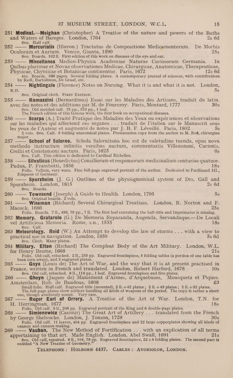 251 Medical.—Meighan (Christopher) A Treatise of the nature and powers of the Baths and Waters of Bareges. London, 1764 2s 6d 8vo. Half calf. 252 Mercurialis (Hieron.) Tractatus de Compositione Medicamentorum. De Morbis Oculorum et Aurium. Venice, Giunta, 1590 25s 8vo. Boards. 10211. First edition of this work on diseases of the eye and ear. 253 Miscellanea Medico-Physica Academiae Naturae Curiosorum Germania. In Quibus plurimae et Novae observationes Medicae, Chirurgicae, Anatomicae, Therapeuticae, Physicae, Chymicae et Botanicae continentur. Paris, 1672 12s 6d 4to. Boards. 336 pages. Several folding plates. A contemporary journal of sciences, with contributions by Redi, Bartolimus, De Graaf, etc. 254 —— Nightingale (Florence) Notes on Nursing. What it is and what it is not. London, N.D. 5s 8vo. Original cloth. First Epition. 255 Ramazzini (Bernardinus) Essai sur les Maladies des Artisans, traduit du latin. avec des notes et des additions par M. de Fourcroy. Paris, Moutard, 1777 30s 8vo. Old mottled calf. 75 pp., 573 pp., 1 leaf. The French edition of this famous work, the first book on occupational diseases. 256 Searpa (A.) Traité Pratique des Maladies des Yeux ou expériences et observations sur les maladies qui affectend ces organes ...traduit de Vitalien sur le Manuscrit sous les yeux de l Auteur et augmenté de notes par J. B. F. Léveillé. Paris, 1802 5s 2 vols. 8vo. Calf. 3 folding anatomical plates. Presentation copy from the author to M. Boé, chirurgien Major. 257 School of Salerno. Schola Salernitana hoc est de valetudine tuenda, opus nova methodo instructum infinitis versibus auctum, commentariis Villanonani, Curionis, Crellii et Constansoni auctum. Paris, 1625 6s 8vo. Calf. This edition is dedicated to Cardinal Richelieu. 258 Silvaticus (Benedictus) Consiliorum et responsorum medicinalium centuriae quatuor. Padua, P. Frambotti, 1656 18s Folio. Vellum, very worn. Fine full-page engraved portrait of the author. Dedicated to Ferdinand III., Emperor of Germany. 259 Spurzheim (J. G.) Outlines of the physiognomical system of Drs. Gall and Spurzheim. London, 1815 2s 6d 8vo. Boards. 260 Townsend (Joseph) A Guide to Health. London, 1795 5s 8vo. Original boards. 2 vols. 261 Wiseman (Richard) Several Chirurgical Treatises. London, R. Norton and F. Macock, 1686 25s Folio. Boards. 7 1l., 498, 79 pp., 7 ll. The first leaf containing the half-title and Imprimatur is missing. 262 Memory. Gratarolo (G.) De Memoria Reparanda, Augenda, Servandaque.—De Locali vel Artificiosa Memoria. Rome, s.n., 1555 18s - §8vo. Calf. 263 Meteorclogy. Reid (W.) An Attempt to develop the law of storms ... with a view to practical use in navigation. London, 1850 5s 6d 8vo. Cloth. Many plates. 264 Military. Elton (Richard) The Compleat Body of the Art Military. London, W.L. for Henry Brome, 1668 21s Folio. Old calf, rebacked. 2 11., 255 pp. Engraved frontispiece, 5 folding tables (a portion of one table has been torn away), and 3 engraved plates. 265 Gaya (Louis de) The Art of War, and the way that it is at present practised in France, written in French and translated. London, Robert Harford, 1678 10s 8vo. Old calf, rebacked. 811.,118 pp., 1 leaf. Engraved frontispiece and five plates. 266 Gheyn (Jaques de) Maniement d’Armes, d’Arquebuses, Mousquetz et Piques. Amsterdam, Rob. de Baudous, 1608 £3 Small folio. Half calf. Engraved title (mounted), 2 11.+42 plates; 211.443 plates; 2 11.432 plates. The full-page plates show soldiers handling all kinds of weapons of the period. The copy is rather a short one, though absolutely sound. Veryirare. 267 Roger Eari of Orrery. A Treatise of the Art of War. London, T.N. for H. Herringman, 1677 18s Folio. Old calf. 81l., 206 pp. Engraved portrait of the King and 6 double-page plates. 268 Simienowicz (Casimir) The Great Art of Artillery ... translated from the French by George Shelvocke. London, J. Tonson, 1729 30s Folio. Old calf. 11 leaves, 404 pp. Engraved frontispiece and 22 large copperplates showing all kinds of cannon and cannon-making. 269 Vauban. The New Method of Fortification ... with an explication of all terms appertaining to that art. Made English. London, Abel Swall, 1691 21s 8vo. Old calf, repaired. 811., 104, 79 pp. Engraved frontispiece, 22+ 8 folding plates. The second part is entitled ‘‘A New Treatise of Geometry.”’