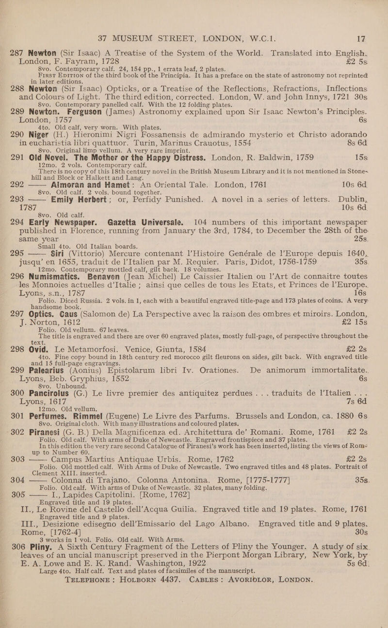 287 Mewton (Sir Isaac) A Treatise of the System of the World. Translated into English. London, F. Fayram, 1728 £2 5s: 8vo. Contemporary calf. 24, 154 pp., 1 errata leaf, 2 plates. First Epirion of the third book of the Principia. It has a preface on the state of astronomy not reprinted in later editions. 288 Newton (Sir Isaac) Opticks, or a Treatise of the Reflections, Refractions, Inflections. and Colours of Light. The third edition, corrected. London, W. and John Innys, 1721 30s 8vo. Contemporary panelled calf. With the 12 folding plates. 289 Newten. Ferguson (James) Astronomy explained upon Sir Isaac Newton’s Principles. London, 1757 6s 4to. Old calf, very worn. With plates. 290 Niger (H.) Hieronimi Nigri Fossanensis de admirando mysterio et Christo adorando in eucharistia libri quattuor. Turin, Marinus Crauotus, 1554 8s 6d 8vo. Original limp vellum. A very rare imprint. 291 Old Novel. The Mother or the Happy Distress. London, R. Baldwin, 1759 15s 12mo. 2 vols. Contemporary calf, There is no copy of this 18th century novel in the British Museum Library and it is not mentioned in Stone- hill and Block or Halkett and Lang. - 292 Aimoran and Hamet: An Oriental Tale. London, 1761 10s 6d 8vo. Old calf. 2 vols. bound together. 293 “Emily Herbert; or, Perfidy Punished. A novel in a series of letters. Dublin, 1787 10s 6d. 8vo. Old calf. 294 Early Newspaper. Gazetta Universale. 104 numbers of this important newspaper published in Florence, running from January the 3rd, 1784, to December the 28th of the | same year 25s, Small 4to. Old Italian boards. 295 Siri (Vittorio) Mercure contenant |’Histoire Genérale de l’Europe depuis 1640, jusqu’ en 1655, traduit de l’Italien par M. Requier. Paris, Didot, 1756-1759 35s. 12mo. Contemporary mottled calf, gilt back. 18 volumes. 296 Numismatics. Benaven (Jean Michel) Le Caissier Italien ou lArt de connaitre toutes les Monnoies actuelles d’Italie ; ainsi que celles de tous les Etats, et Princes de |’Europe. Lyons, s.n., 1787 16s Folio. Diced Russia. 2 vols. in 1, each with a beautiful engraved title-page and 173 plates of coins. A very: handsome book. 297 Optics. Caus (Salomon de) La Perspective avec la raison des ombres et miroirs. London, J. Norton, 1612 £2 15s Folio. Old vellum. 67 leaves. The title is engraved and there are over 60 engraved plates, mostly full-page, of perspective throughout the text. 298 Ovid. Le Metamorfosi. Venice, Giunta, 1584 £2 2s 4to. Fine copy bound in 18th century red morocco gilt fleurons on sides, gilt back. With engraved title and 15 full-page engravings. 299 Palearius (Aonius) Epistolarum libri Iv. Orationes. De animorum immortalitate.. Lyons, Beb. Gryphius, 1552 6s 8vo. Unbound. ; 300 Pancirolus (G.) Le livre premier des antiquitez perdues ...traduits de l’Italien... Lyons, 1617 7s 6d 12mo. Old vellum. 301 Perfumes. Rimmel (Eugene) Le Livre des Parfums. Brussels and London, ca. 1880 6s. 8vo. Originalcloth. With many illustrations and coloured plates. 302 Piranesi (G. B.) Della Magnificenza ed. Architettura de’ Romani. Rome, 1761 £2 2s Folio. Old calf. With arms of Duke of Newcastle. Engraved frontispiece and 37 plates. In this edition the very rare second Catalogue of Piranesi’s work has been inserted, listing the views of Rome up to Number 60. 303 Campus Martius Antiquae Urbis. Rome, 1762 £2 2s Folio. Old mottled calf. With Arms of Duke of Newcastle. Two engraved titles and 48 plates. Portrait of Clement XIII. inserted. 304 Colonna di Trajano. Colonna Antonina. Rome, [1775-1777] 35s. Folio. Old calf. With arms of Duke of Newcastle. 32 plates, many folding. 305 I., Lapides Capitolini. [Rome, 1762] Engraved title and 19 plates. IJ., Le Rovine del Castello dell’Acqua Guilia. Engraved title and 19 plates. Rome, 1761 Engraved title and 9 plates. III., Desizione edisegno dell’Emissario del Lago Albano. Engraved title and 9 plates. Rome, [1762-4] 30s 3 works in 1 vol. Folio. Old calf. With Arms. 306 Pliny. A Sixth Century Fragment of the Letters of Pliny the Younger. A study of six. leaves of an uncial manuscript preserved in the Pierpont Morgan Library, New York, by E. A. Lowe and E. K. Rand. Washington, 1922 5s 6d. Large 4to. Half calf. Text and plates of facsimiles of the manuscript.
