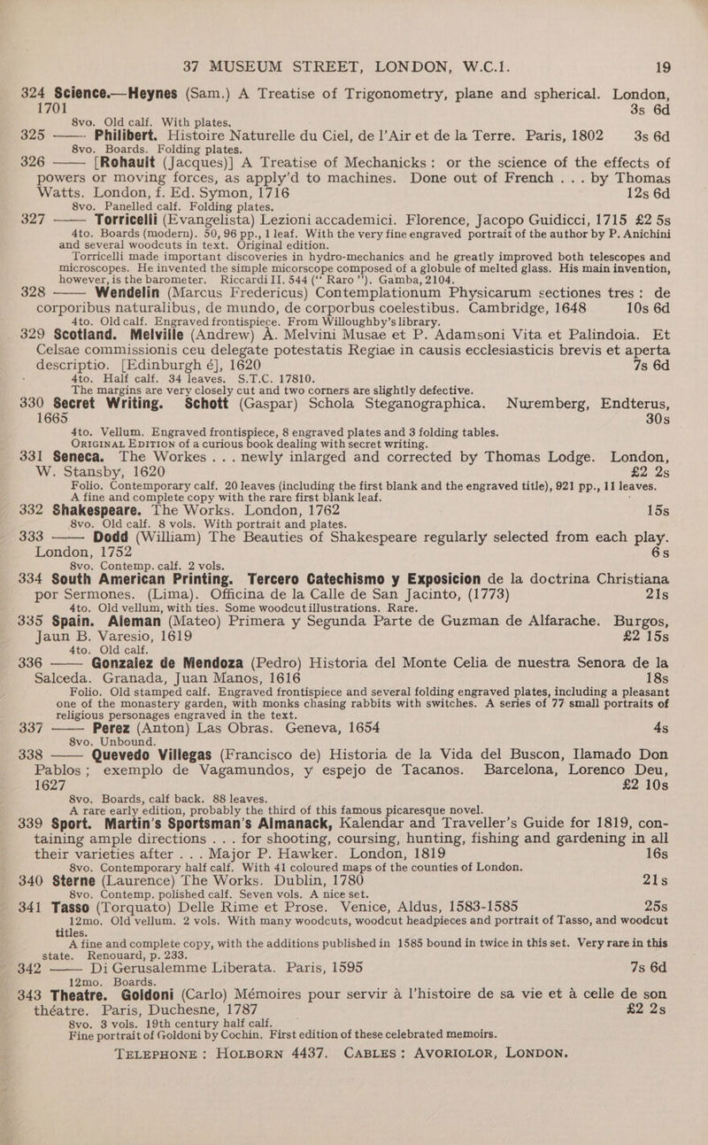 324 Science.—Heynes (Sam.) A Treatise of Trigonometry, plane and spherical. London, 1701 3s 6d 8vo. Old calf. With plates, B20 - Philibert. Histoire Naturelle du Ciel, de l’Air et de la Terre. Paris, 1802 3s 6d 8vo. Boards. Folding plates. 326 [Rohauit (Jacques)] A Treatise of Mechanicks: or the science of the effects of powers or moving forces, as apply’d to machines. Done out of French ... by Thomas Watts. London, f. Ed. Symon, 1716 12s 6d 8vo. Panelled calf. Folding plates. 327 Torricelli (Evangelista) Lezioni accademici. Florence, Jacopo Guidicci, 1715 £2 5s 4to. Boards (modern). 50,96 pp., 1 leaf. With the very fine engraved portrait of the author by P. Anichini and several woodcuts in text. Original edition. Torricelli made important discoveries in hydro-mechanics and he greatly improved both telescopes and microscopes. He invented the simple micorscope composed of a globule of melted glass. His main invention, however, is the barometer. Riccardi II. 544 (‘‘ Raro’’). Gamba, 2104. 328 Wendelin (Marcus Fredericus) Contemplationum Physicarum sectiones tres: de corporibus naturalibus, de mundo, de corporbus coelestibus. Cambridge, 1648 10s 6d 4to. Old calf. Engraved frontispiece. From Willoughby’s library. 329 Scotland. Melville (Andrew) A. Melvini Musae et P. Adamsoni Vita et Palindoia. Et Celsae commissionis ceu delegate potestatis Regiae in causis ecclesiasticis brevis et aperta descriptio. [Edinburgh é], 1620 7s 6d 4to. Half calf. 34 leaves. S.T.C. 17810. The margins are very closely cut and two corners are slightly defective. 330 Secret Writing. Schott (Gaspar) Schola Steganographica. Nuremberg, Endterus, 1665 30s 4to. Vellum. Engraved frontispiece, 8 engraved plates and 3 folding tables. : ORIGINAL EpITION of a curious book dealing with secret writing. 331 Seneca. The Workes... newly inlarged and corrected by Thomas Lodge. London, W. Stansby, 1620 £2 2s Folio. Contemporary calf, 20 leaves (including the first blank and the engraved title), 921 pp., 11 leaves. A fine and complete copy with the rare first blank leaf. 332 Shakespeare. The Works. London, 1762 15s 8vo. Old calf. 8 vols. With portrait and plates. 333 Dodd (William) The Beauties of Shakespeare regularly selected from each par London, 1752 8vo. Contemp. calf. 2 vols. 334 South American Printing. Tercero Catechismo y Exposicion de la doctrina Christiana por Sermones. (Lima). Officina de la Calle de San Jacinto, (1773) 21s 4to. Old vellum, with ties. Some woodcutillustrations. Rare. 335 Spain. Aleman (Mateo) Primera y Segunda Parte de Guzman de Alfarache. Burgos, Jaun B. Varesio, 1619 £2 15s 4to. Old calf. 336 Gonzalez de Mendoza (Pedro) Historia del Monte Celia de nuestra Senora de la Salceda. Granada, Juan Manos, 1616 18s Folio. Old stamped calf. Engraved frontispiece and several folding engraved plates, including a pleasant one of the monastery garden, with monks chasing rabbits with switches. A series of 77 small portraits of religious personages engraved in the text. 337 Perez (Anton) Las Obras. Geneva, 1654 4s 8vo. Unbound. 338 Quevedo Villegas (Francisco de) Historia de la Vida del Buscon, Hlamado Don Pablos; exemplo de Vagamundos, y espejo de Tacanos. Barcelona, Lorenco Deu, 1627 £2 10s 8vo. Boards, calf back. 88 leaves. A rare early edition, probably the third of this famous picaresque novel. 339 Sport. Martin’s Sportsman’s Aimanack, Kalendar and Traveller’s Guide for 1819, con- taining ample directions . . . for shooting, coursing, hunting, fishing and gardening in all their varieties after . . Major P. Hawker. London, 1819 16s 8vo. Contemporary half calf. With 41 coloured maps of the counties of London. 340 Sterne (Laurence) The Works. Dublin, 1780 21s 8vo. Contemp. polished calf. Seven vols. A nice set. 341 Tasso (Torquato) Delle Rime et Prose. Venice, Aldus, 1583-1585 25s 12mo. Old vellum. 2 vols. With many woodcuts, woodcut headpieces and portrait of Tasso, and woodcut titles. A fine and complete copy, with the additions published in 1585 bound in twice in this set. Very rare in this state. Renouard, p. 233. 342 Di Gerusalemme Liberata. Paris, 1595 7s 6d : 12mo. Boards. 343 Theatre. Goldoni (Carlo) Mémoires pour servir a l’histoire de sa vie et a celle de son théatre. Paris, Duchesne, 1787 £2 2s 8vo. 3 vols. 19th century half calf. Fine portrait of Goldoni by Cochin. First edition of these celebrated memoirs.