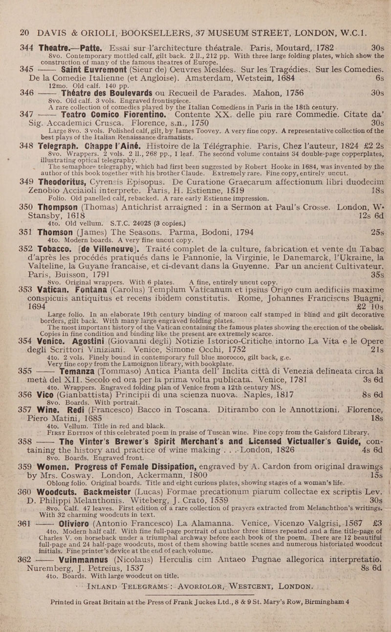 344 Theatre.—Patte. Essai sur :l’architecture théatrale. Paris, Moutard, 1782 30s 8vo. Contemporary mottled calf, gilt back, 2 1]., 212 pp. With three large folding plates, which show the construction of many of the famous theatres of Europe. 345 Saint Euvremont (Sieur de) Oeuvres Meslées. Sur les Tragédies. Sur les Comedies. De la Comedie Italienne (et Angloise). Amsterdam, Wetstein, 1684 6s 12mo. Old’calf. 140 pp. 346 Théatre des Boulevards ou Recueil de Parades. Mahon, 1756 30s 8vo. Oldcalf. 3 vols. Engraved frontispiece. A rare collection of comedies played by the Italian Comediens in Paris in the 18th century. 347 —— Teatro Comico Fiorentino. Contente XX. delle piu rare Commedie. Citate da’ Sig. Accademici Crusca, Florence, s.n., 1750 30s Large 8vo. 3vols. Polished calf, gilt, by James Toovey. A very fine copy. A representative collection of the best plays of the Italian Renaissance dramatists, 348 Telegraph. Ghappe l’Ainé. Histoire de la Télégraphie. Paris, Chez l’auteur, 1824 £2 2s 8vo. Wrappers. 2 vols. 2 ll., 268 pp., 1 leaf. The second volume contains 34 double-page copperplates, illustrating optical telegraphy. The semaphore telegraphy, which had first been suggested by Robert Hooke in 1684, was invented by the author of this book together with his brother Claude. Extremely rare. Fine copy, entirely uncut. 349 Theodoritus, Cyrensis Episopus. De Curatione Graecarum affectionum libri duodecim Zenobio Acciaioli interprete. Paris, H. Estienne, 1519 18s Folio. Old panelled calf, rebacked. A rare early Estienne impression. 350 Thompson (Thomas) Antichrist arraigned : in a Sermon at Paul’s Crosse. London, W- Stansby, 1618 12s 6d 4to. Old vellum. S.T.C. 24025 (3 copies.) 351 Thomson (James) The Seasons. Parma, Bodoni, 1794 25s 4to. Modern boards. A very fine uncut copy. 352 Tobacco. [de Villeneuve]. Traité complet de la culture, fabrication et vente du Tabac d’apres les procédés pratiqués dans le Pannonie, la Virginie, le Danemarck, |’Ukraine, la Valteline, la Guyane francaise, et ci-devant dans la Guyenne. Par un ancient Cultivateur. Paris, Buisson, 1791 35s 8vo. Original wrappers. With 6 plates. A fine, entirely uncut copy. 353 Vatican. Fontana (Carolus) Templum Vaticanum et ipsius Origo cum aedificiis maxime conspicuis antiquitus et recens ibidem constitutis. Rome, Johannes Franciscus Buagni, 1694 £2 10s Large folio. In an elaborate 19th century binding of maroon calf statiped in blind and gilt decorative borders, gilt back. With many large engraved folding plates. The most important history of the Vatican containing the famous plates showing the erection of the obelisk. Copies in fine condition and binding like the present are extremely scarce. 354 Venice. Agostini (Giovanni degli) Notizie Istorico-Critiche intorno La Vita e le Opere degli Scrittori Viniziani. Venice, Simone Occhi, 1752 21s 4to. 2 vols. Finely bound in contemporary full blue morocco, gilt back, g.e. Very fine copy from the Lamoignon library, with bookplate. 355 — Temanza (Tommaso) Antica Pianta dell’ Inclita citta di Venezia delineata circa la meta del XII. Secolo ed ora per la prima volta publicata. Venice, 1781 3s 6d 4to. Wrappers. Engraved folding plan of Venice from a 12th century MS. 356 Vieo (Gianbattista) Principii di una scienza nuova. Naples, 1817 8s 6d 8vo. Boards. With portrait. : <9 griny 357 Wine. Redi (Francesco) Bacco in Toscana. Ditirambo con le Annottzioni. Florence, Piero Matini, 1685 18s Ato. Vellum. Title in red and black. First Epition of this celebrated poem in praise of Tuscan wine. Fine copy from the Gaisford Library. 358 ——— The Vinter’s Brewer’s Spirit Merchant’s and Licensed Victualler’ $ Guide, con- taining the history and practice of wine making. . .. London, 1826 4s 6d 8vo. Boards, Engraved front. 359 Women. Progress of Female Dissipation, engraved by A. Cardon from original drawings by Mrs. Cosway. London, Ackermann, 1800 15s Oblong folio. Original boatds. Title and eight curious plates, showing stages of a woman’s life. 360 Woodcuts. Backmeister (Lucas) Formae precationum piarum collectae ex scriptis Lev. D. Philippi Melanthonis. Witeberg, J. Crato, 1559 ~~ 30s 8vo. Calf. 47 leaves. First edition of a rare collection of prayers extracted from Melanchthon’s writings. With 32 charming woodcuts in text. Oliviero (Antonio Francesco) La Alamanna. Venice, Vicenzo Valgrisi, 1567 £3 4to. Modern half calf. With fine full-page portrait of author three times repeated and a fine title-page of Charles V. on horseback under a triumphal archway before each book of the poem. There are 12 beautiful full-page and 24 half-page woodcuts, most of them showing battle scenes and numerous historiated sentir s initials. Fine printer’s device at the end of each volume. 362 Vuinmannus (Nicolaus) Herculis cim Antaeo Pugnae allegorica interpretatio. Nuremberg, J. Petreius, 1537 . 8s 6d 4to. Boards. With large woodcut on title. - INLAND TELEGRAMS::. AVORIOLOR, WESTCENT, LONDON. 361 Printed in Great Britain at the Press of Frank Juckes Ltd., 8 &amp; 9 St. Mary’s Row, Birmingham 4
