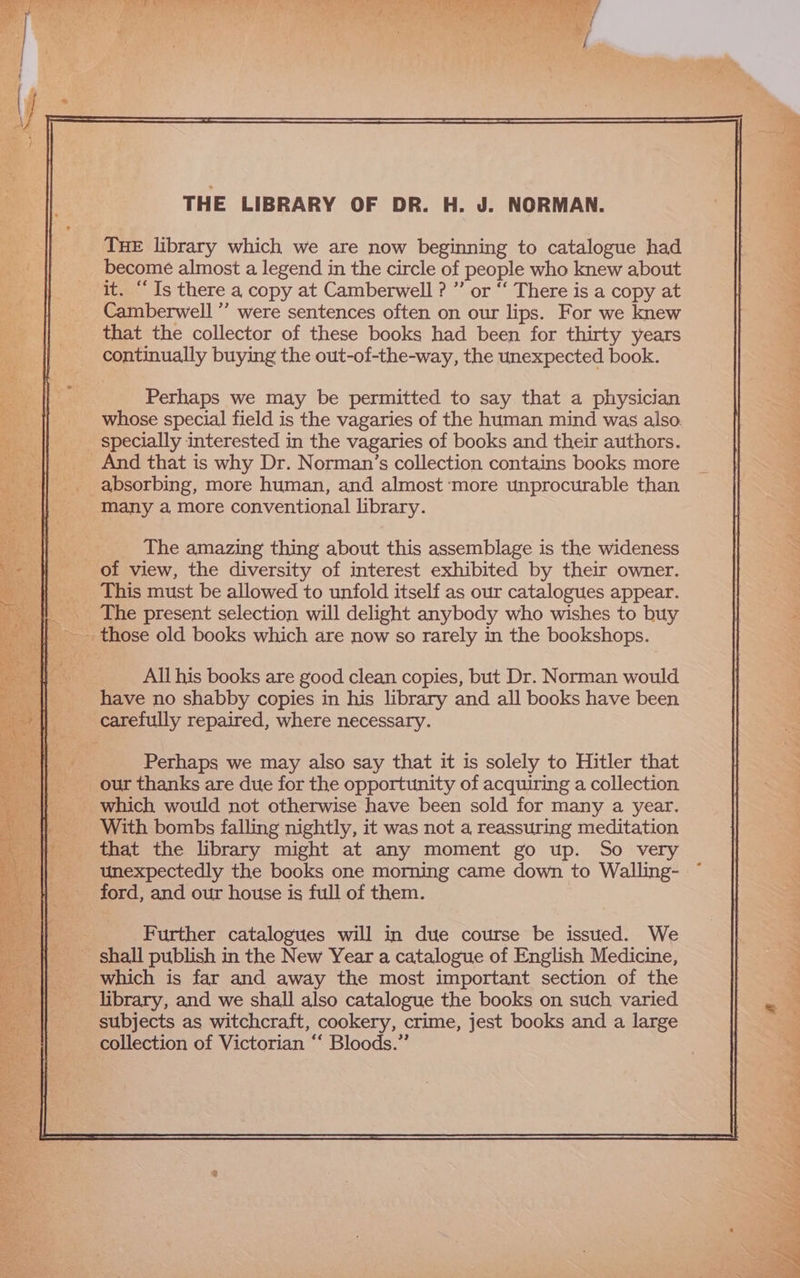 THE LIBRARY OF DR. H. J. NORMAN. THE library which we are now beginning to catalogue had become almost a legend in the circle of people who knew about it. “Is there a copy at Camberwell ? ”’ or “ There is a copy at Camberwell ” were sentences often on our lips. For we knew that the collector of these books had been for thirty years continually buying the out-of-the-way, the unexpected book. Perhaps we may be permitted to say that a physician whose special field is the vagaries of the human mind was also. specially interested in the vagaries of books and their authors. And that is why Dr. Norman’s collection contains books more absorbing, more human, and almost ‘more unprocurable than many a more conventional library. All his books are good clean copies, but Dr. Norman would have no shabby copies in his library and all books have been carefully repaired, where necessary. Perhaps we may also say that it is solely to Hitler that our thanks are due for the opportunity of acquiring a collection _ which would not otherwise have been sold for many a year. With bombs falling nightly, it was not a reassuring meditation unexpectedly the books one morning came down to Walling- ford, and our house is full of them. Further catalogues will in due course be issued. We - shall publish in the New Year a catalogue of English Medicine, which is far and away the most important section of the library, and we shall also catalogue the books on such varied subjects as witchcraft, cookery, crime, jest books and a large collection of Victorian “‘ Bloods.”