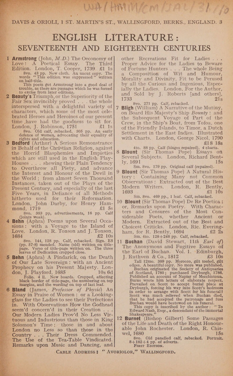 ad @ 1 Armstrong (John, M.D.) The Oeconomy of miove: A Poetical Essay. The Third Edition. London, T. Cooper, 1739 £1 1s “4 < 8vo. 43 pp. New cloth. An uncut copy. The words ‘‘ This edition was suppressed” written on half-title. ce. This poem got Armstrong into a good deal of a3 trouble, as there are passages which he was forced to excise from later editions. 2 . Beauty’ s Triumph, or the Superiority of the _ Fair Sex invincibly proved . . . the whole - ee reed with a delightful ‘variety of _ characters, which some of the most cele- _ brated Heroes and Heroines of our present ey time \have had the goodness to sit for. London, J. Robinson, 1751 £1 Is 8vo. Old calf, rebacked. 3805 pp. An early defence of women, advocating their equality of , rights and education. 3 Bedford (Arthur) A Serious Remonstrance 3 in Behalf of the Christian Religion, against _the Horrid Blasphemies and Impieties _ which are still used in the English Play- Houses . . . shewing their Plain Tendency a to Overthrow all Piety, and advance | - the Interest and Honour of the Devil in _ the World; from almost Seven Thousand Instances, taken out of the Plays of the _ Present Century, and especially of the last _ Five Years, in Defiance of all Methods p hitherto used for their Reformation. » London, John Darby, for Henry Ham- es mond, 1719 £1 5s Be! 8vo. 383 pp, advertisements, 16 pp. Calf (joints weak). -4 Behn (Aphra) Poems upon Several Occa- sions: with a Voyage to the Island of _ Love. London, R. Tonson and J. Tonson, 1684 £2 10s pt 8vo. 144, 128 pp. Calf, rebacked. Sign. E5 oe) (pp. 57-8) mended. Name (old) written, on, title- page. Verso of title-page written’on. The three leaves of Dedication cropped close. Behn (Aphra) A Pindarick, on the Death of Our Late Sovereign: with an Ancient _ Prophecy on his Present Majesty. Lon- - don, J. Playford, 1685 10s 6d Folio. 4 ll. New boards. Cropped, affecting black border of title-page, the numbering on top Margins, and the wording on top of last leaf. Bland (James, Professor of Physic) An _ Essay in Praise of Women: or a Looking- _ glass for the Ladies to see their Perfections in. With Observations How the Godhead ~ seem’d eoncern’d -in’ their Creation ... _ Our Modern Ladies Prov’d No Less Vir- - tuous and Industrious than those in King Solomon’s Time: those in and about London no Less so than those in the Country ... Their Dress Commended. The Use of the Tea-Table Vindicated. 4 parks upon Music and Dancing, and ‘= ey 3 other Recreations Fit’ for) Ladies (08 Proper Advice for the Ladies to Beware of Fortune Hunters . . . The whole Being a Composition of Wit and Humour, Morality and Divinity, Fit to be Perused by all the Curious and Ingenious, Espec- ially the Ladies. London, For the Author, and Sold by J. Roberts [and others], 1733 21s 8vo. 271 pp. Calf, rebacked. on Board His Majesty’s Ship Bounty: and the Subsequent Voyage of Part of the Crew, in the Ship’s Boat, from Tofoa, one of the Friendly Islands, to Timor, a Dutch Settlement in the East Indies. Illustrated with Charts. London, George Nicol, 1790 £18 18s 4to. 88 pp. Calf (hinges repaired). 4 charts. 8 Blount (Sir Thomas Pope) Essays on Several Subjects. London, Richard Bent- ly, 1691 15s Sm. 8vo. 179 pp. Original calf (repaired). 9 Blount (Sir Thomas Pope) A Natural His- tory: Containing Many not Common Observations: Extracted out of the Best Modern: Writers. London, Ik. Bently, 1693 £1 10s Sm, 8vo. 469 pp., 1 leaf. Calf, rebacked. 10 Blount (Sir Thomas Pope) De Re Poetica : or, Remarks upon Poetry. With Charac- ters and Censures of the Most Con- siderable Poets, whether Ancient or Modern. Extracted out of the Best and Choicest Criticks. London, Ric. Evering- ham, for R. Bently, 1694 £2 2s Sm. 4to. 128+248 pp. Calf, rebacked. 11 Buchan (David Stewart, 11th Eavi of) the Earl of Buchan. Vol..1. Edinburgh, J. Ruthven &amp; Co., 1812 £3 10s Tall 12mo0, 389 pp. Morocco, gilt tooled, gilt edges. A beautiful copy. No more was published. Buchan originated the Society of Antiquaries of Scotland, 1780; purchased Dryburgh, 1786. Published an account of Napier of Merchistoun. Burns wrote him letters of elaborate respect. Prevailed on Scott to accept burial place at Dryburgh, forcing his way into Scott’s bedroom in order to arrange with Scott for his funeral! Scott was much -relieved when Buchan died, that he had accepted the patronage and fuss Buchan would have bestowed on his funeral. This copy is inscribed by the author: ‘‘ To Edward Nash, Esqr., a descendant of the immortal Shakespeare.”’ 12 Burnet (Bishop Gilbert) Some Passages of the Life and Death of the Right Honour- able John Rochester. London, R. Chis- 39 wel, 1680 15s 8vo. Old panelled calf, rebacked. Portrait. 8+182-+-4 pp. of adverts. First EpDIrTIon.