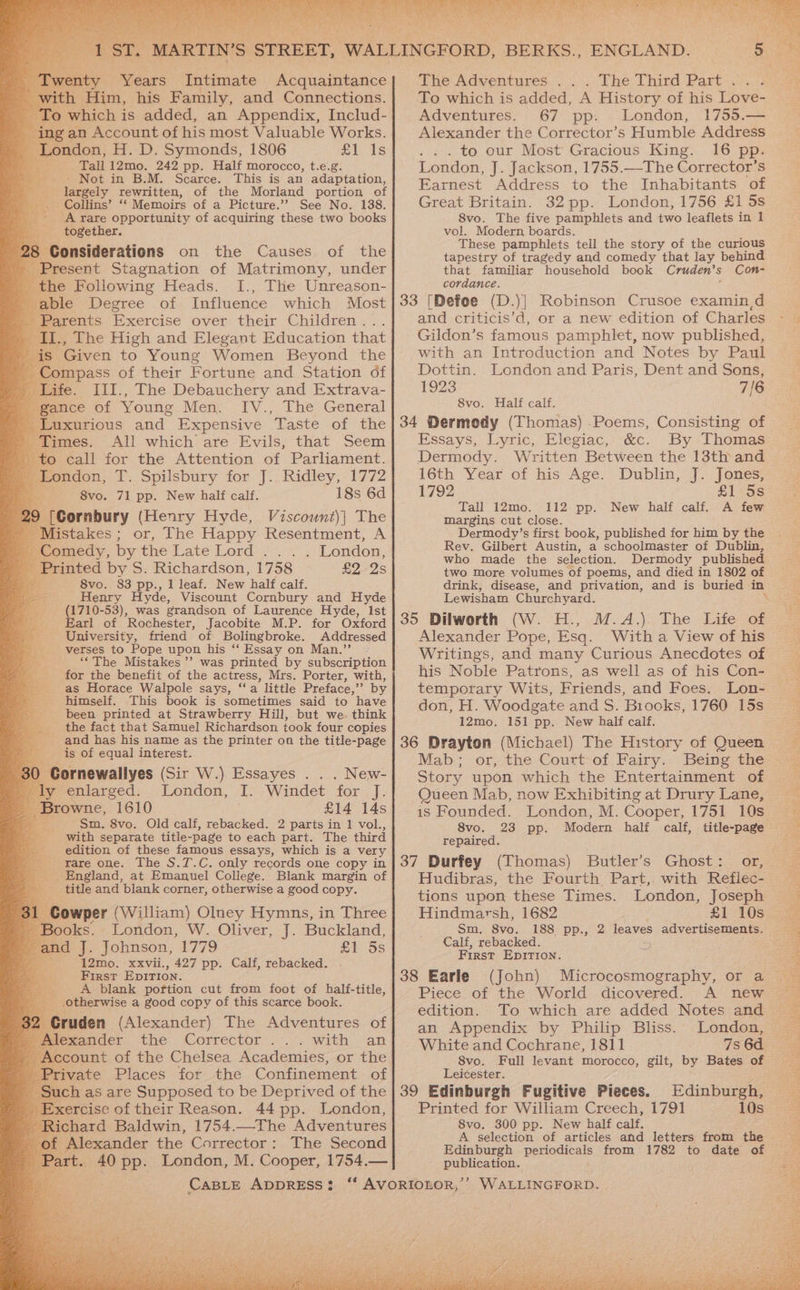 ST. MARTIN’S STREET, WALLINGFORD, BERKS., ENGLAND. | ay venty Years Intimate Acquaintance] The Adventures ... The Third Part... th Him, his Family, and Connections. which is added, an Appendix, Includ- ing an Account of his most Valuable Works. as ondon, H. D. Symonds, 1806 £1 Is Tall12mo. 242 pp. Half morocco, t.e.g. - Not in B.M. Scarce. This is an adaptation, largely rewritten, of the Morland portion of Collins’ ‘‘ Memoirs of a Picture.’? See No. 188. ‘A rare opportunity of acquiring these two books - together. 28 Considerations on the Causes of the Present Stagnation of Matrimony, under _the Following Heads. I., The Unreason- able Degree of Influence which Most _ Parents Exercise over their Children . I., The High and Elegant Education that ; Given to Young Women Beyond the ompass of their Fortune and Station df ife. III., The Debauchery and Extrava- ance of Young Men. IV., The General Luxurious and Expensive Taste of the Times. All which are Evils, that Seem to call for the Attention of Parliament. Bordon. T. Spilsbury for J. Ridley, 1772 8vo. 71 pp. New half calf. 18s 6d SF Gornbiry (Henry Hyde, Viscount)] The Mistakes ; or, The Happy Resentment, A omedy, by the Late Lord .. . . London, rinted by S. Richardson, 1758 £2 2s - 8vo. 83 pp., 1 leaf. New half calf. Henry Hyde, Viscount Cornbury and Hyde (1710-53), was grandson of Laurence Hyde, Ist Earl of Rochester, Jacobite M.P. for Oxford University, friend of Bolingbroke. Addressed verses to Pope upon his “‘ Essay on Man.’’ / ‘The Mistakes’? was printed by subscription ‘for the benefit of the actress, Mrs. Porter, with, _ as Horace Walpole says, “a little Preface,”’ by himself. This book is sometimes said to have been printed at Strawberry Hill, but we. think ' the fact that Samuel Richardson took four copies and has his name as the printer on the title-page is of equal interest. Gornewallyes (Sir W.). Essayes . . . New- y enlarged. London, I. Windet for ds rowne, 1610 £14 14s Sm, 8vo. Old calf, rebacked. 2 parts in 1 vol., with separate title-page to each part. The third edition of these famous essays, which is a very rare one. The S.T.C. only records one copy in England, at Emanuel College. Blank margin of title and blank corner, otherwise a good copy. | owper (William) Oluey Hymns, in Three Books. London, W. Oliver, J. Buckland, and if Johnson, 1779 £1 5s er 12mo. xxvii., 427 pp. Calf, rebacked. First EDITION. ; A blank poftion cut from foot of half-title, ; otherwise a good copy of this scarce book. ruden (Alexander) The Adventures of eeamder the Corrector). with ‘an count of the Chelsea Academies, or the ivate Places for the Confinement of ch as are Supposed to be Deprived of the ercise of their Reason. 44 pp. London, chard Baldwin, 1754.—-The Adventures Alexander the Corrector: The Second $00 pp. London, M. Cooper, 1754.— To which is added, A History of his Love- Adventures. 67 pp. London, 1755.— Alexander the Corrector’s Humble Address . . . to our Most Gracious King. 16 Pp. London, J. Jackson, 1755.—The Corrector’s Earnest Address to the Inhabitants of Great Britain. 32 pp. London, 1756 £1 5s 8vo. The five pamphlets and two leaflets in 1 vol. Modern boards. These pamphlets tell the story of the curious tapestry of tragedy and comedy that lay behind that familiar household book Cruden’ s Con- cordance. 33 [Defoe (D.)] Robinson Crusoe examin,d and criticis’d, or a new edition of Charles Gildon’s famous pamphlet, now published, with an Introduction and Notes by Paul Dottin. London and Paris, Dent and Sons, 1923 7/6 8vo. Half calf. 34 Dermedy (Thomas) .Poems, Consisting of Essays, Lyric, Elegiac, &amp;c. By Thomas Dermody. Written Between the 13th and 16th Year of his Age. Dublin, J. Jones, 1792 £1 5s Tall 12mo. 112 pp. New half calf. A few margins cut close. Dermody’s first book, published for him by the Rev. Gilbert Austin, a schoolmaster of Dublin, who made the selection. Dermody published two more volumes of poems, and died in 1802 of Lewisham Churchyard. 35 Dilworth (W. H., M.A.) The Life of Writings, and many Curious Anecdotes of his Noble Patrons, as well as of his Con- temporary Wits, Friends, and Foes. Lon- don, H. Woodgate and S. Biooks, 1760 15s 12mo. 151 pp. New half calf. 36 Drayton (Michael) The History of Queen Mab; or, the Court-of Fairy. Being the Queen Mab, now Exhibiting at Drury Lane, is Founded. London, M. Cooper, 1751 10s 8vo. 23 pp. Modern half calf, title-page repaired. 37 Durfey (Thomas) Butler’s Ghost: or, tions upon these Times. London, Joseph Hindmarsh, 1682 £1 10s Sm, 8vo. 188 pp., 2 leaves advertisements. Calf, rebacked. 5 First EpItIon. (John) Microcosmography, or a Piece. of the World dicovered. A new edition. an Appendix by Philip Bliss. White and Cochrane, 1811 8vo. Leicester. : 39 Edinburgh Fugitive Pieces. Edinburgh, Printed for William Creech, 1791 10s 8vo. 300 pp. New half calf. A selection of articles and letters from the Edinburgh periodicals from 1782 to date of publication. London,