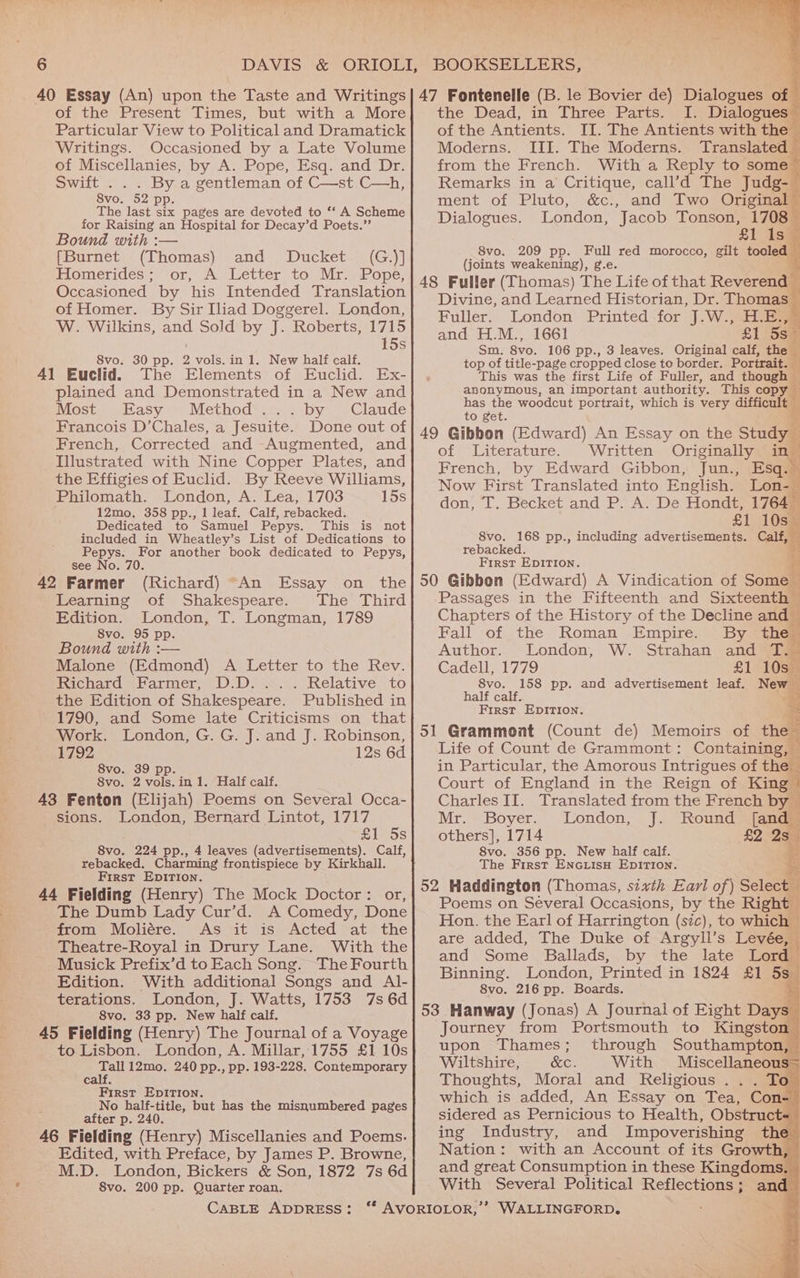 40 Essay (An) upon the Taste and Writings|47 Fontenelle (B. le Bovier de) Dialogues of of the Present Times, but with a More| the Dead, in Three Parts, I. Dialogues® Particular View to Political and Dramatick| of the Antients. II. The Antients with the Writings. Occasioned by a Late Volume| Moderns. III. The Moderns. Translated of Miscellanies, by A. Pope, Esq. and Dr. from the French. With a Reply to some — Swift... By a gentleman of C—st.C—h, Remarks in a Critique, call’d The Judg- Svo, 52 pp. ment of Pluto, &amp;c., and Two Original — The last six pages are devoted to ‘‘ A Scheme for Raising an Hospital for Decay’d Poets.”’ Dialogues. London, J acob Tonson, bn it 8 ; Bound with :— =, [Burnet (Thomas) and Ducket (G.)] _8vo. 209 pp. Full red morocco, gilt tooled i ? (joints weakening), g.e. Hlomerides ; ‘or,’ A) Letter: to Mr) Pope: . we Occasioned by his Intended Translation 48 Fuller (Thomas) The Life of that Reverend — ap Divine, and Learned Historian, Dr. Thomas — of Homer. By Sir Iliad Doggerel. London, Filler. London Printed for J.W .euae W. Wilkins, and Sold by J. Roberts, Hee and EL. Me 1661 £1 58° , 5S Sm. 8vo. 106 pp., 3 leaves. Original calf, the — 8vo. 30 pp. 2 vols. in 1. New half calf. top of title-page cropped close to border. Portrait. — 41 Euclid. The Elements of Euclid. Ex-]| . This was the first Life of Fuller, and though - plained and Demonstrated in a New and ake san important authority. y diftiealt ; Most Easy Method’... . by Claude as the woodcut portrait, which is very c t Francois D’Chales, a Jesuite. Done out of Rad eae t 6 French, Corrected and Augmented, and Sines Ibbon (Edvard) Aa ey Illustrated with Nine Copper Plates, and Benen aby eats Gibbon: Junge the Effigies of Euclid. By Reeve Williams, Now First Translated into English. Lon= Philomath. London, A. Lea, 1703 15s 12mo, 358 pp., 1 leaf. Calf, rebacked. don, T. Becket and P. A. De Hondt, 1764— Dedicated to Samuel Pepys. This is not é £1 10s__ included in Wheatley’s List of Dedications to 8vo. 168 pp., including advertisements. Calf, — Pepys. For another book dedicated to Pepys, rebacked. see No. 70. First EDITION. 42 Farmer (Richard) “An Essay on the} 50 Gibbon (Edward) A Vindication of Some | Learning of Shakespeare. The Third Passages in the Fifteenth and Sixteenth ~ Edition. London, T. Longman, 1789 Chapters of the History of the Decline and Svo. 95 pp. Fall of the Roman Empire. By the Bound with :— Author. London, W. Strahan and T: Malone (Edmond) A Letter to the Rev. Cadell, 1779 £1 10: Richard Farmer, D.D. ... Relative to S8vo. 158 pp. and advertisement leaf. New the Edition of Shakespeare. Published in Bee calf. E 1790, and Some late Criticisms on that peseucrat came : 7 Work. London, G. G. J. and J. Robinson, |51_Grammont (Count de) Memoirs of the 1792 12s 6d| Life of Count de Grammont: Containing, — 8vo. 39 pp. in Particular, the Amorous Intrigues of the 3 8vo. 2 vols. in 1. Half calf. Court of England in the Reign of King 43 Fenton (Elijah) Poems on Several Occa- Charles II. Translated from the French bya sions. London, Bernard Lintot, 1717 Mr. Boyer. London, J. Round [and pal) YS others], 1714 £2 2s 8vo. 224 pp., 4 leaves (advertisements). Calf, 8vo. 356 pp. New half calf. é rebacked. Charming frontispiece by Kirkhall. The First ENGLISH EDITION. ve Fielding (Henry) The Mock Doctor: or, | 52 Haddington (Thomas, sixth Earl of) Select , Poems on Several Occasions, by the Right Pee aay oo ee Bes enone Hon. the Earl of Harrington (sic), to which Theatre-Royal in Drury Lane. With the ee eae oe eee oe a Musick Prefix’d toEach Song?~TheFourth| 220 | POMC. Pa ary ne ae ee Edition. With additional Songs and Al- Binning. London, Printed in 1824 £1 5s terations. London, J. Watts, 1753 7s 6d REARS DRT Eee hE : 8vo. 33 pp. New half calf. 53 Hanway (Jonas) A Journal of Eight Days 45 Fielding (Henry) The Journal of a Voyage| Journey from Portsmouth to Kingston” to Lisbon. London, A. Millar,1755 £110s} Upon Thames; through Southampton, - Tall 12mo. 240 pp., pp. 193-228. Contemporary Wiltshire, &amp;e. With Miscellaneous= ae < Thoughts, Moral and_ Religious . To Bee ee ONG ; which is added, An Essay on Tea, Con- No half- but h h Peat Aide; Bis pee puetunibered pases | ite: deredias Pomicionsto Health, Obstruct+ 46 Fielding (Henry) Miscellanies and Poems.| ing Industry, and Impoverishing the Edited, with Preface, by James P. Browne, Nation: with an Account of its Growth, M.D. London, Bickers &amp; Son, 1872 7s 6d and great Consumption in these Kingdoms. — 8vo. 200 pp. Quarter roan. With Several Political Reflections ; 7 any CaBLE ADDRESS: ‘“* AVORIOLOR,’’ WALLINGFORD.