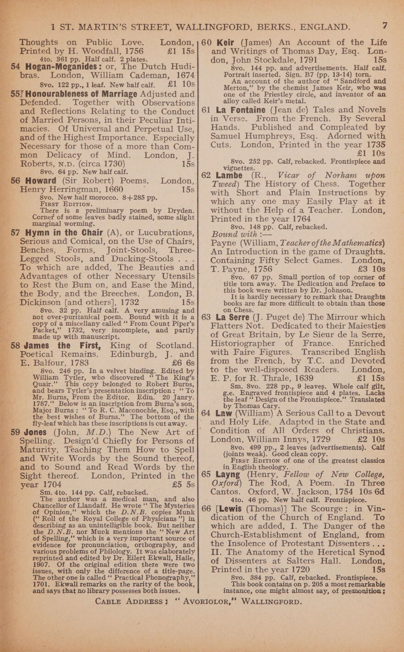 ' Pst. | Thoughts on Public Love. _ Printed by H. Woodfall, 1756 £1 15s : 4to. 361 pp. Half calf. 2 plates. rE 54 Hogan-Moganides: or, The Dutch Hudi- _ bras. London, William Cademan, 1674 B: 8vo. 122 pp., 1 leaf. New halfcalf. £1 10s 55] Honourableness of Marriage Adjusted and _ Defended. Together with Observations and Reflections Relating to the Conduct _ of Married Persons, in their Peculiar Inti- - macies. Of Universal and Perpetual Use, and of the Highest Importance. Especially Necessary for those of a more than Com- =. mon Delicacy of Mind. London, Jj. _ Roberts, n.D. (circa 1730) 15s ; New half calf. Bi _ 8vo. 64 pp. 56 Howard (Sir Robert) Poems. London, _ Henry Herringman, 1660 15s 8vo. New half morocco. 8+285 pp. First EDITION. _ There is a preliminary poem by Dryden. Corner of some leaves badly stained, some slight 2 marginal worming. 57 Hymn in the Chair (A), or Lucubrations, _ Serious and Comical, on the Use of Chairs, Benches, Forms, Joint-Stools, Three- Legged Stools, and Ducking-Stools Pec _ To which are added, The Beauties and Advantages of other Necessary Utensils ' to Rest the Bum on, and Ease the Mind, _the Body, and the Breeches. London, B. -Dickinson [and others], 1732 _ 15s 8vo. 32 pp. Half calf. A very amusing and not Over-puritanical poem. Bound with it is a copy of a miscellany called ‘“‘ From Count Piper’s Packet,’’ 1732, very incomplete, and partly made up with manuscript. 58 James the First, King of Scotland. , Poetical Remains. Edinburgh, J. and mee, Balfour, 1783 £6 6s a 8vo. 246 pp. In a velvet binding. Edited by William Tytler, who discovered ‘‘ The King’s Quair.”” This copy belonged to Robert Burns, and bears Tytler’s presentation inscription: ‘‘ To Mr. Burns, From the Editor. Edin. 20 Janry. 1787.’ Below is an inscription from Burns’s son, Major Burns: ‘‘ To R. C. Maconochie, Esq., with the best wishes of Burns.” The bottom of the fly-leaf which has these inscriptions is cut away. oS _ Spelling. Design’ d Chiefly for Persons of _ Maturity, Teaching Them How to Spell and Write Words by the Sound thereof, : and to Sound and Read Words by the poet thereof. London, Printed in the year 1704 £5 5s h Sm. 4to. 144 pp. Calf, rebacked. The author was a medical man, and also Chancellor of Llandaff. He wrote ‘‘ The Mysteries of Opinion,’ which the D.N.B. copies Munk (‘* Roll of the Royal College of Physicians ’’) in describing as an unintelligible book. But neither _ the D.N.B. nor Munk mentions the ‘‘ New Art _of Spelling,’’ which is a very important source of evidence for pronunciation, orthography, and __ various problems of Philology. It was elaborately reprinted and edited by Dr. Eilert Ekwall, Halle, 1907. Of the original edition there were two issues, with only the difference of a title-page. The other one is called ‘‘ Practical Phonography,”’ 1701. Ekwall remarks on the rarity of the book, and says that no library possesses both issues. Be op al ik is cane. SOT: Sole eR ee SET te eG eee © 7 and Writings of Thomas Day, Esq. Lon- don, John Stockdale, 1791 15s 8vo. 144 pp. and advertisements. Half calf. Portrait inserted. Sign. B7 (pp. 13-14) torn. An account of the author of ‘‘ Sandford and Merton,” by the chemist James Keir, who was one of the Priestley circle, and inventor of an alloy called Keir’s metal. 61 La Fontaine (Jean de) Tales and Novels in Verse. From the French. By Several Hands. Published and Compleated by Samuel Humphreys, Esq. Adorned with Cuts. London, Printed in the year 1735 £1 10s 8vo. 252 pp. Calf, rebacked. Frontispiece and vignettes. : 62 Lambe (R., Vicar of Norham upon Tweed) The History of Chess. Together with Short and Plain Instructions by which any one may Easily Play at it without the Help of a Teacher. London, Printed in the year 1764 8vo. 148 pp. Calf, rebacked. Bound with :— Payne (William, Teacher oftheM aihomatiss An Introduction in the game of Draughts. Containing Fifty Select Games. London, T. Payne, 1756 £3 10s 8vo. 67 pp. Small portion of top corner of title torn away. The Dedication and Preface to this book were written by Dr. Johnson. It is hardly necessary to remark that Draughts Poche are far more difficult to obtain than those on 63 La Serre (J. Puget de) The Mirrour which Flatters Not. Dedicated to their Maiesties of Great Britain, by Le Sieur de la Serre, Historiographer of France. Enriched with Faire Figures. Transcribed English from the French, by T.C. and Devoted to the well-disposed Readers. London, BE. Ptor-k. Thrale, 1639 £1 15s Sm. 8vo. 228 pp., 9 leaves. Whole calf gilt, g.e. Engraved frontispiece and 4 plates. Lacks the leaf ‘‘ Design of the Frontispiece.’? Translated by Thomas Cary. 64 Law (William) A Serious Call to a Devout and Holy Life. Adapted in the State and Condition of All Orders of Christians. London, William Innys, 1729 £2 10s 8vo. 499 pp., 2 leaves (advertisements). Calf (joints weak). Good clean copy. First Epition of one of the greatest classics in, English theology.. 65 Layng (Henry, Fellow of New College, Oxford) The Rod, A Poem. -‘In Three Cantos. Oxford, W. Jackson, 1754 10s 6d 4to. 46 pp. New half calf. Frontispiece. 66 [Lewis (Thomas)] The Scourge: in Vin- dication of the Church of England. To which are added, I. The Danger of the Church-Establishment of England, from the Insolence of Protestant Dissenters... II. The Anatomy of the Heretical Synod of Dissenters at Salters Hall. London, Printed in the year 1720 15s 8vo. 384 pp. Calf, rebacked. Frontispiece. - This book contains on p. 205 a most remarkable instance, one might almost say, of premonition ;