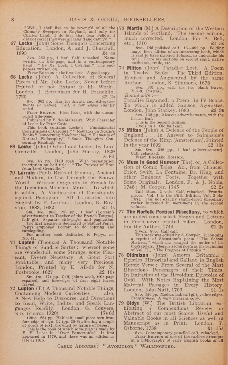 SE ates oe AEE me ae ye) _“ Well, I shall live to ‘be reveng’d of all the Chimney Sweepers in England, and only for Charles Lamb, I do love that dear Fellow, I did not care if they were all hang’d and damn/’d.”’ 67 Locke (John) Some Thoughts Concerning Education. London, A. and J. Churchill, 1693 | £4 4s Svo. 262 pp., 1 leaf. Calf, rebacked. Name written on title-page, and in a contemporary hand: ‘‘ By Mr. Lock, a Civillian.”” The end- papers written on. First Epirron : the firstissue. A good copy. 68 Locke (John) A Collection of Several Pieces of Mr. John Locke, Never before Printed, or not Extant in his Works. London, J. Bettenham for R. Francklin, 1720 £2 2s 8vo. 362 pp. Has the Errata and Advertise- ments (2 leaves). Calf, a few edges slightly soiled. First Epition. First Issue, with the uncan- celled title-page. Published by P. des Maizeaux. With Character of Locke by Peter Coste. This book contains Locke’s ‘‘ Fundamental Constitutions of Carolina,’ ‘‘ Remarks on Norris’s Books ”’ (concerning Malebranche), ‘‘ Elements of Natural Philosophy,’ ‘‘Some Thoughts Con- cerning Reading,”’ etc. 69 Locke (John) Oxford and Locke, by Lord Grenville. London, John Murray, 1829 7s 6d | 8vo. 87 pp. Half roan. With presentation inscription on half-title: ‘‘ The Prevost .of Eton from Lord Grenville.” 70 Lorrain (Paul) Rites of Funeral, Ancient and Modern, in Use Through the Known World. Written Originally in French by the Ingenious Monsieur Muret. To which is added, A Vindication of Christianity against Paganism. All Translated into English by P. Lorrain. London, R. Roy- ston, 1683, 1682 eos Sm, 8vo. 308, 126 pp., 1 leaf (Lorrain’s advertisement as Teacher of the French Tongue). Calf gilt. Separate title-pages and pagination. The first treatise is dedicated to Samuel Pepys. Pepys employed Lorrain to do copying and cataloguing. oe ah another book dedicated to Pepys, see 71 Lupton (Thomas) A Thousand Notable _ Things of Sundrie Sortes: whereof some are Wonderfull, some Strange, some Plea- “sant, Divers Necessary, A. Great Sort Profitable, and many very Precious. London, Printed by E. All-de for N. Fosbrooke, 1627 £2.05 \ Sm. 4to. 174 pp. Calf, joints weak, title-page tere” and fore-edges of first eight leaves 72 Lupton. (T.) A Thousand Notable Things. Containing Modern Curiosities .. . also, A New Help to Discourse, and Directions to Read, Write, Indite, and Speak Lan- guages Readily. London, G. Conyers, N.D, (? circa 1720) 17s 6d 12mo. 264 pp. Half calt, small piece torn from fore-edge of sign. C2 (pp. 25-6) affecting a couple of words of text, browned by nature of paper. This is the book of which some play is made by E. V. Lucas in ‘‘ Over Bemerton’s.”? It first = appeared in 1579, and there was an edition as 2 late as 1815. CABLE ADDRESS: .) A Description of the Western Islands of Scotland. The second edition, much corrected. London, For A. Bell, etc., 1716 £1 5s 8vo. Old polished calf. 16+392 pp. Folding map. Best edition of an interesting book, which — is said to have inspired Johnson to undertake his tour. There are sections on second sight, native medicines, trade, etc. A Poem — in Twelve Books. The Third Edition. Revised and Augmented by the same- Author. London, me Simmons, 1678 7a 8vo. 331 pp., with the two blank ae We7-8. Portraits Bound with :— 2 Paradise Regained: a Poem. In IV Books, To which is added Samson Agonistes. London, John Starkey, 1680 £3 3s_ 8vo. 132 pp., 2 leaves advertisements, with they license leaf. This is the Second Edition. 2 vols.in 1. Old half calf. England ...in Answer to Salmasius’s” Defence of the Kin g. (Amsterdam), Printed - in the year 1692 £2 10s@ Sm. 8vo. 246 pp., 1 leaf (advertisement). Calf, rebacked. First ENGLISH EDITION. tion’or Comic lalessa cca from Chaucer, Prior, Swift, La Fontaine, Dr. King, and other Eminent Poets. Together with= Some Originals. London, F. &amp; J. Noble, ~ 1746 ; M. Cooper, 1745 £2 259 Tall 12mo. 2 vols. Calf, rebacked. Frontis- — Pieces. Vol. 1 is the Fifth’ Edition, Vol. 2 the First. This not exactly shame-faced miscellany — rather increased in merriment in the second — volume. are added some select Essays and Letters in Prose never printed before. London, ~ For the Author, 1744 £2 2s 2 vols. 8vo. Half calf. This work was edited by A. Cowper. It contains. a reprint of Shenstone’s poem ‘‘ The School Mistress,’’ which has escaped the notice of his — biog graphers. There is along poem at the beginnings es of Vol. II., ‘‘ The Progress of Physick.” (John) Amores’ Britannici a Epistles, Historical.and Gallant, in English ~ Heroic Verse: From Several of the Most Illustrious Personages of their Times. In Imitation of the Heroidum Epistolae of Ovid. With Notes Explaining the Most: Material Passages in Every History. © London, John Nutt, 1703 £1 Is) 8vo. 150 pp. Modern half calf gilt, yellow edges. Frontispiece. A very pleasant copy. hibiting a Compendious Review or Abstract of our most Scarce, Useful ane L Valuable Books in all Sciences as well in Manuscript. as in Print. London, T, Osborne, 1738 £1. 15s S8vo. Contemporary panelled calf, rebacked. _ First Epitron of one of the earliest attempts at a bibliography of early English books of all WALLINGFORD. ef Oe