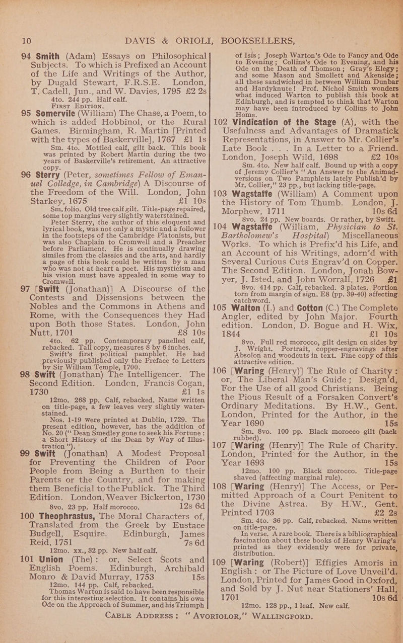 94 Smith (Adam) Essays on Philosophical Subjects. To which is Prefixed an Account of the Life and Writings of the Author, by Dugald Stewart, F.R.S.E. London, T..Cadell, Jun., and W. Davies, 1795 £2 2s Ato. 244 pp. Half calf. First EDITION. 95 Somervile (William) The Chase, a Poem, to which is added Hobbinol, or the Rural Games. Birmingham, R. Martin [Printed with the types of Baskerville], 1767 £1 Is Sm. 4to. Mottled calf, gilt back. This book was printed by Robert Martin during the two years of Baskerville’s retirement. An attractive copy. 96 Sterry (Peter, sometimes Fellow of Eman- uel Colledge, in Cambridge) A Discourse of the Freedom of the Will. London, John Starkey, 1675 £1 10s Sm. folio. Old tree calf gilt. Title-page repaired, some top margins very slightly waterstained. Peter Sterry, the author of this eloquent and lyrical book, was not only a mystic and a follower in the footsteps of the Cambridge Platonists, but was also Chaplain to Cromwell and a Preacher before Parliament. He is continually drawing similes from the classics and the arts, and hardly a page of this book could be written by a man who was Dot at heart a poet. His mysticism and his vision must have appealed in some way to Cromwell. 97 [Swift (Jonathan)] A Discourse of the Contests and Dissensions between the Nobles and the Commons in Athens and Rome, with the Consequences they Had upon Both those States. London, John Nutt, 1701 £8 10s 4to. 62 pp. Contemporary panelled calf, rebacked. Tall copy, measures 8 by 6 inches. Swift’s first political pamphlet. He had previously published only the Preface to Letters y Sir William Temple, 1700. _ 98 Swift (Jonathan) The Intelligencer. The Second Edition. Londen, Francis Cogan, 1730 £1 Is 12mo. 268 pp. Calf, rebacked. Name written on title-page, a few leaves very slightly water- stained. 4 Nos. 1-19 were printed at Dublin, 1729. The present edition, however, has the addition of No. 20 (‘‘ Dean Smedley gone to seek his Fortune: a Short History of the Dean by Way of Illus- tration ’’). ° 99 Swift (Jonathan) A Modest Proposal for Preventing the Children of Poor People from Being a Burthen to their Parents or the Country, and for making them Beneficial tothe Publick. The Third Edition. London, Weaver Bickerton, 1730 8vo. 23 pp. Half morocco. 12s 6d 100 Theophrastus, The Moral Characters of, Translated from the Greek by Eustace Budgell, Esquire. Edinburgh, James Reid, 1751 7s 6d 12mo, xx., 32 pp. New half calf. ; 101 Union (The): or, Select Scots and English Poems. Edinburgh, Archibald Monro &amp; David Murray, 1753 15s 12mo. 144 pp. Calf, rebacked. Thomas Warton is said to have been responsible for this interesting selection. It contains his own Ode on the Approach of Summer, and his Triumph of Isis; Joseph Warton’s Ode to Fancy and Ode > to Evening; Collins’s Ode to Evening, and his Ode on the Death of Thomson ; ; Gray’s Elegy; and some Mason and Smollett and Akenside; all these sandwiched in between William Dunbar and Hardyknute! Prof. Nichol Smith wonders what induced Warton to publish this book at Edinburgh, and is tempted to think that Warton may have been introduced by Collins to John Home. 102 Vindication of the Stage (A), with the Usefulness and Advantages of Dramatick Representations, in Answer to Mr. Collier’s Late Book ... In a Letter to a Friend™ London, Joseph Wild, 1698 £2 10s Sm. 4to. New half calf. Bound up with a copy _ of Jeremy Collier’s ‘‘ An Answer to the Animad- versions on Two Pamphlets lately Publish’d by Mr, Collier,’ 23 pp., but lacking title-page. i 103 Wagstaffe (William) A Comment upon the History of Tom Thumb. London, J. Moreh 1711 10s 6d — 8vo. 24 pp. New boards. Or rather, by Swift. ; 104 Wagstaffe (William, Physician to. Sta Bartholomew's — Hospital) Miscellaneous ~ Works. To which is Prefix’d his Life, and an Account of his Writings, adorn’d ‘with | everal Curious Cuts Engrav’d on Copper. The Second Edition. London, Jonah Bow-— yer, J. Isted, and John Worrali, 1726 Sis 8vo. 414 pp. Calf, rebacked. 3 plates. Portion — torn from margin of sign, E8 (pp. 39-40) affecting — catchword. 105 Walton (I.) and Cotton (C.) The Complete | Angler, edited by John Major. Fourth edition. London, D. Bogue and H. Wix, 1844 £1 L0sa 8vo. Full red morocco, gilt design on sides by J. Wright. Portrait, copper-engravings after | ‘ Absolon and woodcuts in text. Fine copy of this _ attractive edition. . 106 [Waring (Henry)] The Rule of Charity :_ or, The Liberal Man’s Guide; Design’ dill For the Use of all good Christians. Being - the Pious Result of a Forsaken Convert’s~ Ordinary Meditations. By H.W., Gent. London, Printed for the Author, in the Year 1690 15s _ Sm. 8vo. 100 pp. Black morocco gilt (back rubbed). 5 =. 107 ‘Waring (Henry)] The Rule of Charity. London, Printed for the Author, in the Year 1693 15s_ 12mo. 100 pp. Black morocco. Title-page shaved (affecting marginal rule). 108 [Waring (Henry)] The Access, or Per- mitted Approach of a Court Penitent to- the Divine Astrea. By H-W., Gent. i Printed 1703 £2 258 ; Sm. 4to. 36 pp. Calf, rebacked. Name written — on title-page. ci} In verse. Ararebook, There isa bibliographical - fascination about these books of Henry Waring’s — printed as they évidently were for private, 4 distribution. 109 [Waring (Robert)] Effigies Amoris in English: or The Picture of Love Unveil’d. London, Printed for James Good in Oxford, and Sold by J. Nut near Stationers’ Hall, 1701 10s 6d 12mo. 128 pp., 1 leaf. New calf. ‘