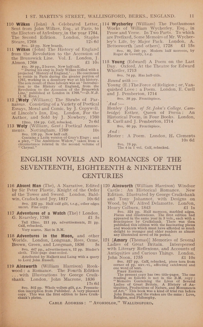 _ Sent from John Wilkes, Esq., at Paris, to _ the Electors of Aylesbury, in the year 1764. The Second Edition. London, Staples _ Steare, 1768 12s 6d = 8vo. 23 pp. New boards, 5 A11 Wilkes (John) The History of England - from the Revolution to the Accession of _ the Brunswick Line. Vol. I. London, J. - Almon, 1768 - £1 10s i 4to. 39 pp., 2leaves. New half calf. af AG During his stay in Italy Wilkes trifled with a Pe projected ‘ History of England.’... He continued to reside in Paris during the greater portion of 1767, working in a desultory way at his history. The sole result of these labours was an ‘ Introduc- tion to the History of England, from the Revolution to the Accession of the Brunswick Line,’ published at London in 1768.”—D.N.B. RIGG. 112 [Woty (William)] The Shrubs of Par- a massus. Consisting of a Variety of Poetical Essays, Moral and Comic, by J. Copywell, of Lincoln’s Inn, Esq. London, For the Author, and Sold by J. Newbery, 1760 3 12mo. 154 pp. Calf, rebacked. 7s 6d F113 Woty (William, Gent.) Poetical Amuse- _ ments. Nottingham, 1789 10s 8vo. 135 pp. New half calf. Contains a Latin version of Gray’s Elegy; and a play, ‘‘ The Ambitious Widow,” taken from a circumstance related in the second volume of “* Chrysal.” 116 Absent Man (The), A Narrative, Edited by Sir Peter Plastic, Knight of the Order . of the Tower and Sword. London, Bald- - win, Cradock and Joy, 1817 10s 6d 8vo, 232 pp. Half calf gilt, t.e.g., other edges uncut. Fine copy. 4 117 Adventures of a Watch (The) ! London, » G. Kearsley, 1788 | 5s Tall 12mo. 211 pp, advertisements, 21 pp. Calf, rebacked. Very scarce. Not in B.M. 118 Adventures in the Moon, and other Worlds. London, Longman, Rees, Orme, _ Brown, Green, and Longman, 1836 5s 8vo, 447 pp., advertisements, 12 pp. Binder’s cloth. Title-page dust-soiled. Attributed by Halkett and Laing with a query to Lord John Russell. 119 Ainsworth (William MHarrison) Rook- ; c wood: a Romance. The Fourth Edition - ...Wwith [lustrations by George Cruik- 4 shank. London, John Macrone, 1836 am a 12s 6d mee 8vo. 502 pp. Whole vellum gilt, g.e. Presenta- tion inscription from Publisher. A very pleasant copy. This was the first edition to have Cruik- shank’s plates. CABLE ADDRESS: 11 Works of William Wycherley, Esq., in Prose and Verse. In Two Parts. To which are Prefixed, Some Memoirs of Mr. Wycher- ley’s Life, by Major Pack. London, A. Bettesworth [and others], 1728 £1 15s 8vo. 80, 240 pp. Modern half morocco, by Roger de Coverly, t.e.g. 115 Young (Edward) A Poem on the Last Day. Oxford, At the Theatre for Edward Whistler, 1713 8vo. 74 pp. Has half-title. Bound with :— Young (E.) The Force of Religion ; or, Van- quished Love: a Poem. London, E. Curll and J. Pemberton, 1714 8vo. 38 pp. Frontispiece. And :— Henley (John, of St. John’s College, Cam- bridge) Esther, Queen of Persia: An Historical Poem, in Four Books. London, E. Curll and J. Pemberton, 1714 8vo. 60 pp. Frontispiece. And: Hester: A Poem. London, H. Clements 10s 6d 8vo. 73 pp. The 4in 1 vol. Calf, rebacked. 120 Ainsworth (William Harrison) Windsor Castle: An Historical Romance. New Edition. Illustrated by George Cruikshank and Tony Johannot, with Designs on Wood, by W. Alfred Delamotte. London, Henry Colburn, 1843 £1 Is 8vo. 324 pp. Half morocco, marbled edges. Plates and illustrations. The first edition had appeared in the same year in 3 vols., each witha frontispiece by Cruikshank. There was then published this edition with the fascinating plates and woodcuts which must have afforded as much delight to younger and older readers as almost any illustrated novel of its period. 121 [Amory (Thomas)] Memories of Several Ladies of Great Britain. Interspersed with Literary Reflexions, and Accounts of | Antiquities and Curious Things. London, John Noon, 1755 £1 10s 8vo. 527 pp. Calf, rebacked, piece torn from corner of pp. xxv.-vi., affecting catchword and one word of text. First EpIirion. The present copy has two title-pages. The one reading as follows is not in the B.M. copy: ‘Memoirs Containing the Lives of Several Ladies of Great Britain. A History of An- tiquities, Productions of Nature, and Monuments of Art.”? This book was a kind of trial run before John Buncle, and the stakes are the same: Love, Religion, and Philosophy. WALLINGFORD, ae a