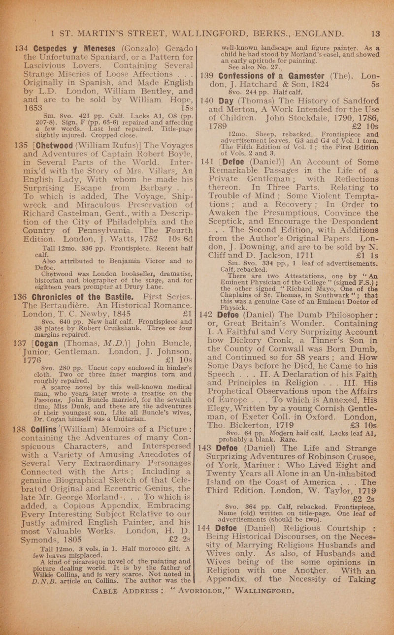 by L.D. London, William Bentley, and and are to be sold by William Hope, 15s Sm. 8vo. 421 pp. Calf. Lacks Al, O8 (pp 207-8). Sign. F (pp. 65-6) repaired and affecting a few words. Last leaf repaired. Title-page slightly injured. Cropped close. 135 [Chetwood (William Rufus)] The Voyages and Adventures of Captain Robert Boyle, nn Several Parts of the World. Inter- mix’d with the Story of Mrs. Villars, An English Lady, With whom he made his fsurprising Escape from Barbary... . To which is added, The Voyage, Ship- wreck and Miraculous Preservation of Richard Castelman, Gent., with a Descrip- ion of the City of Philadelphia and the Country: of Pennsylvania. The Fourth Edition. London, J. Watts, 1752 10s 6d Tall 12mo. 336 pp. Frontispiece. Recent half oye attributed to Benjamin Victor and to Defoe. Chetwood was Mondea bookseller, dramatist, historian and, biographer of the stage, and for Bee eighteen years prompter at Drury Lane. 136 Chronicles of the Bastile. First Series. The Bertaudiére. An Historical Romance. London, T. C. Newby, 1845 £1 u, 8vo. 640 pp. New half calf. Frontispiece and 38 plates by:Robert Cruikshank. Three or four - margins repaired. 37 [Cogan (Thomas, M.D.)] John Buncle, Junior, Gentleman. London, J. Johnson, 1776 £1 10s S8vo. 280 pp. Uncut copy enclosed in binder’s cloth. Two or three inner margins torn and roughly repaired. A scarce novel by this well-known medical man, who years later wrote a treatise on the Passions. John Buncle married, for the seventh time, Miss Dunk, and these are the adventures of their youngest son, Like all Buncle’s wives, Dr. Cogan himself was a Unitarian. ; Collins (William) Memoirs of a Picture: containing the Adventures of many Con- picuous Characters, and Interspersed ith a Variety of Amusing Anecdotes of everal Very Extraordinary Pesrsonages Connected with the Arts; Including a enuine Biographical Sketch of that Cele- brated Original and Eccentric Genius, the late Mr. George Morland:. . . To which is dded, a Copious Appendix, Embracing very Interesting Subject Relative to our ustly admired English Painter, and his ost Valuable Works. Losdon, -H. 2D. rymonds, 1805 £2. 2s Tall 12mo. 3 vols. in 1. Half morocco gilt. A few leaves misplaced. A kind of picaresque novel of the painting and picture dealing world. It is by the father of _ Wilkie Collins, and is very scarce. Not noted in D.N.B. article on Collins. The author was the 19°33 well-known, landscape and figure painter. Asa - child he had stood by Morland’ seasel,andshowed — an early aye as for painting. : See also No. 139 Gonfessions or a Gamester (The). don, J. Hatchard &amp; Son, 1824 8vo. 244 pp. Half calf. 140 Day (Thomas) The History of Sandford and Merton, A Work Intended for the Use of Children. John Stockdale, 1790, 1786, 1789 £2 10s 12mo. Sheep, rebacked.. Frontispiece and advertisement leaves. G3 and G4 of Vol. 1 torn. ‘The Fifth Edition of Vol. 1; the First Edition of Vols. 2 and 3. 141 [Defoe (Daniel)] An Account of Some Remarkable Passages in the Life of a Private Gentleman; with Reflections thereon. In Three Parts. Relating to Trouble of Mind ; Some Violent Tempta- tions; and a Recovery ; -In’ Order to Awaken the Presumptious, Conyince the Sceptick, and Encourage the Despondent The Second Edition, with Additions from the Author’s Original Papers. Lon- don, J. Downing, and are to be sold by N. Cliff and D. Jackson, 1711 £1 Is Sm. 8vo. 334 pp., 1 leaf of advertisements. © Calf, rebacked. There are two Aittestations, one by Eminent Physician of the College ’ ’ (signed F.S. the other signed ‘‘ Richard Mayo, One of the Chaplains of St. Thomas, in Southwark ”’ ; that this was a genuine Case of an Eminent Doctor of Physick. 142 Defoe (Daniel) The Dumb Philosopher : or, Great Britain’s Wonder. Containing I. A Faithful and Very Surprizing Account how Dickory Cronk, a Tinner’s Son in the County of Cornwall was Born Dumb, and Continued so for 58 years; and How Some Days before he Died, he Came to his Speech ... II. A Declaration of his Faith — and ‘Principles in Religion... WI; His Prophetical Observations upon the Affairs of Europe . . . To which is Annexed, His Elegy, Written by a young Cornish Gentle- man, of Exeter Coll.-in Oxford. London, Tho. Bickerton, 1719 £3 10sr-72 8vo. 64 pp. Modern half calf. Lacks leaf Al, probably a blank. Rare. 143 Defoe (Daniel) The Life and Strange Surprizing Adventures of Robinson Crusoe, of York, Mariner: Who Lived Eight and Twenty Years all Alone in-an Un-inhabited _ Island on the Coast of America... The Third Edition. London, W. Taylor, V7iS £228 72 364 pp. Calf, rebacked. Frontispiece, i One leaf of 5s 66 ee EY ag Ne Te ether erpeks bo 4 o SG Sa aise “ uncer OM i Peart oh VILA ve Sree aL Tee a ta “ap 2 as tia 8vo. Name (old) written on title-page. advertisements (should be two). 144 Defoe (Daniel) Religious Courtship : Being Historical Discourses, on the Neces+ sity of Marrying Religious Husbands and _ Wives only. As also, of Husbands and © Wives being of the some opinions in Religion with one Another. With an Appendix, of the Necessity of Taking