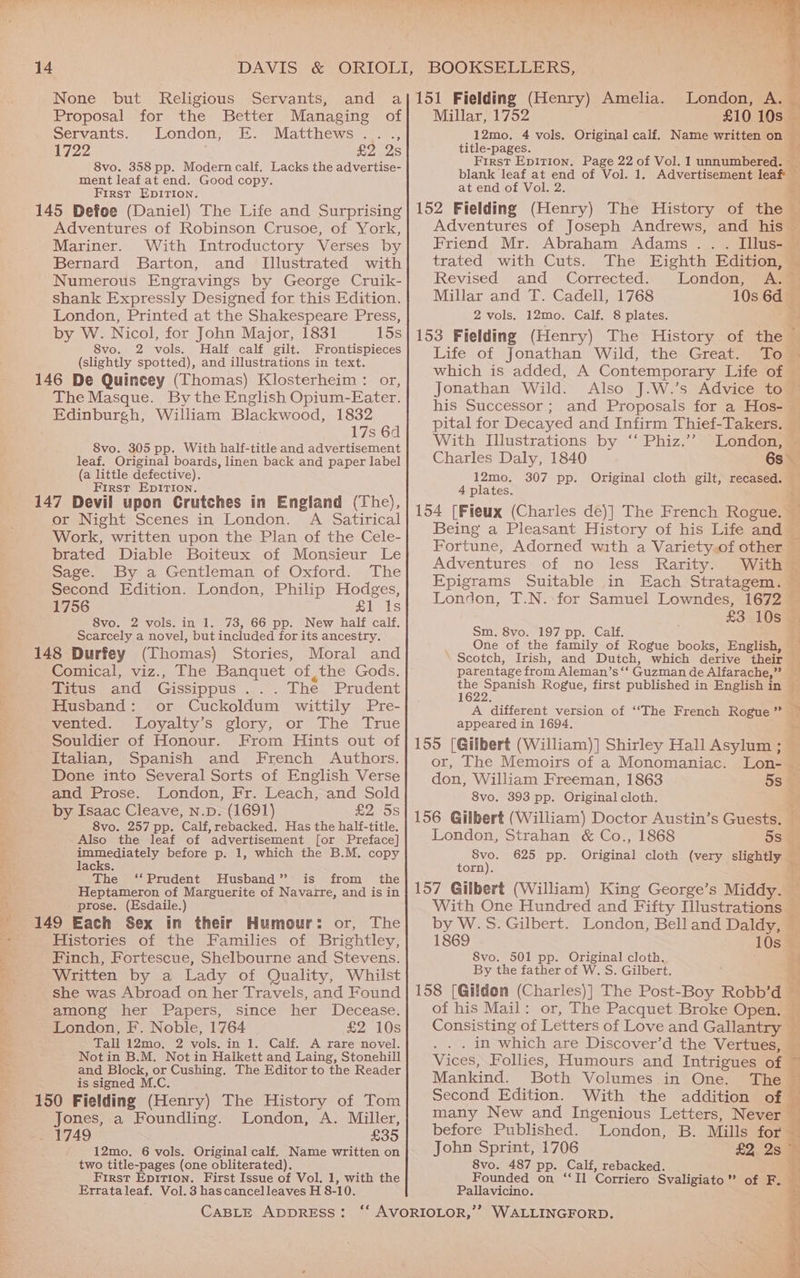 Proposal for the Better Managing of Servants. London, E. Matthews. y 1722 sep adS 8vo. 358 pp. Modern calf. Lacks the advertise- ment leaf at end. Good copy. First EpIrTIon. 145 Defoe (Daniel) The Life and Surprising Adventures of Robinson Crusoe, of York, Mariner. With Introductory Verses by Bernard Barton, and [Illustrated with Numerous Engravings by George Cruik- shank Expressly Designed for this Edition. London, Printed at the Shakespeare Press, by W. Nicol, for John Major, 1831 15s 8vo. 2 vols. Half calf gilt. Frontispieces (slightly spotted), and illustrations in text. 146 De Quincey (Thomas) Klosterheim : or, The Masque. By the English Opium-Eater. Edinburgh, William Blackwood, 1832 17s 64 8vo. 305 pp. With half-title and advertisement leaf. Original boards, linen back and paper label (a little defective). First EpITIon. 147 Devil upon Crutches in England (The), or Night Scenes in London. A Satirical Work, written upon the Plan of the Cele- brated Diable Boiteux of Monsieur Le Sage. By a Gentleman of Oxford. The Second Edition. London, Philip Hodges, 1756 £1 Is 8vo. 2 vols. in 1. 73, 66 pp. New half calf. Scarcely a novel, but included for its ancestry. 148 Durfey (Thomas) Stories, Moral and Comical, viz., The Banquet of ,the Gods. Titus and Gissippus ... The Prudent Husband: or Cuckoldum wittily Pre- wenred.Loyalty's glory; or The -'True Souldier of Honour. From Hints out of Italian, Spanish and French Authors. Done into Several Sorts of English Verse and Prose. London, Fr. Leach, and Sold by Isaac Cleave, n.p. (1691) £2 5s 8vo. 257 pp. Calf, rebacked. Has the half-title. Also the leaf of advertisement [or Preface] immediately before p. 1, which the B.M. copy lacks. The ‘‘Prudent Husband” is from the Heptameron of Marguerite of Navatre, and is in prose. (Esdaile.) 149 Each Sex in their Humour: or, The Histories of the Families of Brightley, Finch, Fortescue, Shelbourne and Stevens. Written by a Lady of Quality, Whilst she was Abroad on her Travels, and Found among her Papers, since her Decease. London, F. Noble, 1764 £2 10s Tall 12mo, 2 vols. in 1. Calf. A rare novel. Notin B.M. Not in Halkett and Laing, Stonehill and Block, or Cushing. The Editor to the Reader is signed M.C. 150 Fielding (Henry) The History of Tom Jones, a Foundling. London, A. Miller, _ 1749 £35 12mo. 6 vols. Original calf. Name written on two title-pages (one obliterated). First Epition. First Issue of Vol. 1, with the CABLE ADDRESS: Millar, 1752 £10 10s 12mo. 4 vols. Original calf. Name written on title-pages. i First Epirion. Page 22 of Vol. 1 unnumbered. — blank leaf at end of Vol. 1. Advertisement leaf at end of Vol. 2. a: Adventures of Joseph Andrews, and his — Friend Mr. Abraham Adams... Illus- © trated with Cuts. The Eighth Edition, — Revised and Corrected. London, A. ~ Millar and T. Cadell, 1768 10s 6d 2 vols. 12mo. Calf. 8 plates. Life of Jonathan Wild, the Great. Tom which is added, A Contemporary Life of — Jonathan Wild. Also J.W.’s Advice to — his Successor; and Proposals for a Hos- — pital for Decayed and Infirm Thief-Takers. — With Illustrations by ‘‘ Phiz.’’ London, — Charles Daly, 1840 6s 12mo. 307 pp. Original cloth gilt, recased. — 4 plates, §; Being a Pleasant History of his Life and Fortune, Adorned with a Variety.of other — Adventures of no less Rarity. With © Epigrams Suitable in Each Stratagem. London, T.N. for Samuel Lowndes, 1672 £3 108% Sm. 8vo. 197 pp. Calf. 3 One of the family of Rogue books, English, — Scotch, Irish, and Dutch, which derive their — parentage from Aleman’s ‘‘ Guzman de Alfarache,” ae poe Rogue, first published in English in © 1 3 ; A different version of ‘“The French Rogue” — appeared in 1694. ss or, The Memoirs of a Monomaniac. Lon- _ don, William Freeman, 1863 5s 8vo. 393 pp. Original cloth. olin Lg “8 London, Strahan &amp; Co., 1868 5s Svo. 625 pp. Original cloth (very slightly ¥ torn). &amp; With One Hundred and Fifty Illustrations by W.S. Gilbert. London, Bell and Daldy, — 1869 10s — 8vo. 501 pp. Original cloth. % By the father of W. S. Gilbert. i 3 of his Mail: or, The Pacquet Broke Open. Consisting of Letters of Love and Gallantry _ . in which are Discover’d the Vertues, Vices, Follies, Humours and Intrigues of ~ Mankind. Both Volumes in One. The ~ Second Edition. With the addition of — many New and Ingenious Letters, Never — before Published. London, B. Mills for — John Sprint, 1706 22. 25 8vo. 487 pp. Calf, rebacked. aa Founded on “Il Corriero Svaligiato” of F. b