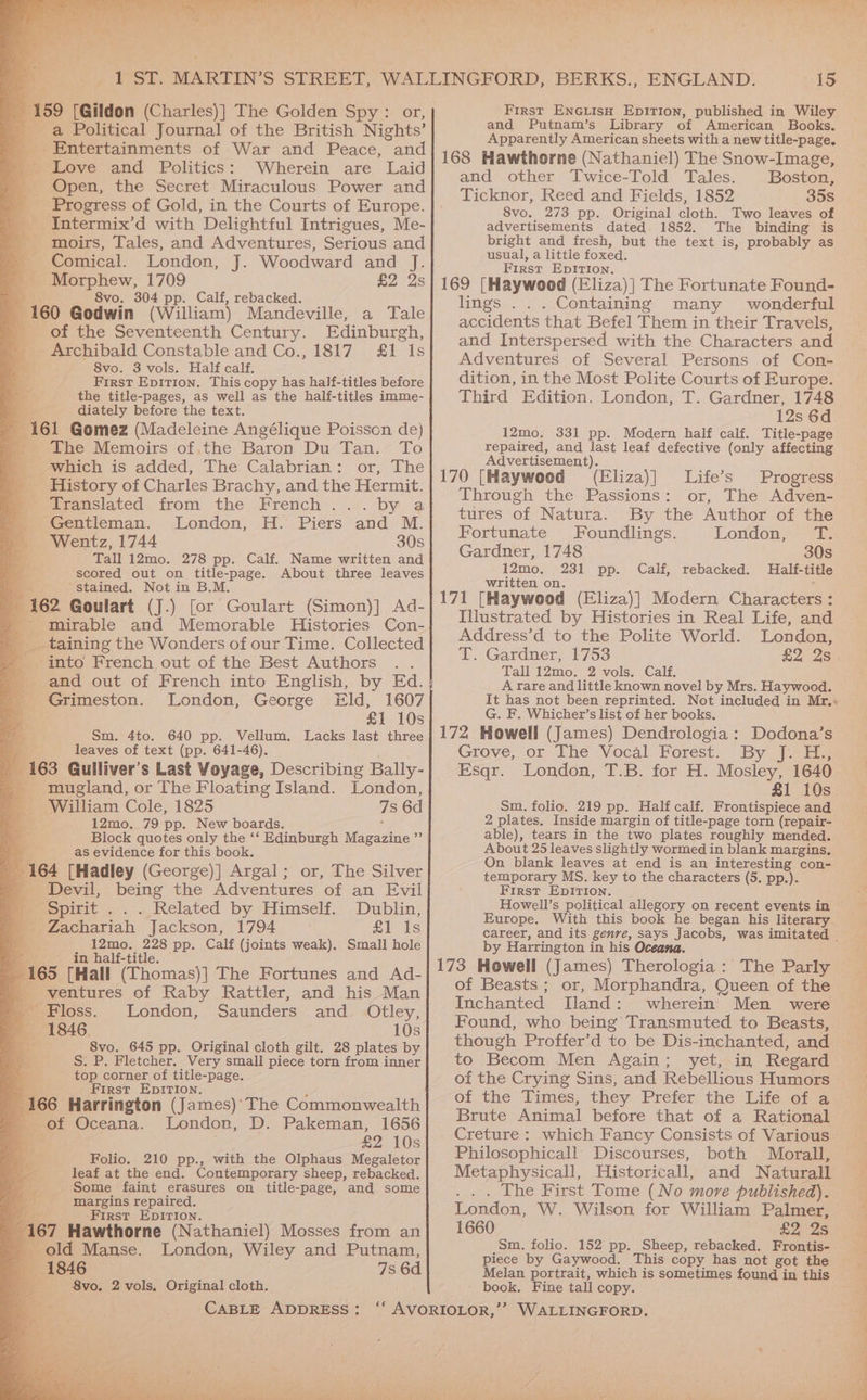 a “159 [Gildon (Charles)] The Golden Spy : or, _ a Political Journal of the British Nights’ _ Entertainments of War and Peace, and e ‘Love and Politics: Wherein are Laid _ Open, the Secret Miraculous Power and _ Progress of Gold, in the Courts of Europe. _ Intermix’d with Delightful Intrigues, Me- moirs, Tales, and Adventures, Serious and : Comical. London, J. Woodward and J. Le ecw 1709 £2 2s vo. 304 pp. Calf, rebacked. 160 Godwin (William) Mandeville, a Tale _ of the Seventeenth Century. Edinburgh, _ Archibald Constable and Co., 1817 £1 Is a 8vo. 3 vols. Half calf. a: First Epition. This copy has half-titles before the title-pages, as well as the half-titles imme- diately before the text. A 161 Gomez (Madeleine Angélique Poisson de) _ The Memoirs of.the Baron Du Tan. To ' which is added, The Calabrian: or, The History of Charles Brachy, and the Hermit. merttanslated. from the French ..... by a Gentleman. London, H. Piers and M. = Wentz, 1744 30s - Tall 12mo. 278 pp. Calf. Name written and scored out on title-page. About three leaves N “stained. Not in B.M. 162 Goulart (J.) [or Goulart (Simon)] Ad- - mirable and Memorable Histories Con- _ taining the Wonders of our Time. Collected ‘into French out of the Best Authors and out of French into English, by Ed. Grimeston. London, George Eld, 1607 a £1 10s Sm. 4to. 640 pp. Vellum. Lacks last three ss leaves of text (pp. 641-46). 163 Gulliver's Last Voyage, Describing Bally- - mugland, or The Floating Island. London, William Cole, 1825 7s 6d 12mo, 79 pp. New boards. : Block quotes only the ‘‘ Edinburgh Magazine ” as evidence for this book. % 164 [Hadley (George)] Argal ; or, The Silver Devil, being the Adventures of an Evil Spirit . . Related by Himself. Dublin, Zachariah’ Jackson, (1794. > © £1 1s 12mo. 228 pp. Calf (joints weak). Small hole Ee _ in half-title. By pe [Hall (Thomas)] The Fortunes and Ad- ventures of Raby Rattler, and his Man Sloss. London, Saunders and Otley, 1846. 10s he 8vo. 645 pp. Original cloth gilt. 28 plates by an S: P. Fletcher. Very small piece torn from inner a ot top corner of title-page. First EpIrTIon. 166 Harrington (James)' The Commonwealth _ of Oceana. London, D. Pakeman, 1656 5 £2 10s Folio. 210 pp., with the Olphaus Megaletor leaf at the end. Contemporary sheep, rebacked. Some faint erasures on title-page, and some margins repaired. et First EpITIon. R 7 Hawthorne (Nathaniel) Mosses from an old Manse. London, Wiley and Putnam, 1846 — 7s 6d 8vo. 2 vols, Original cloth. CABLE ADDRESS: 15 First EnciisoH Epition, published in Wiley and Putnam’s Library of American, Books. Apparently American sheets with a new title-page. 168 Hawthorne (Nathaniel) The Snow-Image, and other Twice-Told Tales. Boston, Ticknor, Reed and Fields, 1852 35s 8vo. 273 pp. Original cloth. Two leaves of advertisements dated. 1852. The binding is bright and fresh, but the text is, probably as usual, a little foxed. First EpIrion. 169 [Haywood (Eliza) | The Fortunate Found- lings . Containing many wonderful accidents ee Befel Them in their Travels, and Interspersed with the Characters and Adventures of Several Persons of Con- dition, in the Most Polite Courts of Europe. Third Edition. London, T. Gardner, 1748 12s 6d 12mo. 331 pp. Modern half calf. Title-page repaired, and last leaf defective (only affecting Advertisement). 170 [Haywoed (Eliza)] Life’s Progress Through the Passions: or, The Adven- tures of Natura. By the Author of the Fortunate Foundlings. Londons ae Gardner, 1748 30s 12mo. 231 pp. Calf, rebacked. Half-title written on. 171 [Haywood (Eliza)] Modern Characters: Illustrated by Histories in Real Life, and Address’d to the Polite World. London, T. Gardner, 1753 £2 2s Tall 12mo. 2 vols: Calf. A rare and little known novel by Mrs. Haywood. It has not been reprinted. Not included in Mr.« G. F. Whicher’s list of her books. 172 Howell (James) Dendrologia: Dodona’s Giove, or The Vocal) Forest. By (abies Esqr. London, T.B. for H. Mosley, 1640. £1 10s Sm. folio. 219 pp. Half calf. Frontispiece and 2 plates. Inside margin of title-page torn (repair- able), tears in the two plates roughly mended. About 25 leaves slightly wormed in blank margins, On blank leaves at end is an interesting con- temporary MS. key to the characters (5. pp.). First EDITION. Howell’s political allegory on recent events in Europe. With this book he began his literary career, and its genre, says Jacobs, was imitated _ by Harrington in his Oceana. The Parky 173 Howell (James) Therologia : of Beasts ; or, Morphandra, Queen of the Inchanted TIland: wherein Men were Found, who being Transmuted to Beasts, though Proffer’d to be Dis-inchanted, and to Becom Men Again; yet, in Regard of the Crying Sins, and Rebellious Humors of the Times, they Prefer the Life of a Brute Animal before that of a Rational Creture : which Fancy Consists of Various Philosophicall Discourses, both Morall, Metaphysicall, Historicall, and Naturall . . . The First Tome (No more published). London, W. Wilson for William Palmer, 1660 £2 2s Sm. folio. 152 pp. Sheep, rebacked. Frontis- piece by Gaywood. This copy has not got the Melan portrait, which is sometimes found in this book. Fine tall copy.