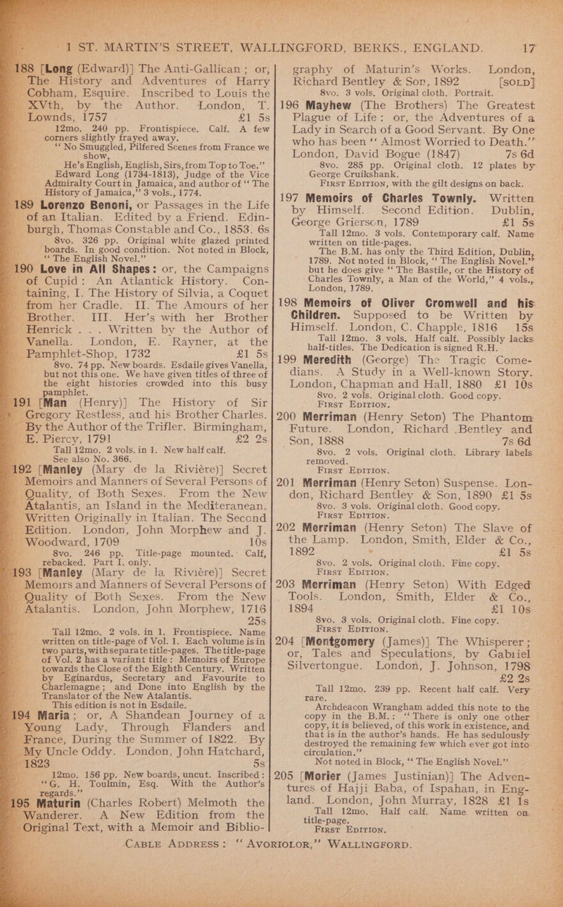RTO ch. - : i igh Nad Be Tu t a NS y pee Esquire. Inscribed to Louis the ; Beovth, by the .Author... iondon, 1. A “Lownds, roy £1 5s a 12mo. 240 pp. Frontispiece. Calf. A few corners slightly frayed away. ** No ce is Pilfered Scenes from France we show He’ s English, English, Sirs, from Top to Toe.’’ Edward Long (1734-1813), ‘Judge of the Vice Admiralty Courtin Jamaica, and author of ‘‘ The We History of Jamaica,” 3 vols., 1774. re Lorenzo Benoni, or Passages in the Life _ ofan Italian. Edited by a Friend. Edin- Aa > burgh. Thomas Constable and Co., 1853. 6s 8vo. boards. In good condition. Not noted in Block, Bo ** The English Novel.” 190 Love in All Shapes: or, the Campaigns tof Cupid: An Atlantick History. Con- taining, ele History of Silvia, a Coquet - from her Cradle. II. The Amours of her » Brother. III. Her’s with her Brother » Hentick . . . Written by the Author of --Vanella. London, i. Rayner at.. the ee phlet- Shop, 1732 £1 5s 8vo. 74 pp. New boards. Esdaile gives Vanella, but not this one. We have given titles of three of the eight histories crowded into this busy pamphlet. 191 [Man (Henry)] The History of Sir Gregory Restless, and his Brother Charles. - By the Author of the Trifler. Birmingham, 7 E. Piercy, 1791 £2 Qs es Tall1i2mo. 2 vols.in 1. New half calf. See also No. 366. 192 [Manley (Mary de la Riviére)] Secret _ Memoirs and Manners of Several Persons of ' Quality, of Both Sexes. From the New Atalantis, an Island in the Mediteranean. _ Written Originally in Italian. The Second _ Edition. London, John Morphew and J. _ Woodward, 1709 10s i 8vo. 246 pp. Title-page mounted. Calf, _ rebacked. Part I. only. 3 [Manley (Mary de la Riviére)] Secret Memoirs and Manners of Several Persons of _ Quality of Both Sexes. From the New _ Atalantis. London, John Morphew, 1716 a 25s Tall 12mo. 2 vols. in 1. Frontispiece. Name written on title-page of Vol. 1. Each volume isin two parts, withseparatetitle-pages. The title-page of Vol. 2 has a variant title: Memoirs of Europe f by Eginardus, Secretary and Favourite to _ Charlemagne ; _ Translator of the New Atalantis. This edition is not in Esdaile. Maria; or, A Shandean Journey of a oung Lady, Through Flanders and France, During the Summer of 1822. By My Uncle Oddy. London, John Hatchard, 23 5s - 12mo. 156 pp. New boards, uncut. Inscribed: + &amp;G, HH. Toulmin, Esq. With the Author’s Dy kegards.”” Maturin (Charles Robert) Melmoth the nderer. A New Edition from the ‘CABLE ADDRESS: BY graphy of Maturin’s Works. London, Richard Bentley &amp; Son, 1892 [SOLD] 8vo. 3 vols. Original cloth. Portrait. 196 Mayhew (The Brothers) The Greatest Plague of Life: or, the Adventures of a Lady in Search of a Good Servant. By One who has been ‘‘ Almost Worried to Death.’” London, David Bogue (1847) 7s 6d 8vo. 285 pp. Original cloth. 12 plates by George Cruikshank. First Epition, with the gilt designs on back. 197 Memoirs of Charles Townly. Written by Himself.. Second Edition. Dublin, George Grierscn, 1789 £1 5s Tall 12mo. 3 vols. Contemporary calf, Name a ce on title-pages. B.M. has only the Third Edition, Dublin, 1789. Wed noted in Block, ‘‘ The English Novel.’” but he does give ‘‘ The Bastile, or the History of Charles Townly, a Man of the World,’ 4 vols., London, 1789. 198 Memoirs of Oliver Gromwell and _ his: Children. Supposed to be Written by Himself. London, C. Chapple, 1816 15s Tall 12mo. 3 vols. Half calf. Possibly lacks half-titles. The Dedication is signed R.H. 199 Meredith (George) The Tragic Come- dians. A Study in a Well-known Story. London, Chapman and Hall, 1880 £1 10s 8vo. 2 vols. Original cloth. Good copy. First EpIrTion. 200 Merriman (Henry Seton) The Phantom Future. London, Richard .Bentley and Son, 1888 7s 6d 8vo. 2 vols. Original cloth. Library labels removed. First EpIrIon. 201 Merriman (Henry Seton) Suspense. Lon- don, Richard Bentley &amp; Son, 1890 £1 5s 8vo. 3 vols. Original cloth. Good copy. First EpIrTion. 202 Merriman (Henry Seton) The Slave-of. the Lamp. Tanger, Smith, Elder &amp; Co., 1892 £1 5s 8vo. 2 ne Original cloth. Fine copy. First EpitTiIon. 203 Merriman (Henry Seton) With Edged Tools. London,, Smith, Elder ‘&amp; €o., 1894 £1 10s. 8vo. 3 vols. Original cloth. Fine copy. First Epirion. 204 [Mentgomery (James)] The Whisperer ; or, Tales and Speculations, by Gabriel Silvertongue. ‘London, J. Johnson, 1798 £2 2s Tall 12mo. 239 pp. Recent half calf. Very Tare. Archdeacon Wrangham added this note to the copy in the B.M.: “There is only one other copy, it is believed, ‘of this work in existence, and that is in the author’s hands. He has sedulously destroyed the remaining few which ever got into circulation.”’ Not noted in Block, ‘‘ The English Novel.” 205 [Morier (James Justinian)] The Adven- tures of Hajji Baba, of Ispahan, in Eng- land. London, John Murray, 1828 £1 1s Tall 12mo, Half calf. Name written on. title-page. First EpItion,