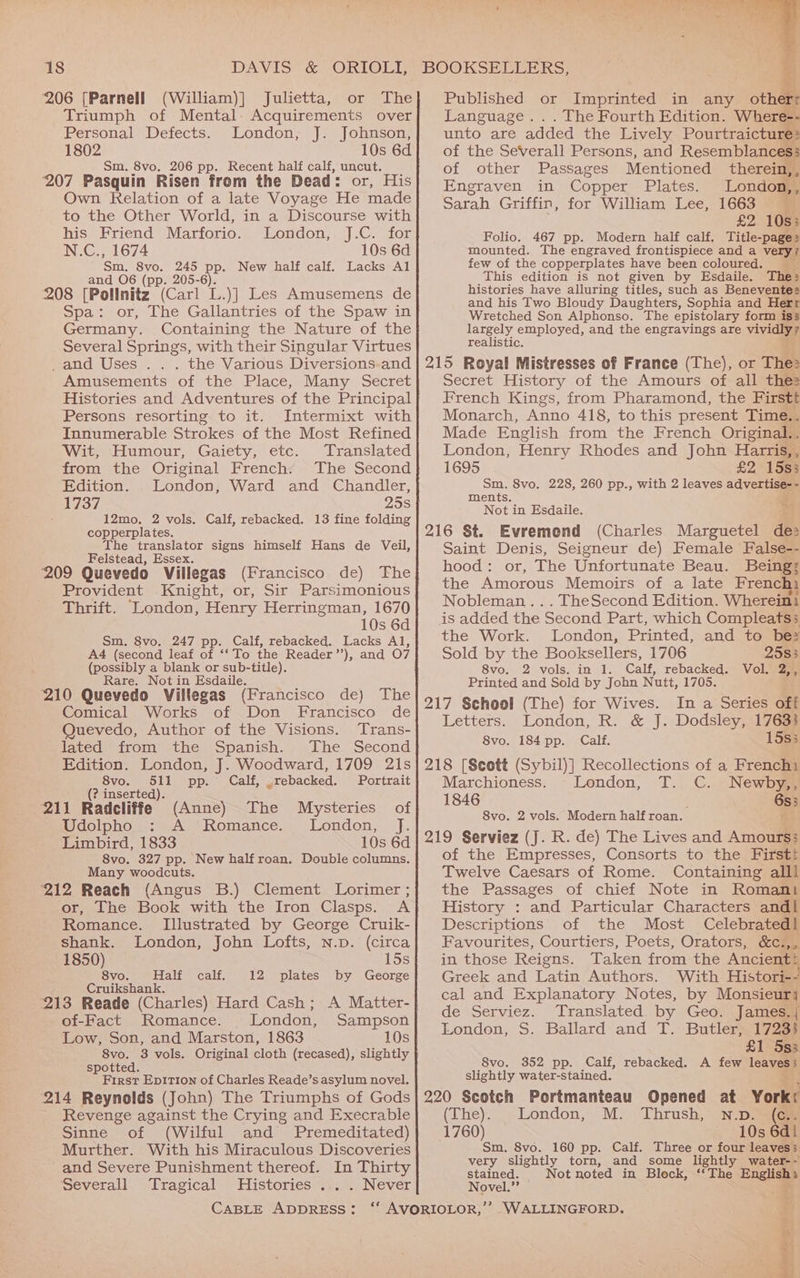 206 [Parnell (William)] Julietta, or The Triumph of Mental. Acquirements over Personal Defects. London, J. Johnson, 1802 10s 6d Sm. 8vo. 206 pp. Recent half calf, uncut. 207 Pasquin Risen from the Dead: or, His Own Relation of a late Voyage He made to the Other World, in a Discourse with his Friend Marforio. London, J.C. for N.C., 1674 10s 6d Sm. 8vo. 245 pp. New half calf. Lacks Al and 06 (pp. 205-6). 208 [Pollnitz Can L.)] Les Amusemens de Spa: or, The Gallantries of the Spaw in Germany. Containing the Nature of the Several Springs, with their Singular Virtues _and Uses . . . the Various Diversions-and Amusements of the Place, Many Secret Persons resorting to it. Intermixt with Innumerable Strokes of the Most Refined Wit, Humour, Gaiety, etc. Translated from the Original French. The Second Edition. London, Ward and Chandler, e737 25s : 12mo. 2 vols. Calf, rebacked. 13 fine folding copperplates. The translator signs himself Hans de Veil, Felstead, Essex. 209 Quevedo Villegas (Francisco de) The Provident Knight, or, Sir Parsimonious 10s 6d Sm. 8vo. 247 pp. Calf, rebacked. Lacks Al, A4 (second leaf of ‘‘ To the Reader’’), and O7 (possibly a blank or sub-title). Rare. Not in Esdaile. ‘210 Quevedo Villegas (Francisco de) The Comical Works of Don Francisco de Quevedo, Author of the Visions. Trans- lated from the Spanish. The Second Edition. London, J. Woodward, 1709 21s 8vo. 511 pp. Calf, .rebacked. Portrait (? inserted). 211 Radcliffe (Anne) The Mysteries of Udolpho AS Romance... ‘London, J. Limbird, 1833 10s 6d 8vo. 327 pp. New half roan. Double columns. Many woodcuts. ‘212 Reach (Angus B.) Clement Lorimer ; or, The Book with the Iron Clasps. A Romance. Illustrated by George Cruik- shank. London, John Lofts, n.p. (circa 1850) 8vo. aliwcait: Cruikshank. 12 plates by George of-Fact Romance. London, Sampson Low, Son, and Marston, 1863 10s 8vo. 3 vols. Original cloth (recased), slightly spotted. First Ep1tTion of Charles Reade’s asylum novel. 214 Reynolds (John) The Triumphs of Gods Revenge against the Crying and Execrable Sinne of (Wilful and Premeditated) Murther. With his Miraculous Discoveries and Severe Punishment thereof. In Thirty Severall Tragical Histories . . . Never CABLE ADDRESS: eo wer ris Published or Imprinted in any others Language. . . The Fourth Edition. Where-: unto are added the Lively Pourtraicture: of the SeVverall Persons, and Resemblances of other Passages Mentioned therein, , Engraven in Copper Plates. London, , Sarah Griffin, for William Lee, 1663 2 10s; Folio. 467 pp. Modern half calf, Title-page » mounted. The engraved frontispiece and a very? few of the copperplates have been coloured. This edition is not given by Esdaile. The: histories have alluring titles, such as Beneventes and his Two Bloudy Daughters, Sophia and Herr Wretched Son Alphonso. The epistolary form iss largely employed, and the engravings are vivid realistic. 215 Royal Mistresses of France (The), or The: Secret History of the Amours of all the2 French Kings, from Pharamond, the Firstt Monarch, Anno 418, to this present Time.. Made English from the French Original.. London, Henry Rhodes and John Harris,, 1695 £21588 Sm. 8vo. 228, 260 pp., with 2 leaves advertise- - ments. = Not in Esdaile. 216 St. Evremend (Charles Marguetel de: Saint Denis, Seigneur de) Female False-- hood: or, The Unfortunate Beau. Being: the Amorous Memoirs of a late Frenchi Nobleman .. . TheSecond Edition. Whereini is added the Second Part, which Compleats; the Work. London, Printed, and to be? Sold by the Booksellers, 1706 2583 8vo. 2 vols. in 1. Calf, rebacked. Vol. 2,, Printed and Sold by John Nutt, 1705. 217 School (The) for Wives. In a Series off Letters. London, R. &amp; J. Dodsley, 17633 8vo. 184 pp. Calf. 15s3 218 [Seett (Sybil)] Recollections of a Frenchi Marchioness. London, T. C. Newby,, 1846 . 6s3 8vo. 2 vols. Modern half roan. 219 Serviez (J. R. de) The Lives and Amours; of the Empresses, Consorts to the Firstt Twelve Caesars of Rome. Containing alll the Passages of chief Note in Romani History : and Particular Characters andl Descriptions of the Most Celebrated! Favourites, Courtiers, Poets, Orators, &amp;c.,, in those Reigns. Taken from the Ancient? Greek and Latin Authors. With Histori-- cal and Explanatory Notes, by Monsieur} de Serviez. Translated by Geo. James.j London, S. Ballard and T. Butler, 17233 £1 Ss; 8vo. 352 pp. Calf, rebacked. A few leaveay slightly water-stained. 220 Scotch Portmanteau Opened at York: (The). London, M. Thrush, n.p. (ae 1760) — 10s 6d Sm. 8vo. 160 pp. Calf. Three or four leaves; very slightly torn, and some lightly water-- stained. Not noted in Block, ‘‘The Englishs Novel.” ie WALLINGFORD, *