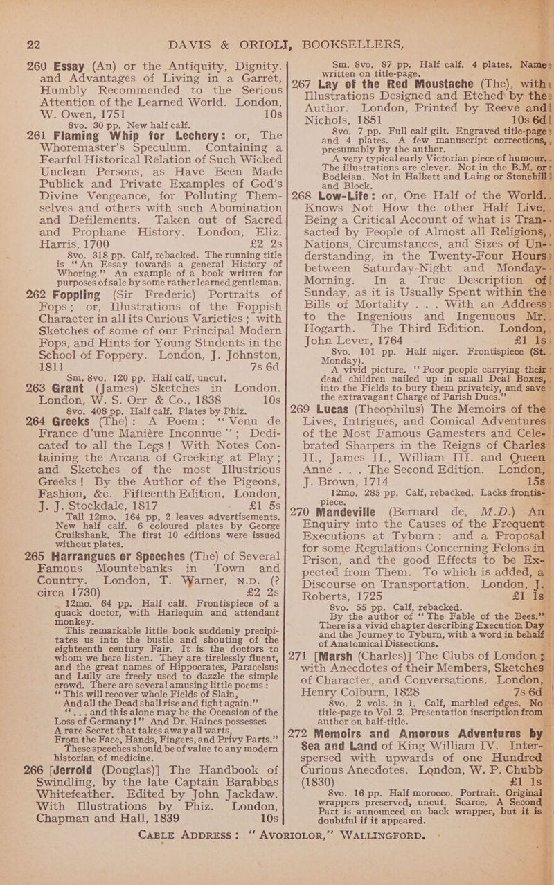 26V0 Essay (An) or the Antiquity, Dignity. and Advantages of Living in a Garret, Humbly Recommended to the Serious Attention of the Learned World. London, W. Owen, 1751 10s 8vo. 30 pp. New half calf. 261 Flaming Whip for Lechery: or, The Whoremaster’s Speculum. Containing a Fearful Historical Relation of Such Wicked Unclean Persons, as Have Been Made Publick and Private Examples of God’s Divine Vengeance, for Polluting Them- selves and others with such Abomination and Defilements. and Prophane History. London, Eliz. Harris, 1700 £2 25 8vo. 318 pp. Calf, rebacked. The running title is ‘‘An Essay towards a general History of Whoring.”?’ An example of a book written for purposes of sale by some rather learned gentleman. 262 Foppling (Sir Frederic) Portraits of Fops; or, Illustrations of the Foppish Character in allits Curious Varieties ; with Sketches of some of our Principal Modern Fops, and Hints for Young Students in the School of Foppery. London, J. Johnston, 1811 7s 6d Sm. 8vo. 120 pp. Half calf, uncut. 263 Grant (James) Sketches in London. London, W. S. Orr &amp; Co., 1838 10s 8vo. 408 pp. Half calf. Plates by Phiz. 264 Greeks (The): A Poem: “Venu de France d’une Maniére Inconnue’”’; Dedi- cated to all the Legs! With Notes Con- taining the Arcana of Greeking at Play ; and Sketches of the most [Illustrious Greeks! By the Author of the Pigeons, Fashion, &amp;c. Fifteenth Edition. London, J. J. Stockdale, 1817 £1 5s Tall 12mo. 164 pp, 2 leaves advertisements. New half calf. 6 coloured plates by George Cruikshank. The first 10 editions were issued without plates. 265 Harrangues or Speeches (The) of Several Famous Mountebanks in Town and Country. London, T. Varner, N.p. (? circa 1730) £2 2s _12mo. 64 pp. Half calf. Frontispiece of a quack doctor, with Harlequin and attendant monkey. This remarkable little book suddenly precipi- tates us into the bustle and shouting of the eighteenth century Fair. It is the doctors to whom we here listen. They are tirelessly fluent, and the great names of Hippocrates, Paracelsus and Lully are freely used to dazzle the simple crowd. There are several amusing little poems: *¢ This will recover whole Fields of Slain, And all the Dead shall rise and fight again.” “«.. and this alone may be the Occasion of the Loss of Germany !’’ And Dr. Haines possesses A rare Secret that takes away all warts, From the Face, Hands, Fingers, and Privy Parts.” These speeches should be of value to any modern historian of medicine. ‘266 [Jerrold (Douglas)] The Handbook of Whitefeather. Edited by John Jackdaw. With [Illustrations by Phiz. London, Chapman and Hall, 1839 10s BOOKSELLERS, 87 pp. Half calf. 4 plates. N Sm, 8vo. written on title-page. Illustrations Designed and Etched’ by the Author. London, Printed by Reeve and Nichols, 1851 8vo. 7 pp. Full calf gilt. Engraved title-page » and 4 plates. A few manuscript corrections, , presumably by the author. | A very typical early Victorian piece of humour. . The illustrations are clever. Not in the B.M. or Bodleian. Not in Halkett and Laing or Stonehill] and Block. Knows Not How the other Half Live, Being a Critical Account of what is Tran-. sacted by People of Almost all Religions, , Nations, Circumstances, and Sizes of Un-- derstanding, in the Twenty-Four Hour 3 between Saturday-Night and Monday-- Morning. In a True Description off Sunday, as it is Usually Spent within the: Bills of Mortality . With an Address; to the Ingenious and Ingenuous Mr. 7 Hogarth. The Third Edition. London, John Lever, 1764 8vo. 101 pp. Half niger. Monday). A vivid picture. ‘‘ Poor people carrying their - dead children nailed up in small Deal boxed into the Fields to bury them privately, and savi 1 the extravagant Charge of Parish Dues.” Frontispiece (St. ay Lives, Intrigues, and Comical Adventures of the Most. Famous Gamesters and Cele- Pa Sharpers in the Reigns of Charles James II., William III. and Queen noe Un oe yt Second Edition. London, te Brown, 1714 15s Arwen 285 pp. Calf, rebacked. Lacks frontis- (Bernard de, M.D.) An Enquiry into the Causes of the Frequent Executions at Tyburn: and a Proposal for some Regulations Concerning Felons in Prison, and the good Effects to be Ex- pected from Them. To which is added, a Discourse on Transportation. London, z Roberts, 1725 £1 ley 8vo. 55 pp. Calf, rebacked. ’ By the author of “The Fable of the Bees.” There is a vivid chapter describing Execution D. and the Journey to Tyburn, with a word in behalf 4 of Anatomical Dissections. + of Character, and C Saver ationes Henry Colburn, 1828 8vo. 2 vols. in 1. Calf, marbled edges. r title-page to Vol. 2. Presentation inscription from author on half-title. a Sea and Land of King William IV. spersed with upwards of one Hundred Curious Anecdotes. London, W. P. Chubb (1830) £1 Ise 8vo. 16 pp. Half morocco. Portrait. Original wrappers preserved, uncut. Scarce. A Second Part is announced on back wrapper, but it i doubtful if it appeared. B
