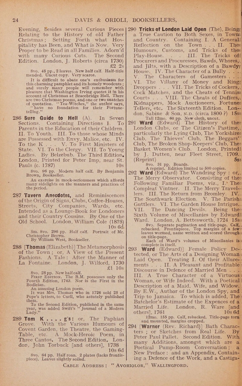Relating to the History of old Father Christmas Setting Forth what Hos- pitality has Been, and What is Now. Very Proper to be Read in all Families. Adorn’d with many Curious Cuts. The Second Edition. London, J. Roberts (circa 1730) Rages 8vo. 48 pp., 2 leaves. New half calf. Half-title mended. Uncut copy. Very scarce. It is difficult to abate one’s enthusiasm for this charming pamphlet and its homely woodcuts ; and surely many people will remember with pleasure that Washington Irving quotes it in his account of Christmas at Bracebridge Hall, There are two Christmas poems, and one or two snatches of quotation. ‘‘ Tea-Witches,” the author says, “have no foundation for their Fortune- telling.”’ 286 Sure Guide to Hell (A). In Seven Sections. Containing Directions I. To Parents in the Education of their Children. II. To Youth. III. To those whose Minds are Possessed with Envy, Malice, etc. IV. To the K... V. To First Ministers of State. VI. Tothe Clergy. VII. To Young Ladies. By Belzebub. The Third Edition. London, Printed for Peter Imp, near St. Pauls (c. 1787) 10s 8vo. 96 pp. Modern half calf. By Benjamin Brown, Bookseller. An exercise in mock-seriousness which affords many sidelights on the manners and practices of the period. 287 Tavern Anecdotes, and Reminiscences of the Origin of Signs, Clubs, Coffee-Houses, streets; City Companies, Wards, etc. Intended as a Lounge-Book for Londoners and their Country Cousins. By One of the Old School. London, William Cole (1825) 10s 6d. Sm. 8vo. 296 pp. Half calf. Portrait of Mr. Christopher Brown. By William West, Bookseller. 288 [Thomas (Elizabeth) ] The Metamorphosis of the Town; or, A View of the Present Fashions. A Tale: After the Manner of La Fontaine. London, J. Wilford, 1730 £1 10s 8vo. 28 pp. New halfcalf. First Epition. The B.M. possesses only the Fourth Edition, 1743. Nor is the First in the Bodleian. An amusing London poem. It was Mrs. Thomas who in 1726 sold 25 of Hees s letters, to Curll, who astutely published them. To the Second Edition, published in ‘the same year, was added Swift’s “66 Journal of a Modern Lady.” 289 Tom K.... gS: or, The Paphian Grove. With the Various Humours of Covent Garden, the Theatre, the Gaming- Table, etc. A Mock-Heroic Poem, in Three Cantos, The Second Edition, Lon- don, John Torbuck [and others], 1738 10s 6d 8vo. 64 pp. Haifroan. 2 plates (lacks frontis- piece), Leaves slightly soiled. (ad fa! Sih a hig ah we as Sea lt ' i VAG aaa TARY at iu yh 1G iad = ha Se ‘ bea { p a True Caution to Both Sexes, in Tow: and Country. Reflection ‘on the Town S777 ae Humours, Customs, and Tricks of Play-House. Jil: Theta Procurers and Procuresses, Bawds, Whor and Jjilts, with a Description of a Baw House. IV. The Character of a Bully . V. The Characters. of Gamesters . Droppers . . . VII. The Tricks of Cocke Cock Matches, and the Cheats of Tenni Courts... VIII. The Cheats of Digi Kidnappers, Mock Auctioneers, Fortu Tellers, etc. The Sixteenth Edition. don, Sabine &amp; Son, N.D. (circa 1800 ?) | Tall12mo. 60 pp. New cloth, uncut. (Edward) The History of t London Clubs, or The Citizen’s Pastime Club, The Thieves’ Club, The Begga Club, Thé Broken Shop-Keepers’ Club, Th Basket Women’s Club. London, Prin bya): Dutten, near Fleet Street, a7 (Reprint) * 8vo. 31 pp. Boards. A reprint. Edition limited to 500 copies. The Merry Observator. Consisting of th Following Familiar Poems, viz., I.* The: Compleat Vintner. II. The Merry Trave 1-- lers. III. The Return from Bromley. | The Southwark Election. V. The Pale Guttlers. VI. The Garden House Intrig VII. The Dancing Devils. Being Sixth Volume of Miscellanies by Edwar 8vo. Separate pagination and title-page. Cal rebacked. Frontispiece. Top margins of a fe leaves wormed, name written and scored thro on title-page. Each of Ward’s volumes of , Miscellanie complete in itself. tected, or The Arts of a Designing Won Laid Open. Treating I. Of their Allu ments ... II. A Pleasant and Profita Discourse in Defence of Married Men . Tit. Ax True*-Charactet. of “aveV ae Woman, or Wife Indeed. With a Poeti Description of a Maid, Wife, and Wid By E.W., Author of the London Spy, a: Trip to Jamaica. To which is added, Th Batchelor’s Estimate of the Expences 0 Married Life. London, R. Ware [a others], 1761 10s 12mo. 155 pp. Calf, rebacked. Title-page t mm and mounted, margins cropped. ters : or Sketches from Real Life) Peter Paul Pallet. Second Edition. W many Additions, amongst which ar Poetical Pump-Room Conversation ; — New Preface: and an Appendix, Contai