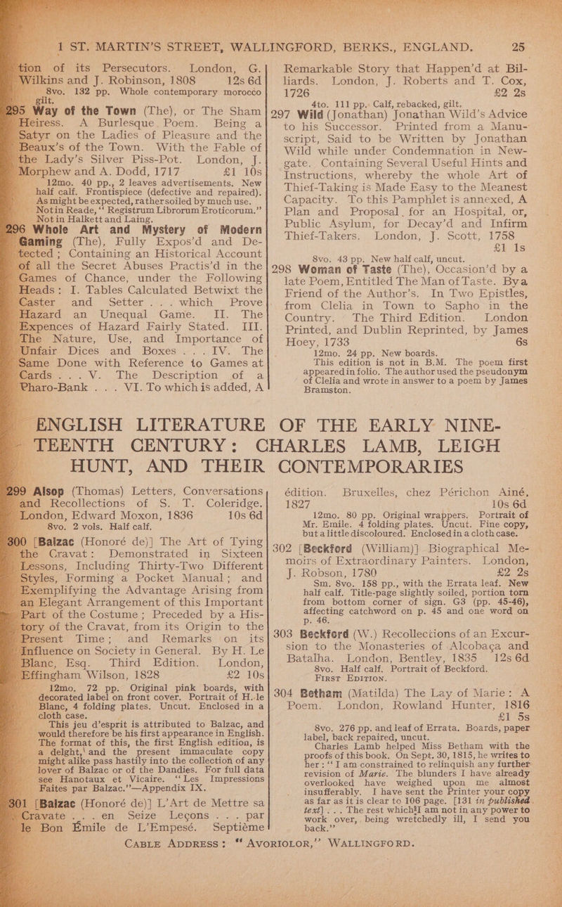 -oi ats “Persecutors.. ' London, G. Ikins and J. Robinson, 1808 12s 6d \ vas 132 pp. Whole contemporary morocco gilt. Way of the Town (The), or The Sham fess. A Burlesque, Poem. Being a tyr on the Ladies of Pleasure and the aux’s of the Town. With the Fable of Lady’s Silver Piss-Pot. London, J. rphew and A. Dodd, 1717 £1 10s 12mo. 40 pp., 2 leaves advertisements. New half calf. Frontispiece (defective and repaired). _. Asmight be expected, rathersoiled by much use. Notin Reade, ‘‘ Registrum Librorum Eroticorum.”’ Not in Halkett and Laing. Whole Art and Mystery of Modern ming (The), Fully Expos’d and De- ted ; Containing an Historical Account all the Secret Abuses Practis’d in the I. Tables Calculated Betwixt the and Setter . fearad, an Unequal .Game. Il. The xpences of Hazard Fairly Stated. III. he Nature, Use, and Importance of fair Dices and Boxes ...IV. The me Done with Reference to Games at mien. V. The .Description of a aro-Bank . . . VI. To whichis added, A ENGLISH LITERATURE HUNT, AND THEIR 8vo. 2 vols. Half calf. [Balzac (Honoré de)] The Art of Tying he Cravat: Demonstrated in Sixteen ssons, Including Thirty-Two Different yles, Forming a Pocket Manual; and emplifying the Advantage Arising from rt of the Costume; Preceded by a His- tory of the Cravat, from its Origin to the esent Time; and Remarks on _ its fluence on Society in General. By H. Le ane; Esq. Third Edition. London; ffingham Wilson, 1828 £2 10s - 12mo. 72 pp. Original pink boards, with decorated label on front cover. Portrait of H..le lanc, 4 folding plates. Uncut. Enclosed in a loth case. 4 _ This jeu d’esprit is attributed to Balzac, and would therefore be his first appearance in English. The format of this, the first English edition, is a delght,'and the present immaculate copy might alike pass hastily into the collection of any over of Balzac or of the Dandies. For full data ee Hanotaux et Vicaire. ‘‘Les Impressions aites par Balzac.’’—Appendix IX. Meu einen) Seize Lecons +2...) pat on Emile de L’Empesé. Septiéme liards. Roberts and T. Cox, 1726 £2 2s 4to. 111 pp.: Calf, rebacked, gilt. 297 Wild (Jonathan) Jonathan Wild’s Advice to his Successor. Printed from a Manu- script, Said to be Written by Jonathan Wild while under Condemnation in New- gate. Containing Several Useful Hints and Instructions, whereby the whole Art of Thief-Taking is Made Easy to the Meanest Capacity. To this Pamphlet is annexed, A Plan and Proposal, for an Hospital, or, Public Asylum, for Decay’d and Infirm Thief-Takers. London, J. Scott, 1758 £1 Is 8vo. 43 pp. New half calf, uncut. 298 Woman of Taste (The), Occasion’d by a late Poem, Entitled The Man of Taste. Bya Friend of the Author’s. In Two Epistles, from Clelia in Town to Sapho in the Country. ‘ The Third Edition. London Printed, and Dublin Reprinted, by James Hoey, 1733 6s 12mo. 24 pp. New boards. This edition is not in B.M. The poem first appearedin folio. The author used the pseudonym of Clelia and wrote in answer to a poem by James Bramston. Loudon), J- OF THE EARLY NINE- CONTEMPORARIES édition. Bruxelles, chez Périchon Ainé, 1827 10s 6d 12mo. 80 pp. Original wrappers. Portrait of Mr. Emile. 4 folding plates. Uncut. Fine copy, but alittle discoloured. Enclosedin a clothcase. 302 [Beckferd (William)]- Biographical Me- moirs of Extraordinary Painters. London, J. Robson, 1780 £2 2s Sm. 8vo. 158 pp., with the Errata leaf. New half calf. Title-page slightly soiled, portion torn from bottom corner of sign. G3 (pp. 45-46), affecting catchword on p. 45 and one word on p. 46. 303 Beckford (W.) Recollections of an Excur- sion to the Monasteries of Alcobaca and Batalha. London, Bentley, 1835 12s 6d 8vo. Half calf. Portrait of Beckford. First EDITION. 304 Betham (Matilda) The Lay of Marie: A Poem. London, Rowland Hunter, 8vo. 276 pp. and leaf of Errata. Boards, paper label, back repaired, uncut. Charles Lamb helped Miss Betham with the proofs of this book. On Sept. 30, 1815, he writes to revision of Marie. The blunders I have already overlooked have weighed upon me almost insufferably. I have sent the Printer your copy text)... The rest which’I am not in any power to work over, being wretchedly ill, I send you back.”’