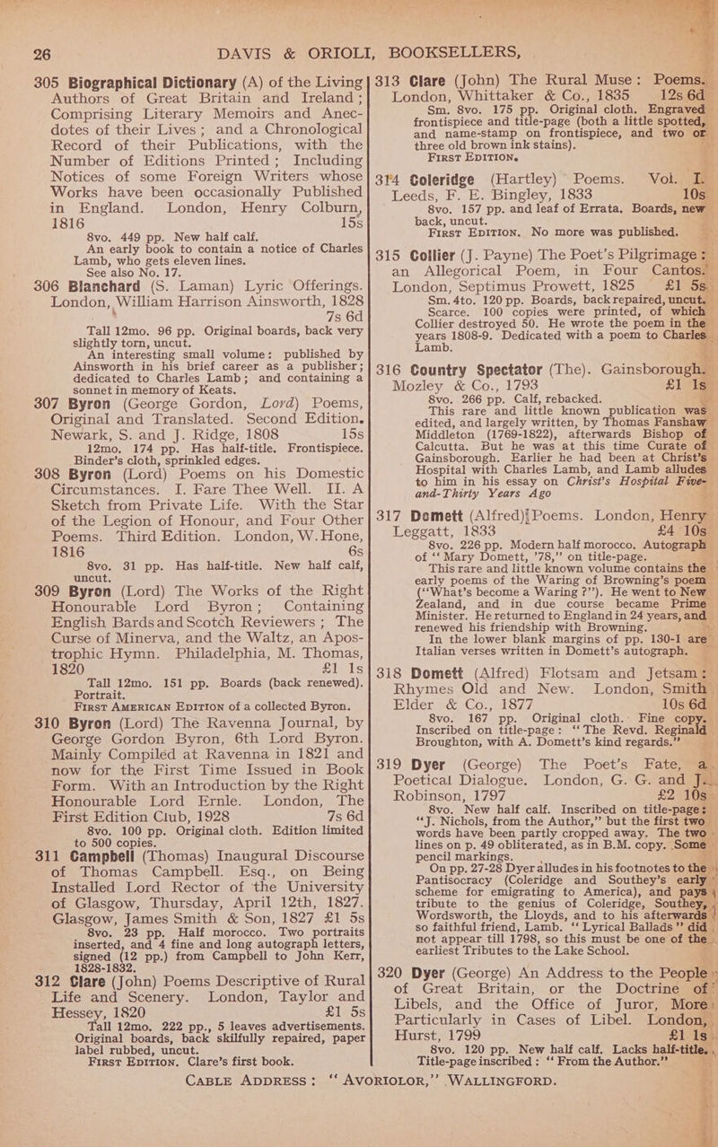 305 Biographical Dictionary (A) of the Living Authors of Great Britain and Ireland ; Comprising Literary Memoirs and Anec- dotes of their Lives ; and a Chronological Record of their Publications, with the Number of Editions Printed; Including Notices of some Foreign Writers whose Works have been occasionally Published in England. London, Henry Colburn, 1816 15s 8vo. 449 pp. New half calf. An early book to contain a notice of Charles Lamb, who gets eleven lines. See also No. 17. 306 Blanchard (S. Laman) Lyric Offerings. London, William Harrison Ainsworth, 1828 7s 6d Tall 12mo. 96 pp. Original boards, back very slightly torn, uncut. An interesting small volume: published by Ainsworth in his brief career as a publisher; dedicated to Charles Lamb; and containing a sonnet in memory of Keats. 307 Byron (George Gordon, Lord) Poems, Original and Translated. Second Edition. Newark, S. and J. Ridge, 1808 15s 12mo, 174 pp. Has half- title. Frontispiece. Binder’s cloth, eptinkled edges. 308 Byron (Lord) Poems on his Domestic Circumstances. I. Fare Thee Well. II. A Sketch from Private Life. With the Star of the Legion of Honour, and Four Other Poems. Third Edition. London, W. Hone, 1816 6s 8vo. 31 pp. Has half-title. New half calf, uncut. 309 Byron (Lord) The Works of the Right Honourable Lord Byron; Containing English Bards and Scotch Reviewers ; The Curse of Minerva, and the Waltz, an Apos- trophic Hymn. Philadelphia, M. Thomas, 1820 £1 1s Tall 12mo. 151 pp. Boards (back renewed). Portrait. First AMERICAN EpiTion of a collected Byron. 310 Byron (Lord) The Ravenna Journal, by George Gordon Byron, 6th Lord Byron. Mainly Compiled at Ravenna in 1821 and now for the First Time Issued in Book Form. With an Introduction by the Right Honourable Lord Ernle. London, The First Edition Club, 1928 7s 6d 8vo. 100 pp. Original cloth. Edition limited to 500 copies. 311 Gampbell (Thomas) Inaugural Discourse of Thomas Campbell. Esq., on Being Installed Lord Rector of the University of Glasgow, Thursday, April 12th, 1827. Glasgow, James Smith &amp; Son, 1827 £1 5s 8vo. 23 pp. Half morocco. Two portraits inserted, and 4 fine and long autograph letters, signed (12 pp.) from Campbell to John Kerr, 1828-1832. 312 Glare (John) Poems Descriptive of Rural Life and Scenery. London, Taylor and Hessey, 1820 £1 5s Tall 12mo, 222 pp., 5 leaves advertisements. Original boards, back skilfully repaired, paper label rubbed, uncut. First EDITION. Clare’s first book. CABLE ADDRESS: ‘e Poems. 2S, London, Whittaker &amp; Co., 1835 12s 6d Sm. 8vo. 175 pp. Original cloth. Engraved — frontispiece and title-page (both a little spotted, and name-stamp on frontispiece, and two or three old brown ink stains). \: First EDITION. j (Hartley) Poems. Voi. Te Leeds, F. E. Bingley, 1833 10s_ 8vo. 157 pp. and leaf of Errata. Boards, new back, uncut. ; First Epition. No more was published. ~ an Allegorical Poem, in Four Cantos. London, Septimus Prowett, 1825 £1 Sau Sm. 4to. 120 pp. Boards, back repaired, uncut. — Scarce. 100 copies were printed, of which Collier destroyed 50. He wrote the poem in the years 1808-9. Dedicated with a poem to Charl Lamb. > Gainsborounea a Mozley &amp; Co., 1793 £1 Is 8vo. 266 pp. Calf, rebacked. wi This rare and little known publication was edited, and largely written, by Thomas Fanshaw Middleton (1769-1822), afterwards Bishop of Calcutta. But he was at this time Curate of Gainsborough. Earlier he had been at Christ’s Hospital with Charles Lamb, and Lamb alludes to him in his essay on Christ's Hospital Five- and-Thiriy Years Ago \ London, Henry Leggatt, 1833 £4 10s 8vo. 226 pp. Modern half morocco. Autograph» of ‘‘ Mary Domett, ’78,”’ on title-page. ‘ This rare and little known volume contains the » early poems of the Waring of Browning’s poem (‘‘What’s become a Waring ?’’). He went to New Zealand, and in due course became Prime Minister. He returned to England in 24 years, ang renewed his friendship with Browning. In the lower blank margins of pp. 130-1 ares Italian verses written in Domett’s autograph. Rhymes Old and New. London, Smith’ Elder &amp; Co., 1877 10s 6d 8vo. 167 pp. Original cloth.: Fine copy. Inscribed on title-page: ‘‘ The Revd. Reginald — Broughton, with A. Domett’s kind regards.” ri 319 Dyer (George) The Poet’s Fate, a. Poetical Dialogue. London, G. G. and T= Robinson, 1797 £2 105% 8vo. ‘New half calf. Inscribed on title-page: “*J. Nichols, from the Author,’”’ but the first two words have been partly cropped away. The two » lines on p. 49 obliterated, as in B.M. copy. Somes pencil markings. On pp. 27-28 Dyer alludes in his footnotes to the : Pantisocracy (Coleridge and Southey’s early ” scheme for emigrating to America), and pays 4 tribute to the genius of Coleridge, Southey, , Wordsworth, the Lloyds, and to his afterwards | so faithful friend, Lamb. ‘‘ Lyrical Ballads” did . not appear till 1798, so this must be one of the earliest Tributes to the Lake School. n Address to the People » . of Great Britain, or the Doctrine of? Libels, and the Office of Juror, More + Particularly in Cases of Libel. London, m Hurst, 1799 £1 1s. 8vo. 120 pp. New half calf. Lacks bac 4, Title-page inscribed : ‘‘ From the Author.” bs ‘WALLINGFORD. 5 a Bs wo