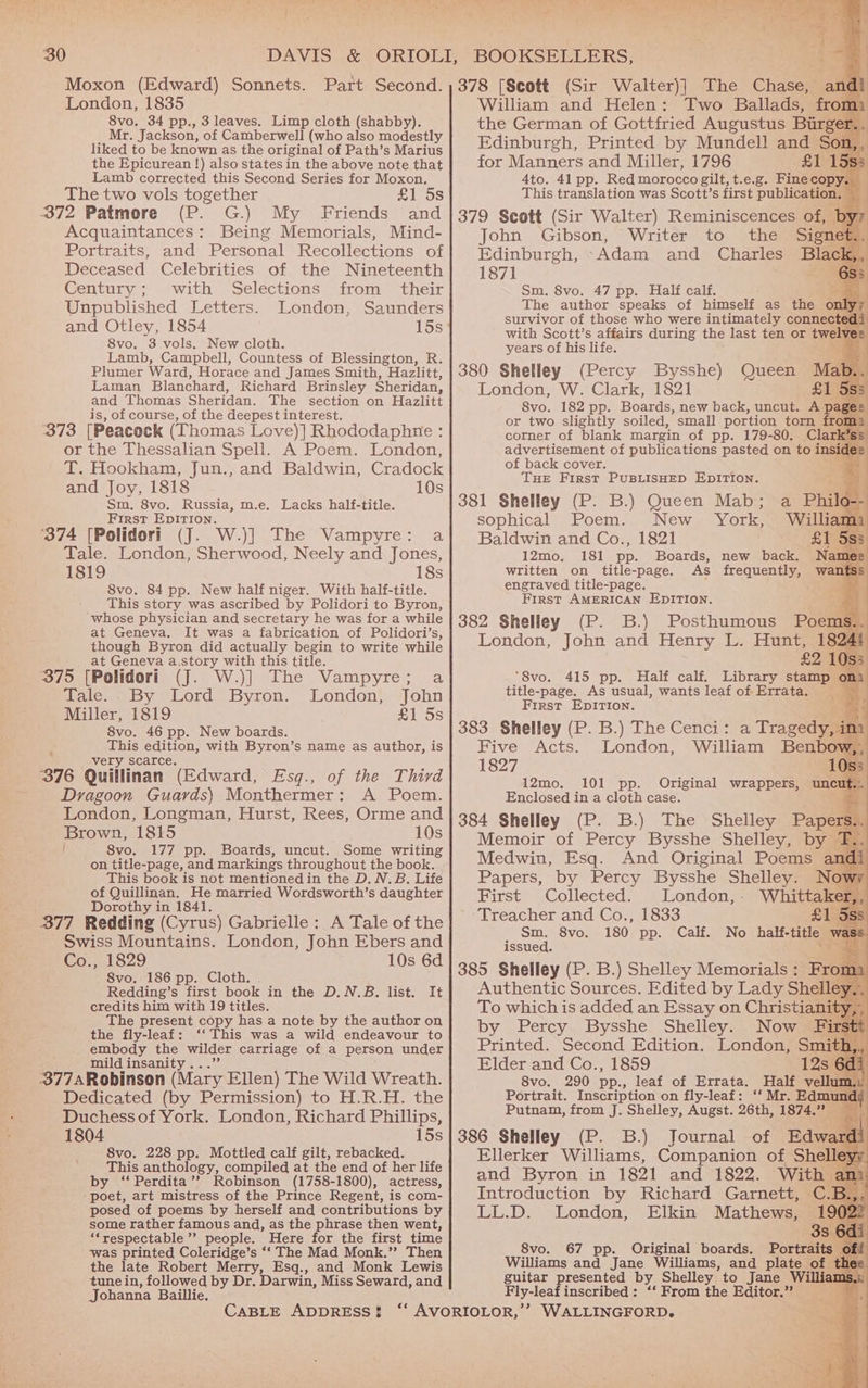 30 Moxon (Edward) Sonnets. London, 1835 8vo. 34 pp., 3 leaves. Limp cloth (shabby). Mr. Jackson, of Camberwell (who also modestly liked to be known as the original of Path’s Marius the Epicurean !) also states in the above note that Lamb corrected this Second Series for Moxon. The two vols together £1 5s 372 Patmore (P. G.) My Friends and Acquaintances: Being Memorials, Mind- Portraits, and Personal Recollections of Deceased Celebrities of the Nineteenth Gentury ; «with Selections, sirom'’ their Unpublished Letters. London, Saunders and Otley, 1854 15s 8vo. 3 vols. New cloth. Lamb, Campbell, Countess of Blessington, R. Plumer Ward, Horace and James Smith, Hazlitt, Laman Blanchard, Richard Brinsley Sheridan, and Thomas Sheridan. The section on Hazlitt is, of course, of the deepest interest, 373 [Peacock (Thomas Love)] Rhododaphne : or the Thessalian Spell. A Poem. London, T. Hookham, Jun., and Baldwin, Cradock and Joy, 1818 10s Sm. 8vo. Russia, m.e. Lacks half-title. First EDITION. ‘374 [Polidori (J. W.)] The Vampyre: a Tale. London, Sherwood, Neely and Jones, 1819 18s 8vo. 84 pp. New half niger. With half-title. This story was ascribed by Polidori to Byron, whose physician and secretary he was for a while at Geneva. It was a fabrication of Polidori’s, though Byron did actually begin to write while at Geneva a.story with this title. 375 [Polidori (J. W.)] The Vampyre; a Tale.. By Lord Byron. London, John Miller, 1819 £1 5s 8vo. 46 pp. New boards. This edition, with Byron’s name as author, is very scarce. 376 Quillinan (Edward, Esq., of the Third A Poem. Dragoon Guards) Monthermer : London, Longman, Hurst, Rees, Orme and Brown, 1815 10s l Svo. 177 pp. Boards, uncut. Some writing on title-page, and markings throughout the book. This book is not mentioned in the D. N.B. Life of Quillinan. He married Wordsworth’s daughter Dorothy in 1841. 377 Redding (Cyrus) Gabrielle: A Tale of the Swiss Mountains. London, John Ebers and Co., 1829 10s 6d 8vo. 186 pp. Cloth. , Redding’s first book in the D.N.B. list. It credits him with 19 titles. The present copy has a note by the author on the fly-leaf: ‘‘ This was a wild endeavour to embody the wilder carriage of a person under mild insanity...’ 377ARobinson (Mary Ellen) The Wild Wreath. Dedicated (by Permission) to H.R.H. the Duchess of York. London, Richard Phillips, 1804 15s 8vo. 228 pp. Mottled calf gilt, rebacked. This anthology, compiled at the end of her life by ‘‘ Perdita’’ Robinson (1758-1800), actress, poet, art mistress of the Prince Regent, is com- posed of poems by herself and contributions by some rather famous and, as the phrase then went, ‘“respectable’’ people. Here for the first time ‘was printed Coleridge’s ‘‘ The Mad Monk.”? Then the late Robert Merry, Esq., and Monk Lewis tunein, followed by Dr. Darwin, Miss Seward, and Johanna Baillie. 1 eae eee. Ph oe a 1s% William and Helen: Two Ballads, fron the German of Gottfried Augustus es for Manners and Miller, 1796 $3 4to. 41 pp. Red morocco gilt, t.e.g. Fine copy. This translation was Scott’s first publication. _ 379 Scott (Sir Walter) Reminiscences of, by John Gibson, Writer to the Sia t 187] Sm. 8vo. 47 pp. Half calf. > The author speaks of himself as the only; survivor of those who were intimately cone years of his life. 380 Shelley (Percy Bysshe) London, W. Clark, 1821 8vo. 182 pp. Boards, new back, uncut. hoa or two slightly soiled, small portion torn from: corner of blank margin of pp. 179-80. Clar. advertisement of publications pasted on to insi of back cover. THE First PUBLISHED EDITION. 381 Shelley (P. B.) Queen Mab; sophical Poem.. New. York, Baldwin and Co., 1821 L Ss 12mo, 181 pp. Boards, new back. Name written on title-page. As frequently, engraved title-page. First AMERICAN EDITION. 382 Shelley (P. B.) Posthumous Poem: London, John and Henry L. Hunt, 18 ‘“8vo. 415 pp. Half calf. Library stamp on title-page. As usual, wants leaf of Errata. First EDITION. 383 Shelley (P. B.) The Cenci : Five Acts. 1827 12mo. 101 pp. Original wrappers, Enclosed in a cloth case. i 384 Shelley (P. B.) The Shelley Papers Memoir of Percy Bysshe Shelley, by Medwin, Esq. And Original Poems a: Papers, by Percy Bysshe Shelley. Now First Collected. London,- Treacher and Co., 1833 Sm. 8vo. 180 pp. Calf. No half-title issued. : 385 Shelley (P. B.) Shelley Memorials: Fro Authentic Sources. Edited by Lady Shelle To which is added an Essay on Christiani by Percy Bysshe Shelley. Now Fz Printed. Second Edition. London, Smit Elder and Co., 1859 12s 6d Svo. 290 pp., leaf of Errata. Half vellum Portrait. Inscription on fly-leaf: ‘‘ Mr. Edmund; Putnam, from J. Shelley, Augst. 26th, 1874.77 386 Shelley (P. B.) Journal of Edwaz Ellerker Williams, Companion of Shell and Byron in 1821 and 1822. With an Introduction by Richard Garnett, C.B.,, LL.D. London, Elkin Mathews, a Tragedy, im London, William Benbow,, 10s: unc 8vo. 67 pp. Original boards. Portraits Williams and Jane Williams, and plate of thee guitar presented by Shelley’ to Jane Williams, Fly-leaf inscribed: ‘‘ From the Editor.”