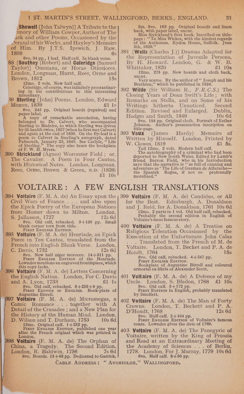 ory of William oan Author of The k and other Poems, Occasioned by the sal of his Works, and Hayley’s Memoirs fim.’ By J.I.S. Ipswich, J. Raw, 6s _____ 8vo. 34 pp., 1 leaf. Half calf. In blank verse. 88 [Southey (Robert) and Coleridge (Samuel ‘Taylor)] Omniana, or Horae Otiosiores. _ London, Longman, Hurst, Rees, Orme and Brown, 1812 15s Fe ---:12mo. 2 vols, New half calf. Coleridge, of course, was infinitely procrastinat- ing in his contributions to this interesting __ miscellany. 39 Sterling (John) Poems. London, Edward “Moxon, 1839 £1 Is ee 8vo. 245 pp. Original boards (repaired) and paper label. A copy of remarkable association, having belonged to Dr. Calvert, who accompanied Sterling to Madeira, to which Sterling was driven by ill-health twice, 1837 (when he first met Calvert) and again at the end of 1839. On the fly-leafis a poem to Calvert in Sterling’s autograph, dated Falmouth, January 23, 1840. See Carlyle, “* Life of Sterling. ” The copy also bears the bookplate of F. W. H. Myers. | 36 0 Strickland (Agnes) Worcester Field ; or, the Cavalier. A Poem in Four Cantos, - with Historical Notes. London, Longman, Rees, Orme, Brown &amp; Green, N.D. (1826) b £1 10s : 394 Voltaire (F. M. A. de) An Essay upon the Civil Wars of France . . . and also upon the Epick Poetry of the European Nations _ from Homer down to Milton. London, _ §. Jallasson, 1727 12s 6d a - 8vo. Old calf, rebacked. 3+130 pp. Small blank corner torn from title. First ENGiisH EpITIOoN. 5 Voltaire (F. M. A. de) Henriade, an Epick | _ Poem in Ten Cantos, translated from the | French into English Blank Verse. London, &amp; Davis, 1732 12s 6d 8vo. New half niger morocco. 14+311 pp. First EnciisH Epition of the Henriade. Lowndes mentions an engraved frontispiece, which this copy lacks. Voltaire (F. M. A. de) Letters Concerning he English Nation. London, For C. Davis A. Lyon, 1733 £1 1s 8vo. Old calf, rebacked. 8+253-+9 pp. First Epition in ENGLISH. Book-plate of _ Augustine Birrell. Voltaire (F. M. A. de) Mictomegas, a omic Romance ... together with A tail of the Crusades : and a New Plan for History of the Human Mind. London, . Wilson and T. Durham, 1753 10s 6d _ 12mo. Original calf. 14252 p First EnGuiisnH EDITION, published one year after the French original which was printed in London. Voltaire (F. M. A. de) The Orphan of hina, a Tragedy. The Second Edition. Li ae, FR. Baldwin. 1756 7s 6d ovo. Boards. 15 +63 pp. Dedicated to Garrick. ‘ oy IGLAN - back, with paper label, uncut. Miss Strickland’s first book. Inscribed on title- page: ‘* To Miss Wickes, with the kindest regards. of the Authoress. 5th, 1826.” the Representation of Juvenile Persons, By H. Howard, London, -G. .&amp; WW. B Whittaker, 1820 £1 10s 12mo. 275 pp. New boards and cloth back,. uncut. Very scarce. By the author of ‘‘ Joseph and his. Brethren,”’ which he published in 1824, 392 Wilde (Sir William R., F.R.C.S.) The Closing Years of Dean Swift’s Life; with Remarks on Stella, and on Some of his. Writings hitherto Unnoticed. Second Edition. Revised and Enlarged. Dublin, Hodges and Smith, 1849 10s 6d 8vo. 184 pp. Original cloth. Portrait of Esther Johnson. Author’s presentation inscription on title-page. 393 Vaux (James Hardy) Written by Himself. W. Clowes, 1819 £1 5s. Tall 12mo. 2 vols. Modern half calf. The autobiography of a criminal who had beer deported to New South Wales. Edited by Lamb’s. friend Barron Field, who in his Introduction says that the narrative is ‘‘ as full of cunning and. adventure as ‘ The Life of Guzman de Alfarache— the Spanish Rogue, if not so profoundly moralized.”’ Memoirs of 399 Voltaire (F. M. A. de) Candidus, or All for the Best. Edinburgh, A. Donaldson: and J. Reid, for A. Donaldson, 1761 10s 6d 12mo. 2 partsin 1 vol. Old half calf, rebacked. Probably the second edition in English of Voltaire’s most famous story. 400 Voltaire (F. M. A. de) A Treatise on Religious Toleration Occasioned by the Execution of the Unfortunate John Calas. Translated from the French of M. de Voltaire. London, T. Becket and P. A. de Hondt, 1764 15s. 8vo. Old calf, rebacked. 4+247 pp. First ENGLISH EDITION. Bookplate of Augustine Birrell and coloured. armorial ex-libris of Alexander Scott. Uncle. London, S. Bladon, 1768 £1 10s. 8vo. Old calf. 5+172 pp. First Epvition in English, probably translated. by Smollett. 402 Voltaire (F. M. A. de) The Man of Forty Crowns. London, T. Beckett and P. A. D’Hondt, 1768 12s 6d 8vo. Half calf. 2+104 p First ENGLISH Euros of Voltaire’s famous. conte. Lowndes gives the date of 1769. the Academy of Sciences . .. of Berlin, 1778. London, For J. Murray, 1779 10s 6d 8vo. Half calf. 8+50 pp.