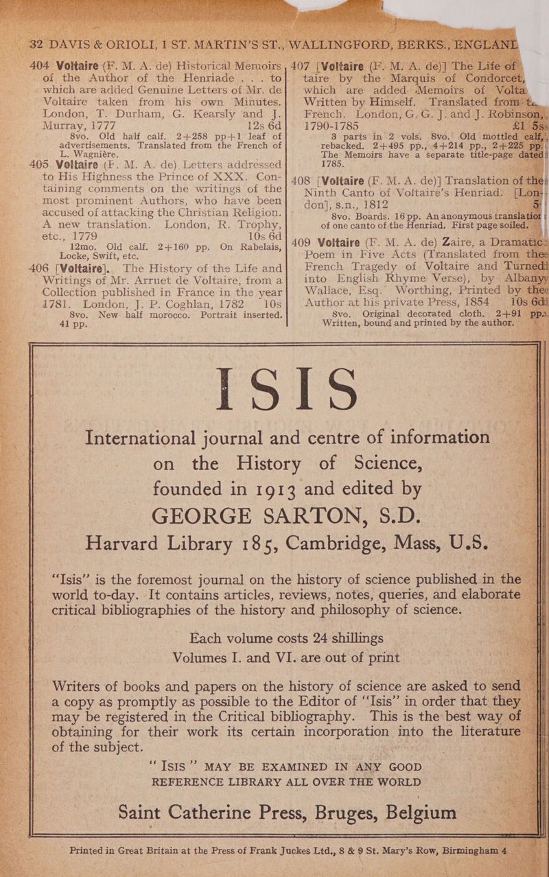 04 Voltaire . M. A. ae) Historical Aieous 407 Meira a M. ‘he of the Author of the Henriade... to] taire by the Merauie of” which are added Genuine Letters of Mr. de| which are added Memoirs o Yo! Voltaire taken from his own Minutes.| Written by Himself. Translated fro London, T. Durham, G. Kearsly and J. French. London, G.G. J. and J. Rok Murray, 1777 12s 6d 1790-1785 8vo. Old half calf. 2+258 pp+1 leaf of 8 parts in 2 vols. 8vo. Old anu a le gh Translated from the French of rebacked. 2+495 pp., 4+214 pp., 24+225 . Wagniére. The Memoirs have a separate title-pag 405 Voltaire (F. M. A. de) Letters addressed 1785. to His Highness the Prince of XXX. Con-| 4og [Voltaire (F. M. A. de)] Tratislatee é taining comments on the writings of the Ninth Canto bis Voltairée’s Penriads [Lor most prominent Authors, who have been e E eae deer ye don], s.n., 1812 accused of attacking the Christian Religion. | - 8vo. Boards. 16pp. Ananonymous trans A new translation. London, R. Trophy, of one canto of the Henriad. First page soil etc., 1779 10s 6d 409 Voltai PONE A. dev Zar D 12mo. Old calf. 2+160 pp. On Rabelais, i 0 aire (2 . M. A. de) Zaire, a panei Locke, Swift, etc. Poem in Five Acts (Translated from thee 406 [Voltaire]. The History of the Life and French Tragedy of Voltaire and Turne Writings of Mr. Arruet de Voltaire, from a{ into English Rhyme Verse), by Al Collection published in France in the year Wallace, Esq. Worthing, Printed by thee 1781. London, J. P. Coghlan, 1782 10s Author at his private Press, 1854 10s 6d S8vo. New half morocco. Portrait inserted. 8vo. Original decorated cloth. 2+491 — 41 pp. Written, bound and printed by the author. International journal and centre of information on the History of Science, founded in 1913 and edited by GEORGE SARTON, S.D. Harvard Library 185, Cambridge, Mass, U. 5. “Isis” is the foremost journal on the history of science published i in the world to-day. It contains articles, reviews, notes, queries, and elaborate — critical bibliographies of the history and philosophy of science. . Each volume costs 24 shillings — Volumes I. and VI. are out of print a copy as promptly as possible to the Editor of ‘‘Isis” in order that they may be registered in the Critical bibliography. This is the best way of obtaining for their work its certain pepe into the literat fe of the subject. : +9 ‘Isis ’’ MAY BE EXAMINED IN ANY GOOD REFERENCE LIBRARY ALL OVER THE WORLD Saint Catherine Press, Bruges, Belgium Se