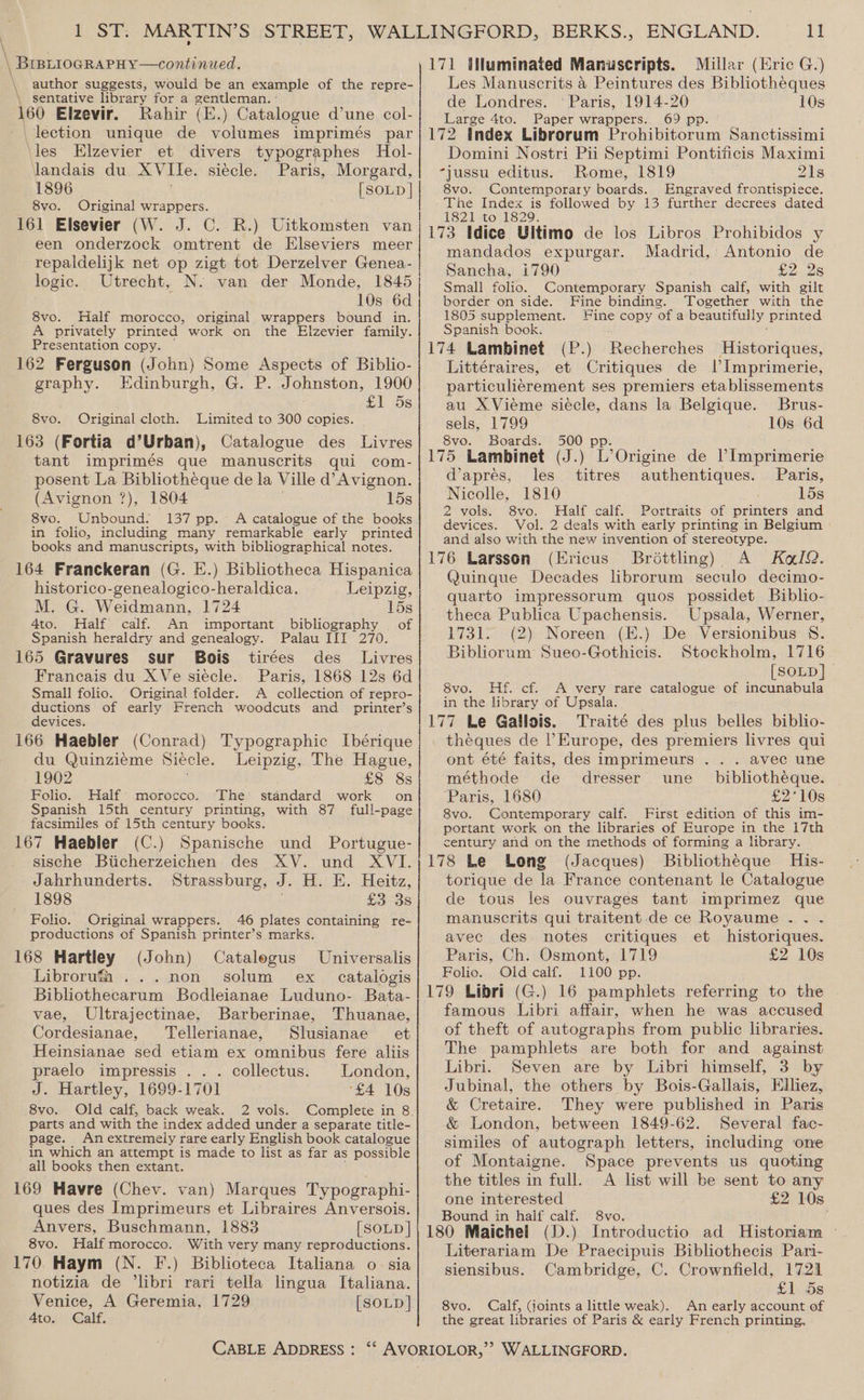 \ bs author suggests, would be an example of the repre- \ sentative library for a gentleman. ° 160 Elzevir. Rahir (E.) Catalogue d’une col- lection unique de volumes imprimés par les Elzevier et divers typographes Hol- landais du AVIle. siecle. Paris, Morgard, 1896 [SOLD | 8vo. Original wrappers. 161 Elsevier (W. J. C. R.) Uitkomsten van een onderzock omtrent de Elseviers meer repaldelijk net op zigt tot Derzelver Genea- logic. Utrecht, N. van der Monde, 1845 10s 6d 8vo. Half morocco, original wrappers bound in. A privately printed work on the Elzevier family. Presentation copy. 162 Ferguson (John) Some Aspects of Biblio- graphy. Edinburgh, G. P. Johnston, 1900 £1 5s 8vo. Original cloth. Limited to 300 copies. 163 (Fortia d’Urban), Catalogue des Livres tant imprimés que manuscrits qui com- posent La Bibliotheque de la Ville d’ Avignon. (Avignon ?), 1804 15s 8vo. Unbound. 137 pp.~ A catalogue of the books in folio, including many remarkable early printed books and manuscripts, with bibliographical notes. 164 Franckeran (G. E.) Bibliotheca Hispanica historico-genealogico-heraldica. Leipzig, M. G. Weidmann, 1724 15s 4to. Half calf. An important bibliography | of Spanish heraldry and genealogy. Palau III 270. 165 Gravures sur Bois tirées des Livres Francais du XVe siecle. Paris, 1868 12s 6d Small folio. “Original folder. A collection of repro- ductions of early French woodcuts and printer’s devices. 166 Haebler (Conrad) Typographic Ibérique du Quinziéme Siecle. Leipzig, The Hague, - 1902 £8 8s Folio. Half’ morocco. The standard work on Spanish 15th century printing, with 87 full-page facsimiles of 15th century books. 167 Haebler (C.) Spanische und Portugue- sische Biicherzeichen des XV. und XVI. Jahrhunderts. Strassburg, J. H. E. Heitz, 1898 £3 3s Folio. Original wrappers. 46 plates containing re- productions of Spanish printer’s marks. 168 Hartley (John) Catalegus Universalis Libroruma ...non solum ex catalogis Bibliothecarum Bodleianae Luduno- Bata- vae, Ultrajectinae, Barberinae, Thuanae, Cordesianae, Tellerianae, Slusianae et Heinsianae sed etiam ex omnibus fere aliis praelo impressis .. . collectus. London, J. Hartley, 1699-1701 ‘£4 10s 8vo. Old calf, back weak. 2 vols. Complete in 8. parts and with the index added under a separate title- page. An extremely rare early English book catalogue in which an attempt is made to list as far as possible all books then extant. 169 Havre (Chev. van) Marques Typographi- ques des Imprimeurs et Libraires Anversois. Anvers, Buschmann, 1883 [SOLD ] 8vo. Half morocco. With very many reproductions. 170 Haym (N. F.) Biblioteca Italiana o- sia notizia de ‘libri rari tella lingua Italiana. Venice, A Geremia, 1729 [SOLD] 4to. Calf. CABLE ADDRESS : 11 171 Uluminated Manuscripts. Millar (Eric G.) Les Manuscrits &amp; Peintures des Bibliotheques de Londres. ° Paris, 1914-20 10s Large 4to. Paper wrappers. 69 pp. 172 Index Librorum Prohibitorum Sanctissimi Domini Nostri Pii Septimi Pontificis Maximi -jussu editus. Rome, 1819 21s 8vo. Contemporary boards. Engraved frontispiece. The Index is followed by 13 further decrees dated 1821 to 1829. 173 Idice Ultimo de los Libros Prohibidos y mandados expurgar. Madrid, Antonio de Sancha, 1790 £2.26 Small folio. Contemporary Spanish calf, with gilt border on side. Fine binding. Together with the 1805 supplement. Fine copy of a beautifully printed Spanish book. 174 Lambinet (P.) Recherches Historiques, Littéraires, et Critiques de IlImprimerie, particulicrement ses premiers etablissements au XVieme siécle, dans la Belgique. Brus- sels, 1799 10s 6d 8vo. Boards. 500 pp. 175 Lambinet (J.) L’Origine de lImprimerie d’apres, les. titres authentiques. Paris, Nicolle, 1810 15s 2 vols. 8vo. Half calf. Portraits of printers and devices. Vol. 2 deals with early printing in Belgium and also with the new invention of stereotype. 176 Larsson (Ericus Brdttling) A Kel. Quingue Decades librorum seculo decimo- quarto impressorum quos possidet Biblio- theca Publica Upachensis. Upsala, Werner, 1731. (2) Noreen (E.) De Versionibus 8. Bibliorum Sueo-Gothicis. Stockholm, 1716 [SOLD] 8vo. Hf. cf. A very rare catalogue of incunabula in the library of Upsala. 177 Le Gallois. Traité des plus belles biblio- theques de l'Europe, des premiers livres qui ont été faits, des imprimeurs . . . avec une méthode de dresser une _ bibliotheque. ‘Paris, 1680 £2°10s 8vo. Contemporary calf. First edition of this im- portant work on the libraries of Europe in the 17th century and on the methods of forming a library. 178 Le Long (Jacques) Bibliotheque His- torique de la France contenant le Catalogue de tous les ouvrages tant imprimez que manuscrits qui traitent. de ce Royaume .. . avec des notes critiques et historiques. Paris, Ch. Osmont, 1719 £2 10s Folio. Old calf. 1100 pp. 179 Libri (G.) 16 pamphlets referring to the famous Libri affair, when he was accused of theft of autographs from public libraries. The pamphlets are both for and against Libri. Seven are by Libri himself, 3 by Jubinal, the others by Bois-Gallais, Hiliez, &amp; Cretaire. They were published in Paris &amp; London, between 1849-62. Several fac- similes of autograph letters, including one of Montaigne. Space prevents us quoting the titles in full. A list will be sent to any one interested £2 10s Bound in half calf. 8vo. 180 Maichel (D.) Introductio ad Historiam — Literariam De Praecipuis Bibliothecis Pari- siensibus. Cambridge, C. Crownfield, 1721 £1 5s 8vo. Calf, (joints a little weak). An early account of the great libraries of Paris &amp; early French printing. WALLINGFORD.