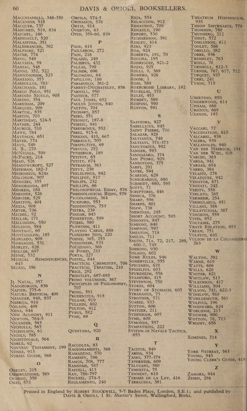 </ ee | Lauenre 60 DAVIS &amp; ORJOWI, BOOKSELLERS. MACCHIAVELLI, 348-350 ORFILA, 574-5 REJA, 554 Tr eataieed Hrspantcum, } Macxness, 518 ORIBASIUS, 576 RELACCION, 912 935 MACQUER, 737 OrTiz, 914 RENAUDOT, 709 THEON SMYRNAEUS, 779° j MAHOMED, 519, 834 OVERTON, 63 RENAULT, 190 THOMSON, 780 - Re 2 ean 180 Ovip, 359-60, 839 REPORT, 530 ; Pees | PAG x | AINGAULT, 520 RICHARDSON, 39 ISSOT 2 a) MALASPINA,;. 351 P RIDLEY, 414 TOMLINSON, 611 | pe RANGaE, 702 PAGE, 618 Riso, 923 ee ee ALPIGHI, 521 PAILLERON, 272 Roa, 924 - TORELLO, 382 - . MAYER, 774 PAIN, 216 ROBERTS, 191, 70 TORRE, 936 / Mayo, 549 PALAZZI, 249 ; RoccHa, 195 TREMBLEY, 763 Matyasia, 59 PALIERUS, 432 RODRIGUEZ, 921-2 TROILI, 76 Maniac, 548 Patras, 799 Rojas, 925 TURNBULL, 61223) ee: | MANNI, 352, 522 PALMER, 696 ROLLI, 9, 369 TURNER, 767, 617, 719% MANNINGHAM, 523 PALOMINO, 64 ROMERO, 926 TURQUET, 937 | MANZANO, 353 PAPILLON, 186 Roose, 1 TurRRI, 241 | MARBOLLUS, 783° PARABOSCO, 361-2 Ross, 588 Tyson, 715 ess: | MARCHAND, 181 PARENT-DUCHATELET, 856 ROXBURGHE LIBRARY, 192 Marco Potro, 951 PARNELL, 950 RUCELLAI, 370 U i MAaRINEO SICULO, 905 PASTEUR, 577 : RULES, 453 : a) Marino, 354. PAUL JONES, 652 _ RuMsEy, 589 bcos a | MARKHAM, 209 PAULUS JOviIuUs, 840 RUSPINI, 590 { Lieean 668. aie. | MARQUEZ, 906 PAXTON, 704 RuSTON, 591 eons 660k. a MaArTIAL, 835 PECHART, 857 : ee maak oe 193 a Martin, 703 po PEERS, 551 S é 2 a | MARTINEAU, 524- PEIGNOT, 187-8 MATHER, 244 PEIRESC, 841 Rae nbiarriotis a MaurRIce, 510 PEREGRINUS, 552 SAINT Proeer 710 VACCARI, 77 | Mawe, 784 PEREZ, 915-6 Saparan 1008” VACCINATION, 615 aur | MaAyYDMAN, 651 PERKINS, 410, 667 SALVI ANUS 748 VALCAREL, 938 4 Mayer, 774 PERRAULT, 705 SALVIATI. 3714373 VALERA, 939 eae | Mayo, 549 © PERSPECTIVE, 69 S ANCTORIOS 592 VALLADOLID, 940 ae | MM. Bis 270 PERUCCI, 252 SANGER, 593 VAN DER MEERSCH, 194 if 5}  NO oe ee aes SaNNAZARO, 374 yay oe 4 3 | 3 a MEabD, 526 oy PETITY, 674 phi dee BE VARGA, 941 See | MEADOWCROFT, 52 PETRARCH, 363 S 3 VARGAS, 654 me | 2 y ARPI, 291 ; 2 MEERMAN, 182-3 PETYT, 238 2 VARRO, 384 MEIBOMIUS, 624A PHILELPHUS, 842 SAY RES G Vand VELASTI, 278 MELCHIOR, 907 PHILIPOT, 917 ° SeHICE ARBUS 680 VELAZQUEZ, 942 _ MeEmorrs, 355 4 PHILIPS, ee Sceaane 680. 595 VENATOR, 671 MEMORANDA, 49 PHILLIPS, 6 ;. 4 VENUSTI, 242 : | MENKEN, 184 PHILOSOPHICAL Essay, 578 meets Pale 346 VERITY, 558 MERANDE, 528 PHRENOLOGICAL Bijou, 579 SENECA 376 VERLATO, 385 MERCIER, 529 PICCOLOMINI, 364 SHARP. 506 VERMEHR, 254 eey ue Sete oe eae SH ARPE, 801 Ne 851 EXIA, ¢ IDDINGTON, SHAW, 738 ILLANI, MEYER, 736 Sree We SHERIDAN. 245 VILLAVICIOSA, 387 MICHEL, 92 INDAR, 8 2 VINCHON, 559 MILLAR, eee PINKERTON, 599 Pe pase er A re 585 VIVES, 852 MILLINGEN 0 PITRES, 58 ; VOLTAIRE, 275 MOLISON, 584 PLOWDEN, 411 ee ee ao VRAYE RELATION, 853 MOontTaGu, 60 PLAYING CARDS, 658 SMEATON. 1ELS VREAM, MONTAIGLON,; 185 PLUSIEURS JEUS, 220 nee te eah VULPIUS, 645 Morcapo,; 909 POESIE, 365; 253 SMITH. 71A 72, 2173, 268} VULSON DE LA COLOMBIERER MorGAGNI, 531 POISSONIER,, 533 600-1. 745 263 e MORLEY, 628 POLIZIANO, 366 2 MULLER, 6097 ie ieee ts eee aoe W Monk, 532 pues SOME RULES, 946 W 3 MusIcaL REMINISCENCES, PosTEL, 844 ee ALTON, 392 643 PRACTICAL CHEMISTRY, 706 SOMERVILLE, 555. WARNE, 619 Mu 356 : PRACTICAL TREATISE, 210 SPECIMEN, 678 WatTTs, 686 UZIO, Dee. 508 > SPIGELIUS, 603 WELLS, 620 tes. | N PRIESTLEY, 687-695 SPURZHEIM, 556 WHITER, 621 PRIMO ai fh 367 STAMFORD, 415 WHITLAW, 513 In NATAL, 357 BRintiPiesoue PHIDOSOPHY STEVENSON, 750 WILKINSON, 417 NAOGEORGUS, 836 707 > STOKES, 604 WILLIAMS, 504 NAPIER, 775-6 Pring (56% STORY OF STOMACH, 605 WILSON, 741, 622-3 NATURA BREVIUM, 408 — Paros 918 STRADANUS, 73 WINSLOW, 560 INEANDER, 948, 837 PULGAR, 919 Re ie oie W/OHLGEMUTH, 561 I Iieesee 408 el ale Surton, 606) WocpWian. 624 | NENA, 644 Eee SWITZER, 211 WORLIDGE, 213 New AccOUNT, 911 Pune 7 68 SYDENHAM, 607 WouweEr, 800 itr NeW rene sy . SiMe, 608 ao vou Ee Tis NICANDER, YMONDS, RIGHT, 656 NICHOLLS, 567 Q SYMPATHIES, 222 NICHOLSON, 61. - QUINTANA, 920 eee OF NAVALE TACTICs, ».¢ NIcois, 785 i 653 x 714 NIGHTINGALE, 564 R IMENES; NOBLE, 62 RAccoLta, 83 T Y: ee en tee 199 RQ AGIONAMENTI, 368 | Tacitus, 849 4 2 563 INURL RAMAZZINI, 570 TAarsia, 934 ORK NETRESES NURSES GUIDE, 568 RAMESEY, 586 Tasso, 377-379 YOUNG, 943 oO Ramus, 708, 777 TAVERNIER, 609 YOUNG ete : Gums, ais RANSOME, 587 TELUCANI, 380 Z OAKLEY, 215 RASTELL, 413 TEMPESTA, 75 OBSERVATIONS, 569 Ray, 786-797 TENNENT, 610 ZAMARA, 944 OcHINO, 358 RECUEIL, 274-5 TERMES DE LA LEY, 416 ZESEN, 286 — Oxe) 573 REGLAMENTO, 240 TERRACINA, 381 age} RT ee \ \ Printed in England by ROBERT Sg genr 5-7 Baden Place, London, S.E.1; and published st Davis &amp; OrtoLt, 1 St. Martin’s Street, Wallingford, Berks. a |