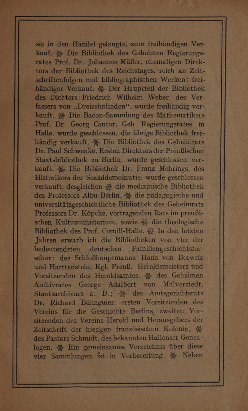\ sie in oe Handel gelangte, zum freihandigen Ver- kauf. #¢ Die Bibliothek des Geheimen Regierungs- -tates ce Dr. Johannes Miiller, ehemaligen Direk- tors der Bibliothek des Reichstages, reich an Zeit- _ schriftenfolgen und bibliographischen Werken;: frei- _ handiger Verkauf. 4 Der Haupiteil der Bibliothek - des Dichters: Friedrich Wilhelm Weber, des Ver- fassers von ,,Dreizehnlinden“, wurde freihandig ver- _kauft. 4&amp; Die Bacon-Sammlung des Mathematikeis Halle, wurde geschlossen, die tbrige Bibliothek frei- handig verkauft. 4 Die Bibliothek des Geheimrats Dr. Paul Schwenke, Ersten Direktors der PreuBischen _ Staatsbibliothek zu Berlin, wurde geschlossen ver- kauft. 4 Die Bibliothek Dr. Franz Mehrings, des Historikers der Sozialdemokratie, wurde geschlossen verkauft, desgleichen 4¢ die medizinische Bibliothek des Professors Albu-Berlin, 4 die padagogische und universitatsgeschichtliche Bibliothek des Geheimrats Professors Dr. Kopcke, vortragenden Rats im preuBi- schen Kultusministerium, sowie 3 die theologische Bibliothek des Prof. Cornill-Halle. 4 In den letzten Jahren erwarb ich die Bibliotheken von vier der - bedeutendsten . deutschen Familiengeschichtsfor- scher: des SchloBhauptmanns Hans von Borwitz und Harttenstein, Kgl. Preu8. Heroldsmeisters und Vorsitzenden des Heroldsamtes, 3% des Geheimen Archivrates George Adalbert von Miilverstedt, ‘Staatsarchivars a. D.; 4¢° des Amtsgerichtsrats Vereins fiir die Geschichte Berlins, zweiten Vor- sitzenden des Vereins Herold und Herausgebers der Zeitschrift der hiesigen franzésischen Kolonie; % des Pastors Schmidt, des bekannten Hallenser Genea- logen. 4% Ein gemeinsames Verzeichnis tiber diese vier Sammlungen ist in Vorbereitung. 3g Neben