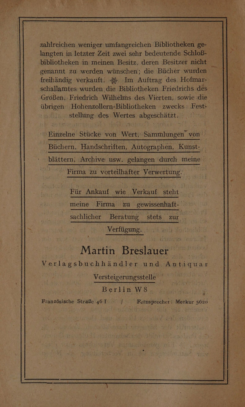 zahlreichen weniger umfangreichen Bibliotheken ge- langten in letzter Zeit zwei sehr bedeutende SchloB- bibliotheken in meinen Besitz, deren Besitzer nicht genannt zu werden wiinschen; die Biicher wurden freihandig verkauft. 4¢ Im Auftrag des. Hofmar- schallamtes wurden die Bibliotheken Friedrichs des GroBen, Friedrich Wilhelms des Vierten, sowie die iibrigen Hohenzollern-Bibliotheken zwecks Fest+ 1. stellung des Wertes abgeschatzt. . Biichern, Handschriften, Autographen, Kunst-_ blattern, ‘Archive: usw. gelangen durch anlelne's hj Firma Zu vorteilhafter Verwertung. Fiir Anta pe alone ‘steht 7 meine Firma zu gewissenhaft- | sachlicher Beratung stets zur MED ERNE 4 5 i Matiiy Breslauer | Verlagsbuchhandles und. Antiquar Versteigerungsstelle Berlin W 8 . y Han eisisehe StraBe'46T |]. Fetnsprecher: Merkur 56z¢ ea Og
