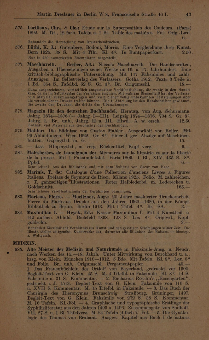 - Lorilleux, Chr., & Cie.: Etude sur la Superposition des Couleurs. (Paris) 1892. M. Tit., 12 farb. Tafeln u. 1 Bl. Table des matiéres. Fol. Orig.-Lwd. Behandelt die Herstellung von Dreifarbendrucken, Bern 1925. 38 S. Mit 4 Tfln. Kl. 4°. In Buntpapierkart. — 2.50. Nur in 250 numerierten Exemplaren hergestellt. Ausgaben u. Ubersetzungen seiner Werke im 16. u. 17. Jahrhundert. Eine kritisch-bibliographische Untersuchung. Mit 147 Faksimiles und zahlr. Ausziigen. Im Selbstverlag des Verfassers. Gotha 1912. Text: 3 Teile in 1 Bd. 354 8, Tafelbd. 62 8. Gr. 4°. Br. Origumschl. 18.— kam, da sie im Selbstverlag des Verfassers erschien. Mit wahrem Bienenflei® hat der Verfasser sein Material zusammengetragen und viele bisher vollig unbekannten ‘Feststellungen iiber die verschiedenen Drucke treffen kdnnen. Die 1. Abteilung ist den Handschriften gewidmet, die zweite den Drucken, die dritte den Ubersetzungen. Jahrg. 1874—1876 (= Jahrg..I—IITI). Leipzig 1874—1876. 704 S.’ Gr. 8°. Jahrg. I. Br., unb., Jahrg. Iu. IL. Hlwd. A. w. ersch. 12.50 Enthalt viel Maieriai pum Gescnichte aes Buchhandels.. 96 Abbildungen. Wien 1922. Gr. 8°. Einer d. gez. Abziige auf Maschinen- biitten. Gzpergtbd. m. G. 15.— de la presse. Mit 1 Faksimiletafel.. Paris 1809. 1 Bl, XIV, 435 S. 8° | Ppbd. . 6.— ce selten! Aus der Bibliothek und mit dem Exlibris von Oscar von Hase. Marinis, T. de: Catalogus d’une Collection d’anciens Livres a Figures Italiens. Préface de Seymour de Ricci. Milano 1925. Folio. M. zahlreichen, z. T. ganzseitigenIlustrationen. Roter Halblederbd. m. Lederecken u. Goldschnitt. 165.— Sehr*schone Veréffentlichung der berihmten Sammlung, Marteau, Pierre. — Moeltzner, Aug.: 20 Jahre maskierter Druckerarbeit. Pierre du Marteaus Drucke aus den Jahren 1660—1680, in der K6nigl. Bibliothek zu Berlin. Berlin 1913. Mit 1 Tafel. 4°. Br. SA. 3.— 9 ee 142 authen. Abbild. Bielefeld 1898. 128 S. Lex. 8° Origlwd., Kopf- goldschn. 3.— Behandelt Maximilians Verhdltnis zur Kunst und den geistigen Stré6mungen seiner Zeit. Die wanted eat zeitgendss. Kunstwerke dar, darunter alle Bildnisse des Kaisers. — Monogr. 585. Alte Meister der Medizin und Naturkunde in ebniprile: Med, u. Neudr. nach Werken des 15.—18. Jahrh. Unter Mitwirkung von Burckhard u. a., hrsg. von Klein. Miinchen 1910—1912. 5 Bde. Mit Tafeln. KI. 8°. Lex. ge und Folio. Br., unb. Origumschl. Pergamentpapier , 40.— 1. Das Frauenbiichlein des Ortloff von Bayerland, gedruckt vor 1500. Begleit-Text von G. Klein. 45 8. M. 4 Titelbl. in Faksimile. Kl 8° 14 8. Faksimile u. 31 8, Kommentar. — 2. Eucharius Rosslin’s ,, Rosengarten“, gedruckt i. J. 1513. Begleit-Text. von G. Klein. Faksimile von 110 sy u. XVII S. Kommentar. M. 15 Titelbl. in Faksimile. — 3. Das Buch der Churirgia des Hieronymus Brunschwig. StraBburg, Griininger, 1497. Begleit-Text von G. Klein. Faksimile von 272°S. 38 8. Kommentar. M. 16 Tafeln, KL-Fol. — 4. Graphische und typographische Erstlinge der ey pea ere uk aus den Jahren 1495 u. 1496. Zusammengetr. von Sudhoff. VU, 27 8S. u. 1 Bl. Tafelverz. M. 24 Tafeln (4 farb.). Fol. — 5. Die Gyniko- logie des Thomas von Brabant. Ausgew. Kapitel aus Buch.I de naturis