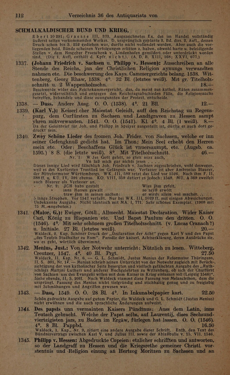 fe Eberti0291; Graesse III, 373. Ausgezeichnetes Ex. des im Handel vollstindig AuBerst selten vorkommenden Werkes. D, urspriinglich geplante 8, Bd. dies. 2. Aufl., dessen Druck schon bis S.. 252 gediehen war, durfte nicht vollendet werden. Aber auch die vor- liegenden beid. Bande scheinen Verfolgungen erlitten z. haben, obwohl harte u. beleidigende Stellen v. dem Hrsgeber Prueschenk v. Lindenhofen gemildert,oder unterdriickt worden sind, (Die 1. Aufl, enthaélt'd. Kpfr. nicht.). (A. D. B. XIII, 168; XXVI, 677.) (Johann. Friedrich vy. Sachsen u. Philipp v. Hessen): Ausschreiben an alle Stende des Reichs, jnn der Christlichen Religion aynungs verwandten nahmen etc. Die beschwerung des Kays. Cammergerichts belang. 1538. Wit- tenberg, Georg Rhaw, 1538. 4°. 32 Bl. (letztes wei). Mit gr. Titelholz- schnitt u. 2 Wappenholzschn. 18.— Beschwerde wider das .Reichskammergericht, das, da meist aus kathol, Raten zusammen- gesetzt, widerrechtlich und entgegen den Reichstagsabschieden Falle, die Religionssache betreffen, behandele und diese zuungunsten der Protest. entscheide. — Dass. Andere Ausg. O. O. (1538). 4° 21 BIL Pee AD (Karl V.): Keiserl.cher Maiestat Geleidt, auff den Reichstag zu Regens- yhren mitverwanten. 1541. O. O. (1541). KI. 4° 4 Bl. (1 wei8). 8.— druckt sein. Zwey Schone Lieder des fromen Joh. Frider. von Sachssen, welche er inn mein etc. Oder: Beschaffens Gltick ist vnuersaumpt, etc. (Augsb. ca. 1595.) 8 S. (die letzte wei8). 8°. Mit Titelholzschnitt. — 46.— - Nr, ‘I: W Jes Gott gefelt, so gfelt mirs auch, toe Vive Vn 1laB mich gar nichts jrren . Dieses innige Lied wird falschlich Joh. Friedrich v. Sachsen zugeschrieben, wohl deswegen, weil es des Kurfiirsten Trostlied im Gefangnis war. Verfasser ist aber Ambrosius Blaurer, der Mitreformator Wirttembergs. WK.-III, 589 setzt das Lied vor 1526, Nach ihm F. Il, 388 ff. u. KU. IV, 891 ebenso. KO. VIII, 359 datiert es jedoch; 1548. MU. A 369 zweifelt auch Blaurer als Verfasser an. » Nr. 2: JCH habs gestalt Wies jhm gefelt, Z ; e inns Herren gewalt so seyB erwdlt traw jhm in seinen sachen: er wirds allein wol machen. 5 lange Strophen,. Vor 1547 verfa@t. Nur bei WK. III, 1029 ff. mit einigen Abweichungen. Unbekannte Ausgabe. Nicht identisch mit MA. I, 771. Sehr sch6nes Exemplar. (1908 mit 75 M.eangeboten.) Carl, Konig zu Hispanien | etc. Und Bapst Paulum den dritten. O. 0. (1546). 4°. Mit sehr schénem grof8en Titelholzschnitt. (v. ae Cranach ) u. Initiale. 27 Bl. (letztes weiB). 20.— Waldeck, 2. Kap. Schoner Druck der Declaration der Acht‘‘ gegen Karl iy und den Papst wo es geht, wortlich iibernimmt, Menius, Just.: Von der Notwehr unterricht: Niitzlich zu lesen. Witteberg, Creutzer, 1547. 4° 40 Bl. Prat. 27.50 Waldeck, II, Kap. Nr..6. — G. L. Schmidt, Justus Menius der. Rutsrmator Thiiringens, IES: 301, Nr. 17. — Menius schrieb seinen Unterricht von der Notwehr zugleich mit Beriick-, sichtigung der von katholischer Seite besorgten und vielfach gefalschten Ausgabe des ,,Rath- von Sachsen um des Evangelii willen mit dem Kaiser in Krieg einlassen soll (Leipzig 1546)“. urspring!, Fassung des Menius nicht tiefgriindig und stichhaltig genug und zu freigiebig. mit Schmahungen und Angriffen gewesen war, — Dass, 1549. O. O. 28 Bl. 4°. In Inkunabelpapier kart. 22. 50 Schon gedruckte Ausgabe auf gutem Papier, die Waldeck und G, L. port (J ustus Menius) — nicht erwahnen und die auch sprachliche Anderungen aufweist. — Teutsch gebracht. Welche der Papst selbs, auf Laurentij, dises Sechsund- viertzigisten jars, zu Baden im Ergaw, fiirlegen hat lassen. O. O, (1546). 4°. 8 Bl. Pappbd. : 16.50 Waldeck, 1. Kap., Nr. 9, zitiert eine andere Ausgabe dieser Schrift. Enth. den Text des Biindnisvertrags zwischen Karl V. und Julius III. sowie der AblaBbulle v. 15. VII. 1546, - Philipp v. Hessen: Abgedruckte Copeien: etzlicher schrifften und antworten, so der Landgraff zu Hessen und die Kriegsrethe gemeiner Christ]. vor- stents und ‘Religion einung an. Hertzog Moritzen zu Sachssen und an _— » Ss we
