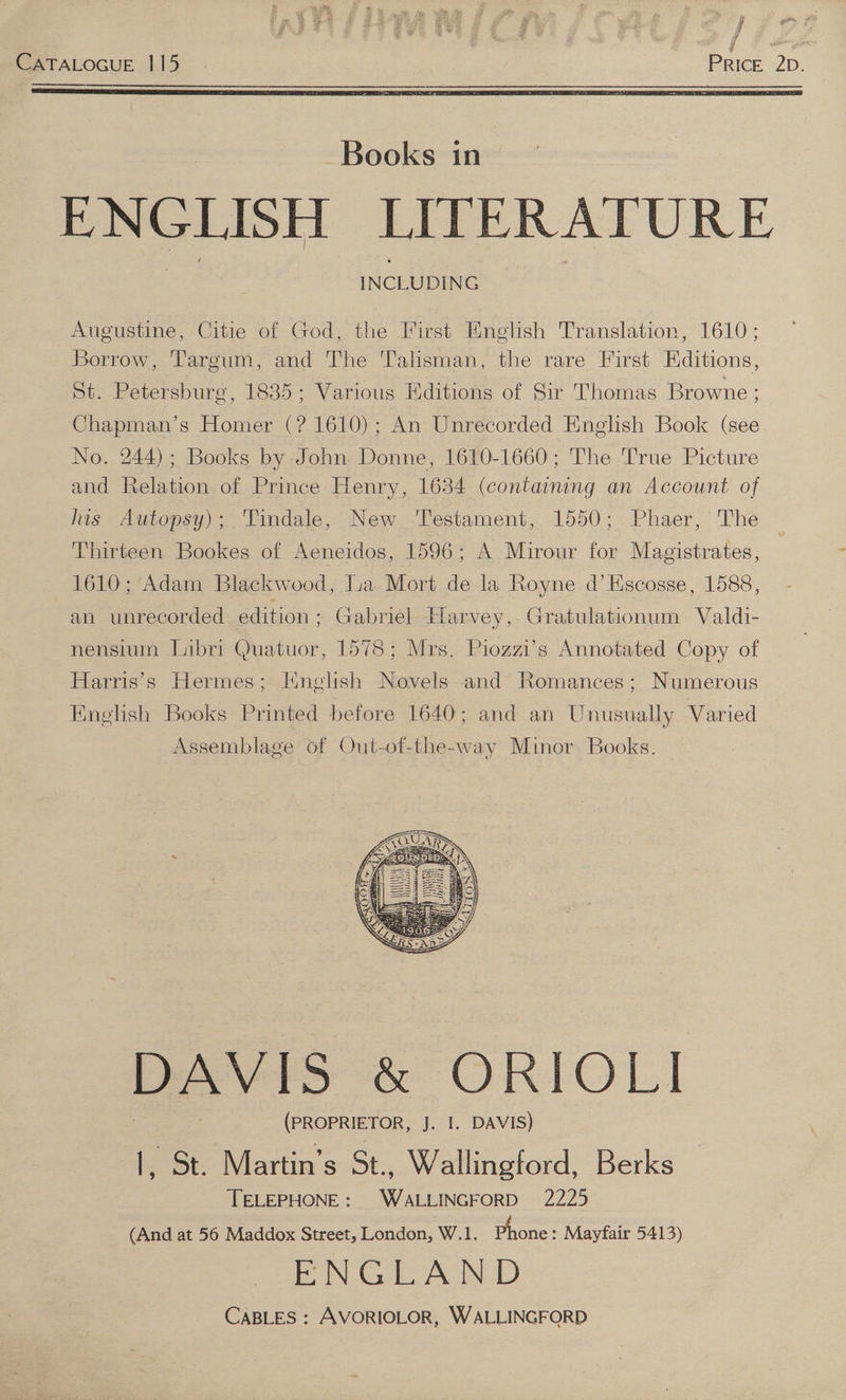j a i] 4 y [ATALOGUE 1.15. | PRICE’ 2D. Augustine, Citie of God, the First English Translation, 1610; Borrow, Targum, and The ‘Talisman, the rare First Editions, St. Petersburg, 1835; Various Editions of Sir Thomas Browne ; Chapman’s Homer (? 1610); An Unrecorded English Book (see No. 244); Books by John Donne, 1610-1660; The True Picture and Relation of Prince Henry, 1634 (containing an Account of lis Autopsy); Tindale, New ‘Testament, 1550; Phaer, The Thirteen Bookes of Aeneidos, 1596; A Mirour for Magistrates, 1610; Adam Blackwood, lua Mort de la Royne d’Hscosse, 1588, an unrecorded edition; Gabriel Harvey, Gratulationum Valdi- nensium Libri Quatuor, 1578; Mrs. Piozzi’s Annotated Copy of Harris's Hermes; Hinglish Novels and Romances; Numerous English Books Printed before 1640; and an Unusually Varied Assemblage of Out-of-the-way Minor Books. DAVIS &amp; ORIOLI (PROPRIETOR, J. I. DAVIS) |, St. Martin’s St., Wallingford, Berks TELEPHONE: WALLINGFORD 2225 (And at 56 Maddox Street, London, W.1. hone: Mayfair 5413) ENGLAND CaBLES : AVORIOLOR, WALLINGFORD
