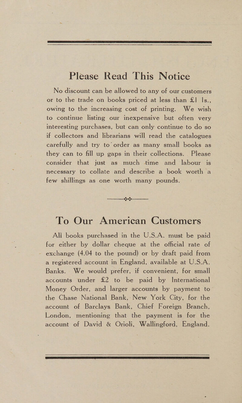 Please Read This Notice No discount can be allowed to any of our customers or to the trade on books priced at less than £1 Is., owing to the increasing cost of printing. We wish to continue listing our inexpensive but often very interesting purchases, but can only continue to do so if collectors and librarians will read the catalogues carefully and try to’ order as many small books as they can to fill up gaps in their collections. Please consider that just as much time and labour is necessary to collate and describe a book worth a few shillings as one worth many pounds. To Our American Customers Ali books purchased in the U.S.A. must be paid for either by dollar cheque at the official rate of exchange (4.04 to the pound) or by draft paid from a registered account in England, available at U.S.A. Banks. We would prefer, if convenient, for small accounts under £2 to be paid by International Money Order, and larger accounts by payment to the Chase National Bank,: New York City, for the account of Barclays) Bank, Chief Foreign Branch, London, mentioning that the payment is for the account of David &amp; Orioli, Wallingford, England.