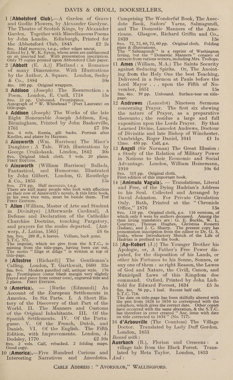 1 [Abbotsford Club].—A Garden of Grave and Godlie Flowers, by Alexander Gardyne. The Theatre of Scotish Kings, by Alexander Garden. Together with Miscellaneous Poems by John [Lundie. Edinburgh, Printed for the Abbotsford Club, 1845 £2.25 4to. Half morocco, t.e.g., other edges uncut. Edited by J. W. K. Eyton, whose arms are emblazoned on an inserted leaf. With presentation inscription. Only 75 copies printed upon Abbotsford Club paper. 2 [Abbott (EK. A.)] Flatland: a Romance of many Dimensions. With Illustrations by the Author, A. Square. London, Seeley &amp; Co., 1884 10s 4to. 100 pp. Original wrappers. 3 Addison (Joseph) The Resurrection: a Poem. London, EK. Curll, 1718 15s 8vo. 21 pp. Unbound. Frontispiece. Autograph of ‘*‘ W. Whitehead’? (Poet Laureate) on title-page. 4 Addison (Joseph) The Works of the late Right Honourable Joseph Addison, Esq. Birmingham, Printed by John Baskerville, 1761 £7 10s Ato. 4 vols. Russia, gilt backs. Portrait after Kneller, and plates by Hayman. 5 Ainsworth (Wm. Harrison) The Miser’s Daughter: A Tale. With illustrations by George Cruikshank. London, 1842 30s 8vo. Original black cloth. 3 vols. 20 plates. First EDITION. 6 Ainsworth (William Harrison) Ballads, Fantastical, and Humorous. Illustrated by John Gilbert. London, G. Routledge &amp; Co., 1855 15s 8vo. 274 pp. Half morocco, t.e.g There are still many people who look with affection on their row of Ainsworth’s novels, &amp; this little book, in his own true vein, must be beside them. THE First EDITION. 7 Allen (William, Master of Arte and Student in JDivinitye) [Afterwards Cardinal]. A Defense and Declaration of the Catholike Churchies Doctrine, touching Purgatory, and prayers for the soules departed. [Ant- werp, J. Latius, 1565] £6 6s Sm. 8vo. 289 ff., 6 leaves. Vellum, back gone. S.2.G;, 3b The imprint, which we give from the S.T.C., is missing from the title-page, having been cut out. The motto *‘ Elige et dilige’’ is written at top of title-page. 8 [Allestree (Richard)] The Gentleman’s Calling. London, T. Garthwait, 1660 35s Sm. 8vo. Modern panelled calf, antique style. 176 pp. Frontispiece (outer blank margin very slightly frayed and piece from corner torn), engraved title and 2 plates. First EDITION. 9 (America). — [Burke (Edmund)] An Account of the European Settlements in America. In Six Parts. I. A Short His- tory of the Discovery of that Part of the World. II. The Manners and Customs of the Original Inhabitants. Ill. Of the Spanish Settlements. IV. Of the Portu Comprising The Wonderful Book, The Anec- dote Book, Sailors’ Yarns, Salmagundi, and The Domestic Manners of the Ame- ricans. Glasgow, Richard Griffin and Co., 1839 15s 8vo. 72, 72,60, 72,60 pp. Original cloth. Folding plate &amp; illustrations. The ‘“‘ Salmagundi” is a reprint of Washington Irving, but the ‘‘ Domestic Manners ’”’ consists of extracts from various writers, including Mrs. Trollope. against Seducing Spirits. Or, The Anoint- ing from the Holy One the best Teaching. Delivered in a Sermon at Pauls before the Lord Mayor... upon the Fifth of No- vember, 1651 15s Sm. 4to. 39 pp. Unbound. Surface-tear on title- page. (Lancelot) Nineteen Sermons concerning Prayer. The first six shewing the nature of Prayer, as a preparative thereunto; the residue a large and full exposition upon the Lords Prayer. By that Learned Divine, Lancelot Andrews, Doctour of Divinitie and late Bishop of Winchester. Cambridge, Roger Daniel, 1641 £1 1s 12mo. 450 pp. Calf, g.e. a Study of the Relation of Military Power in Nations to their, Economic and Social Advantage. London, William Heinemann, 1910 10s 6d 8vo. 315 pp. Original cloth. First edition of this important book. and Free, of the Dying Hadrian’s Address to his Soul. Collected and Arranged by David Johnston. For Private Circulation Only. Bath, Printed at the ‘ Chronicle Office,”? 1876 15s 8vo. 110 pp. Original cloth, g.e. 116 versions, of which only 8 were by authors deceased. Among the then living translators are: G. E. Buckle, W. L. Courtney, Thomas Hughes, Christina - Rossetti (Italian), and J. C. Shairp. The present copy has presentation inscription from the editor to Dr. G. S. Jenks, whose Introductory Sketch of the Life of Hadrian is prefixed to the book. J.)] The Younger Brother his Apologie, or, A Father’s Free Power dis- puted, for the disposition of his Lands, or other his Fortunes to his Sonne, Sonnes, or any one of them: as right Reason, the Lawes of God and Nature, the Civill, Canon, and Municipall Laws of this Kingdom doe command. Oxford, Printed by John Lich- field for Edward Forrest, 1634 £5 5s Sm. 4to. 56 pp., 1 leaf. Recent half calf. Se. C716: The date on title-page has been skilfully altered with the pen from 1624 to 1634 to correspond with the colophon, which gives the correct date. Other copies have occurred with the same alteration, &amp; the S.T.C. has therefore in error created “‘ Anr. issue with date on title corrected to 1634”? (No. 717). uese. V. Of the French, Dutch, ‘ es Oe Cor tis English. The Fifth] Doctor. Translated by Lady Duff Gordon. Edition, with Improvements. London, J. London, 1853 Dodsley, 1770 £2 103 | Bound with : 7 8vo. 2 vols. Calf, rebacked. 2 folding maps.| Auerbach (B.), Florian and Crescenz: a Good copy. 0 (America).—Five Hundred Curious and Interesting Narratives and Anecdotes. CABLE ADDRESS : village tale from the Black Forest. ‘Trans- lated by Meta Taylor. London, 1853 WALLINGFORD. ¢