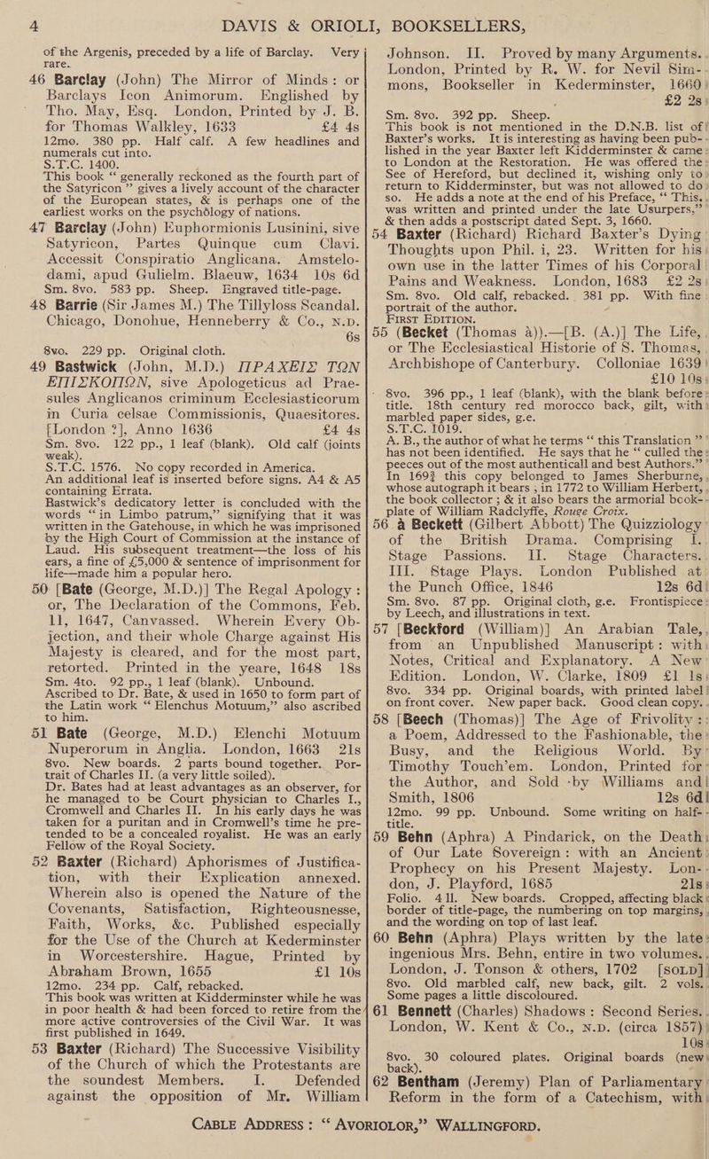 4 of the Argenis, preceded by a life of Barclay. rare. Barclays Icon Animorum. Englished by Tho. May, Esq. London, Printed by J. B. for Thomas Walkley, 1633 £4 4s 12mo. 380 pp. Half calf. A few headlines and numerals cut into. S.T.C. 1400. This book ‘‘ generally reckoned as the fourth part of the Satyricon ”’ gives a lively account of the character of the European states, &amp; is perhaps one of the earliest works on the psychélogy of nations. Satyricon, Partes Quinque cum _ Clavi. Accessit Conspiratio Anglicana. Amstelo- dami, apud Gulielm. Blaeuw, 1634 10s 6d Sm. 8vo. 583 pp. Sheep. Engraved title-page. Chicago, Donohue, Henneberry &amp; Co., N.D. 6s 8vo. 229 pp. Original cloth. ETHZSKOMQN, sive Apologeticus ad Prae- sules Anglicanos criminum Ecclesiasticorum im Curia celsae Commissionis, Quaesitores. {London ?], Anno 1636 £4 4s a 122 pp., 1 leaf (blank). Old calf Goints weak). S.T.C. 1576. No copy recorded in America. An additional leaf is inserted before signs. A4 &amp; A5 containing Errata. BRastwick’s dedicatory letter is concluded with the words “in Limbo patrum,” signifying that it was written in the Gatehouse, in which he was imprisoned ty the High Court of Commission at the instance of Laud. His subsequent treatment—the loss of his ears, a fine of £5,000 &amp; sentence of imprisonment for life—made him a popular hero. or, The Declaration of the Commons, Feb. 11, 1647, Canvassed. Wherein Every Ob- jection, and their whole Charge against His Majesty is cleared, and for the most part, retorted. Printed in the yeare, 1648 18s Sm. 4to. 92 pp., 1 leaf (blank). Unbound. Ascribed to Dr. Bate, &amp; used in 1650 to form part of the Latin work “ Elenchus Motuum,” also ascribed to him. 51 Bate (George, M.D.) Elenchi Motuum Nuperorum in Anglia. London, 1663 21s 8vo. New boards. 2 parts bound together. Por- trait of Charles IT. (a very little soiled). Dr. Bates had at least advantages as an observer, for he managed to be Court physician to Charles I., Cromwell and Charles II. In his early days he was taken for a puritan and in Cromwell’s time he pre- tended to be a concealed royalist. Fellow of the Royal Society. tion, with their Explication annexed. Wherein also is opened the Nature of the Covenants, Satisfaction, Righteousnesse, Faith, Works, &amp;c. Published especially for the Use of the Church at Kederminster in Worcestershire. Hague, Printed by Abraham Brown, 1655 £1 10s 12mo. 234 pp. Calf, rebacked. This book was written at Kidderminster while he was Johnson. II. Proved by many Arguments. London, Printed by R. W. for Nevil Sim- mons, Bookseller in Kederminster, 1660 : £2 2s) Sm. 8vo. 392 pp. Sheep. This book is not mentioned in the D.N.B. list of! Baxter’s works. It is interesting as having been pub-- lished in the year Baxter left Kidderminster &amp; came to London at the Restoration. He was offered the: See of Hereford, but declined it, wishing only to return to Kidderminster, but was not allowed to do» so. He adds a note at the end of his Preface, “‘ This... was written and printed under the late Usurpers,” &amp; then adds a postscript dated Sept. 3, 1660. Thoughts upon Phil. i, 23. Written for his own use in the latter Times of his Corporal Pains and Weakness. London, 1683 £2 2s: Sm. 8vo. Old calf, rebacked. 381 pp. With fine portrait of the author. FIRST EDITION. or The Ecclesiastical Historie of 8. Thomas, Archbishope of Canterbury. Colloniae 1639) £10 10s: 8vo. 396 pp., 1 leaf (blank), with the blank before: title. 18th century red morocco back, gilt, with: marbled paper sides, g.e. S.T.C. 1019. A. B., the author of what he terms “‘ this Translation ” ” has not been identified. He says that he “* culled the: peeces out of the most authenticall and best Authors.”’ In 1692 this copy belonged to James Sherburne, whose autograph it bears ; in 1772 to William Herbert, , the book collector ; &amp; it also bears the armorial bcock-- plate of William Radclyffe, Rouge Crotx. of the British Drama. Comprising I. Stage Passions. II. Stage Characters. Ill. Stage Plays. London Published at the Punch Office, 1846 12s 6d! Sm. 8vo. 87 pp. Original cloth, g.e. Frontispiece: by Leech, and illustrations in text. ‘ (William)] An Arabian Tale,, from an Unpublished Manuscript: with Notes, Critical and Explanatory. A New Edition. London, W. Clarke, 1809 £1 Is: 8vo. 334 pp. Original boards, with printed label! on front cover. New paper back. Good clean copy.. a Poem, Addressed to the Fashionable, the: Busy, and the Religious World. By’ Timothy Touch’em. London, Printed for: the Author, and Sold -by Williams and! Smith, 1806 12s 6d! man 99 pp. Unbound. Some writing on half-- titie. of Our Late Sovereign: with an Ancient: Prophecy on his Present Majesty. Lon-. don, J. Playford, 1685 218: Folio. 411. New boards. Cropped, affecting black: border of title-page, the numbering on top margins, . and the wording on top of last leaf. ingenious Mrs. Behn, entire in two volumes.. London, J. Tonson &amp; others, 1702 [soLp]_ 8vo. Old marbled calf, new back, gilt. 2 vols... Some pages a little discoloured. more active controversies of the Civil War. It was first published in 1649. of the Church of which the Protestants are the soundest Members. I. against the opposition of Mr. William London, W. Kent &amp; Co., N.D. (circa 1857)) 10s: 30 coloured plates. Original boards (new: back). Reform in the form of a Catechism, with’