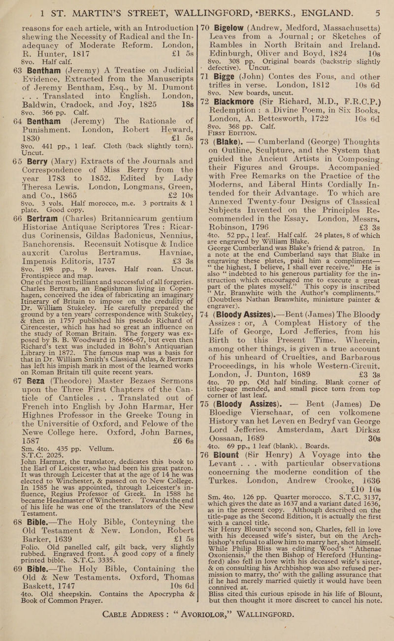 shewing the Necessity of Radical and the In- adequacy of Moderate Reform. London, R. Hunter, 1817 £158 8vo. Half calf. 63 Bentham (Jeremy) A Treatise on Judicial Evidence, Extracted from the Manuscripts of Jeremy Bentham, Esq., by M. Dumont ... Translated into English. London, Baldwin, Cradock, and Joy, 1825 18s 8vo. 366 pp. Calf. 64 Bentham (Jeremy) The Rationale of Punishment. London, Robert Heward, 1830 £1 5s 8vo. 441 pp., 1 leaf. -Cloth (back slightly torn). Uncut. 65 Berry (Mary) Extracts of the Journals and Correspondence of Miss Berry from the year 1783 to 1852. Edited by Lady Theresa Lewis. London, Longmans, Green, and Co., 1865 £2 10s 8vo. 3 vols. Half morocco, m.e. 3 portraits &amp; 1 plate. Good copy. 66 Bertram (Charles) Britannicarum gentium Historiae Antiquae Scriptores Tres: Ricar- dus Corinensis, Gildas Badonicus, Nennius, Banchorensis. Recensuit Notisque &amp; Indice auxcrit Carolus Bertramus. Havniae, Impensis Editoris, 1757 £3 3s 8vo. 198 pp. 9 leaves. Half roan. Uncut. Frontispiece and map. One of the most brilliant and successful of all forgeries. Charles Bertram, an Englishman living in Copen- hagen, conceived the idea of fabricating an imaginary Itinerary of Britain to impose on the credulity of Dr. William Stukeley. He carefully prepared the ground by a ten years’ correspondence with Stukeley, &amp; then in 1757 published his pseudo Richard of Cirencester, which has had so great an influence on the study of Roman Britain. The forgery was ex- posed by B. B. Woodward in 1866-67, but even then Richard’s text was included in Bohn’s Antiquarian Library in 1872. The famous map was a basis for that in Dr. William Smith’s Classical Atlas, &amp; Bertram has left his impish mark in most of the learned works on Roman Britain till quite recent years. 67 Beza (Theodore) Master Bezaes Sermons upon the Three First Chapters of the Can- ticle of Canticles . .. Translated out of French into English by John Harmar, Her Highnes Professor in the Greeke Toung in the Universitie of Oxford, and Felowe of the Newe College here. Oxford, John Barnes, 1587 7 £6 6s Sm. 4to. 435 pp. Vellum. S.T.C. 2025 John Harmar, the translator, dedicates this book to the Earl of Leicester, who had been his great patron. It was through Leicester that at the age of 14 he was elected to Winchester, &amp; passed on to New College. In 1585 he was appointed, through Leicester’s in- fluence, Regius Professor of Greek. In 1588 he became Headmaster of Winchester. ‘Towards the end of his life he was one of the translators of the New ‘Testament. 68 Bible.—The Holy Bible, Conteyning the Old Testament &amp; New. London, Robert Barker, 1639 £1 5s Folio. Old panelled calf, gilt back, very slightly rubbed. Engraved front. A good copy of a finely printed bible. S.T.C. 3335. 69 Bible.—The Holy Bible, Containing the Old &amp; New Testaments. Oxford, Thomas Baskett, 1747 10s 6d 4to. Old sheepskin. Contains the Apocrypha &amp; Book of Common Prayer. Leaves from a Journal; or Sketches of Rambles in North Britain and _ Ivreland. Edinburgh, Oliver and Boyd, 1824 10s 8vo. 308 pp. Original boards (backstrip - slightly - defective). Uncut. 71 Bigge (John) Contes des Fous, and other trifles in verse. London, 1812 10s 6d 8vo. New boards, uncut. 72 Blackmore (Sir Richard, M.D., F.R.C.P.) Redemption : a Divine Poem, in Six Books. London, A. Bettesworth, 1722 10s 6d 8vo. 368 pp. Calf. First EDITION. 73 (Blake). — Cumberland (George) Thoughts on Outline, Sculpture, and the System that guided the Ancient Artists in Composing. their Figures and Groups. Accompanied with Free Remarks on the Practice of the Moderns, and Liberal Hints Cordially In- tended for their Advantage. To which are Annexed Twenty-four Designs of Classical Subjects Invented on the Principles Re- commended in the Essay. London, Messrs. Robinson, 1796 £336 4to. 52pp.,lleaf. Halfcalf. 24 plates, 8 of which are engraved by William Blake. George Cumberland was Blake’s friend &amp; patron. In a note at the end Cumberland says that Blake in engraving these plates, paid him a compliment— *“ the highest, I believe, I shall ever receive.”’ He is also “‘ indebted to his generous partiality for the in- struction which encouraged me to execute a great part of the plates myself.’? This copy is inscribed ““ Mr. Branwhite with the Author’s compliments.’ (Doubtless Nathan Branwhite, miniature painter &amp; engraver). 74 (Bloody Assizes).— Bent (James) The Bloody Assizes: or, A Compleat History of the Life of George, Lord Jefferies, from his Birth to this Present Time. Wherein, among other things, is given a true account of his unheard of Cruelties, and Barbarous Proceedings, in his whole Western-Circuit. London, J. Dunton, 1689 £3 38 4to. 70 pp. Old half binding. Blank corner of title-page mended, and small piece torn from top corner of last leaf. 75 (Bloody Assizes). — Bent (James) De Bloedige Vierschaar, of cen volkomene History van het Leven en Bedryf van George Lord Jefferies. Amsterdam, Aart Dirksz Oossaan, 1689 30s 4to. 69 pp., 1 leaf (blank). . Boards. 76 Blount (Sir Henry) A Voyage into the Levant ... with particular observations concerning the moderne condition of the Turkes. London, Andrew Crooke, 1636 _ £10 10s Sm. 4to. 126 pp. Quarter morocco. S.T.C. 3137, which gives the date as 1637 and a variant dated 1636, as in the present copy. Although described on the title-page as the Second Edition, it is actually the first with a cancel title. Sir Henry Blount’s second son, Charles, fell in love with his deceased wife’s sister, but on the Arch- bishop’s refusal to allow him to marry her, shot himself. While Philip Bliss was editing Wood’s ‘* Athenae Oxoniensis,”’ the then Bishop of Hereford (Hunting- ford) also fell in love with his deceased wife’s sister, &amp; on consulting his Archbishop was also refused per- mission to marry, tho’ with the galling assurance that if he had merely married quietly it would have been connived at. Bliss cited this curious episode in his life of Blount, but then thought it more discreet to cancel his note. ¢