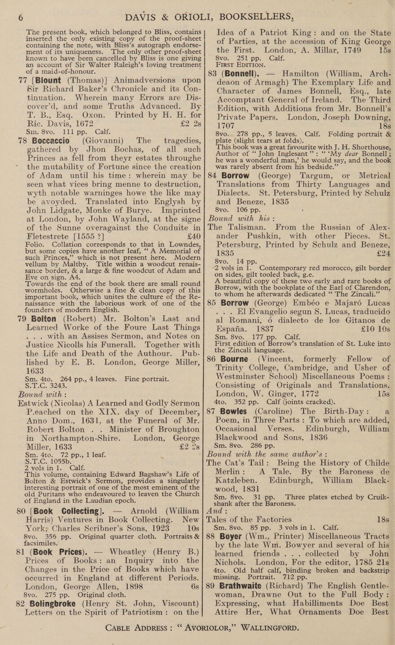 The present book, which belonged to Bliss, contains inserted the only existing copy of the proof-sheet ! containing the note, with Bliss’s autograph endorse- ment of its uniqueness. The only other proof-sheet known to have been cancelled by Bliss is one giving an account of Sir Walter Raleigh’s loving treatment of a maid-of-honour. 77 [Blount (Thomas)] Animadversions upon Sir Richard Baker’s Chronicle and its Con- tinuation. Wherein many Errors are Dis- cover’d, and some Truths Advanced. By i. B., Hsq.. Oxon. Printed by H. HH. for Ric. Davis, 1672 ta) 28 Sm. 8vo. lll pp. Calf. 78 Boceaccio (Giovanni) The _ tragedies, gathered by Jhon Bochas, of all such Princes as fell from theyr estates throughe the mutability of Fortune since the creation of Adam until his time: wherein may be seen what vices bring menne to destruction, wyth notable warninges howe the like may be avoyded. Translated into Englysh by John Lidgate, Monke of Burye. Imprinted at London, by John Wayland, at the signe of the Sunne overagainst the Conduite in Fletestrete [1555 ?] £40 Folio. Collation corresponds to that in Lowndes, but some copies have another leaf, ‘‘ A Memorial of such Princes,’ which is not present here. Modern vellum by Maltby. Title within a woodcut renais- sance border, &amp; a large &amp; fine woodcut of Adam and Eve on sign. A4. Towards the end of the book there are small round wormholes. Otherwise a fine &amp; clean copy of this important book, which unites the culture of the Re- naissance with the laborious work of one of the founders of modern English. Last and 79 Bolton (Robert) Mr. Bolton’s Learned Worke of the Foure Last Things . . with an Assises Sermon, and Notes on Justice Nicolls his Funerall. Together with the Life and Death of the Authour. Pub- lished by E. B. London, George Miller, 1633 Sm. 4to. 264 pp., 4 leaves. S.T.C. 3243. Bound with : Estwick (Nicolas) A Learned and Godly Sermon P.eached on the XIX. day of December, Anno Dom., 1631, at the Funeral of Mr. Robert Bolton Minister of Broughton in Northampton-Shire. London, George Miller, 1633 £2528 Sm. 4to. 72 pp., 1 leaf. S.T.C. 1055b. 2volsinl. Calf. This volume, containing Edward Bagshaw’s Life of Bolton &amp; Estwick’s Sermon, provides a singularly Fine portrait. old Puritans who endeavoured to leaven the a of England in the Laudian epoch. 80 [Book Collecting]. Arnold (William Harris) Ventures in Book Collecting. New Yorks Charles Scribner’s Sons, 1923 10s 8vo. 356 pp. Original quarter cloth. Portraits &amp; facsimiles. 1 (Book Prices). — Wheatley (Henry B.) Prices of Books: an Inquiry into the Changes in the Price of Books which have occurred in England at different Periods. London, George Allen, 1898 6s 8vo. 275 pp. Original cloth. 82 Bolingbroke (Henry St. John, Letters on the Spirit of Patriotism : Viscount) on the CABLE ADDRESS : Idea of a Patriot King: and on the State of Parties, at the accession of King George the First. London, A. Millar, 1749 15s 8vo. 251 pp. Calf. ee EDITION. 3 (Bonnell), — Hamilton (William, Arch- seleen of Armagh) The Exemplary Life and Character of James Bonnell, Esq., late Accomptant General of Ireland. The Third Edition, with Additions from Mr. Bonnell’s Private Papers. London, Joseph Downing, 1707 18s 8vo. 278 pp., 5 leaves. Calf. Folding portrait &amp; plate (slight tears at folds). This book was a great favourite with J. H. Shorthouse, Author of “ John-Inglesant ” : ‘‘ ‘My dear Bonnell ; he was a wonderful man,’ he would say, and the book was rarely absent from his bedside.” 84 Borrow (George) Targum, or Metrical Translations from Thirty Languages and Dialects. St. Petersburg, Printed by oe and Beneze, 1835 8vo. 106 pp. Bound with his: The Talisman. From the Russian of Alex- ander Pushkin, with other Pieces. St. Petersburg, Printed by Schulz and Beneze, 1835 £24 8vo. 14 pp. 2 vols in 1. Contemporary red morocco, gilt border on sides, gilt tooled back, g.e. A beautiful copy of these two early and rare books of Borrow, with the bookplate of the Earl of Clarendon, to whom he afterwards dedicated “‘ The Zincali.”’ 85 Borrow (George) Embéo e Majaré Lucas . El Evangelio segun 8. Lucas, traducido al Romani, 6 dialecto de los Gitanos de Espana. 1837 £10 10s Sm. 8vo. 177 pp. Calf. First edition of Borrow’s translation of St. Luke into the Zincali language. of | 86 Bourne (Vincent, formerly Fellow Trinity College, Cambridge, and Usher of Westminster School) Miscellaneous Poems : Consisting of Originals and Translations. London, W. Ginger, 1772 15s 4to. 352 pp. Calf Goints cracked). 87 Bowles (Caroline) The Birth-Day : a Poem, in Three Parts: To which are added, Occasional Verses. Edinburgh, William Blackwood and Sons, 1836 Sm. 8vo. 286 pp. Bound with the same author’s : The Cat’s Tail: Being the History of Childe Merlin: A Tale. By the Baroness de Katzleben. Edinburgh, William Black- wood, 1831 Sm. 8vo. 31 pp. Three plates etched by Cruik- A er after the Baroness. An Tales of the Factories 18s Sm. 8vo. 85 pp. 3volsinl. Calf. 88 Boyer (Wm., Printer) Miscellaneous Tracts by the late Wm. Bowyer and several of his learned friends ... collected by John Nichols. London, For the editor, 1785 21s 4to. Old half calf, binding broken and backstrip missing. Portrait. 712 pp. 89 Brathwaite (Richard) The English Gentie- woman, Drawne Out to the Full Body: Expressing, what Habilliments Doe Best Attire Her, What Ornaments Doe Best
