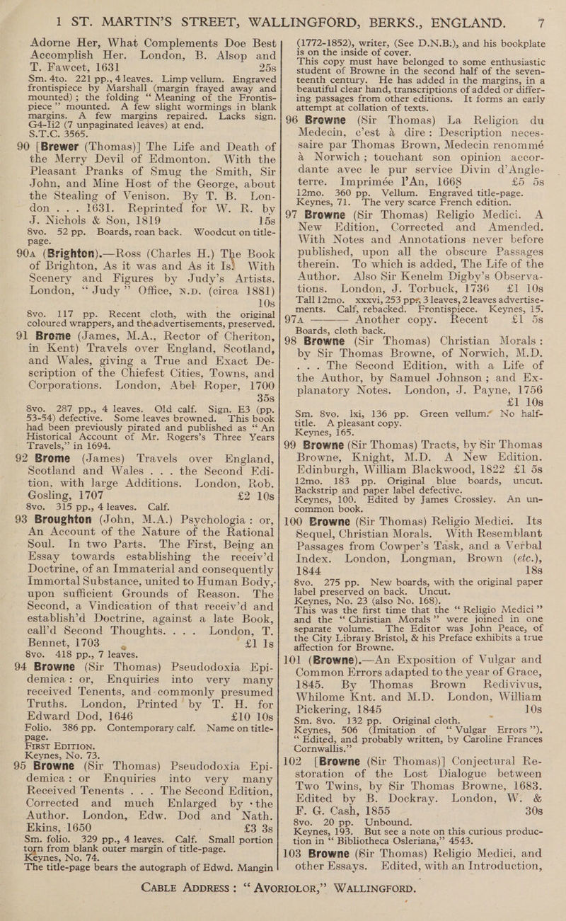 Adorne Her, What Complements Doe Best Aceomplish Her. London, B. Alsop and T. Faweet, 1631 258 Sm. 4to. 221 pp.,4leaves. Limp vellum. Engraved frontispiece by Marshall (margin frayed away and mounted) ; ; the folding “‘ Meaning of the Frontis- piece’ mounted. A few slight wormings in blank margins. A few margins repaired. Lacks sign. G4-li2 (7 unpaginated leaves) at end. S.17:C..3565. 90 [Brewer (Thomas)] The Life and Death of the Merry Devil of Edmonton. With the Pleasant Pranks of Smug the Smith, Sir John, and Mine Host of the George, about the Stealing of Venison. By T. B. Lon- don ... 1631. Reprinted for W. R. by J. Nichols &amp; Son, 1819 15s 8vo. 52pp. Boards, roan back. Woodcut on title- page. 904 (Brighten).—Ross (Charles H.) The Book of Brighton, As it was and As it Is} With Scenery and Figures by Judy’s Artists. London, “ Judy” Office, N.p. (circa 1881) 10s SvoOn lly: apps Recent cloth, with the original coloured wrappers, and theadvertisements, preserved. 91 Brome (James, M.A., Rector of Cheriton, in Kent) Travels over England, Scotland, and Wales, giving a True and Exact De- scription of the Chiefest Cities, Towns, and Corporations. London, Abel Roper, 1700 35s 8vo. 287 pp., 4 leaves. Old calf. Sign. E3 (pp. 53-54) defective. Some leaves browned. This book had been previously pirated and published as “‘ An Historical Account of. Mr. Rogers’s Three Years Travels,” in 1694, 92 Brome (James) Travels over England, Scotland and Wales ... the Second Edi- tion, with large Additions. London, Rob. Gosling, 1707 £2 10s 8vo. 315 pp., 4 leaves. Calf. 93 Broughton (John, M.A.) Psychologia : or, An Account of the Nature of the Rational Soul. In two Parts. The First, Being an Essay towards establishing the receiv’d Doctrine, of an Immaterial and consequently Immortal Substance, united to Human Body,- upon sufficient Grounds of Reason. The Second, a Vindication of that receiv’d and establish’d Doctrine, against a late Book, cali’d Second Thoughts. ... London, T. Bennet, 1703 = £1 1s 8vo. 418 pp., 7 leaves. 94 Browne (Sir Thomas) Pseudodoxia Epi- demica: or, Enquiries into very many received Tenents, and commonly presumed Truths. London, Printed by T. H. for Edward Dod, 1646 £10 10s Folio. 386 pp. Contemporary calf. Name on title- page. First EDITION. Keynes, No. 73. 95 Browne (Sir Thomas) Pseudodoxia Epi- demica: or Enquiries into very many Received Tenents . . . The Second Edition, Corrected and much Enlarged by :the Author. London, Edw. Dod and Nath. Ekins, 1650 £3 3s Sm. folio. 329 pp., 4 leaves. Calf. Small portion toga pee bias outer margin of title-page. eynes, N The ee ee the autograph of Edwd. Mangin (1772-1852), writer, (See D.N.B:), and his bookplate is on the inside of cover. This copy must have belonged to some enthusiastic student of Browne in the second half of the seven~ teenth century. He has added in the margins, in a beautiful clear hand, transcriptions of added or differ- ing passages from other editions. It forms an early attempt at collation of texts. 96 Browne (Sir Thomas) La Religion du Medecin, c’est a dire: Description neces- saire par Thomas Brown, Medecin renommé a Norwich; touchant son opinion accor- dante avec le pur service Divin d’Angle- terre. Imprimée An, 1668 £5.58 i2mo., 360 pp. Vellum. Engraved title-page. Keynes, 71. The very scarce French edition. 97 Browne (Sir Thomas) Religio Medici. A New Edition, Corrected and Amended. With Notes and Annotations never before published, upon all the obscure Passages therein. To which is added, The Life of the Author. Also Sir Kenelm Digby’s Observa- tions. London, J. Torbuck, 1736 £1 10s Talli2mo. xxxvi, 253 pps, 3 leaves, 2 leaves advertise- ments. Calf, rebacked. Frontispiece. Keynes, 15. 974 ——— Another copy. Recent £1 5s Boards, cloth back. aie 98 Browne (Sir Thomas) Christian Morals: by Sir Thomas Browne, of Norwich, M.D. ... The Second Edition, with a Life of the Author, by Samuel Johnson ; and Ex- planatory Notes. London, J. Payne, 1756 £1 10s Sm. 8vo. lxi, 136 pp. Green vellum’ No half- title. A pleasant copy. Keynes, 165. 99 Browne (Sir Thomas) Tracts, by Sir Thomas Browne, Knight, M.D. A New Edition. Edinburgh, William Blackwood, 1822 £1 5s 12mo. 183 pp. Original blue boards, uncut. Backstrip and paper label defective. Keynes, 100. Edited by James Crossley. An un- common book. 100 Browne (Sir Thomas) Religio Medici. Its Sequel, Christian Morals. With Resemblant Passages from Cowper’s Task, and a Verbal Index. London, Longman, Brown (eéc.), 1844 18s 8vo. 275 pp. New boards, with the original paper label preserved on back. Uncut. Keynes, No. 23 (also No. 168). This was the first time that the “ Religio Medici” and the ‘“ Christian Morals’ were joined in one separate volume. The Editor was John Peace, of the City Library Bristol, &amp; his Preface exhibits a true affection for Browne. 101 (Browne).—An Exposition of Vulgar and Common Errors adapted to the year of Grace, 1845. By Thomas Brown Redivivus, Whilome Knt. and M.D. London, William Pickering, 1845 f 10s Sm. 8vo. 132 pp. Original cloth. Keynes, 506 (Imitation of “ Vulgar Errors ’’). ** Edited, and probably written, by Caroline Frances Cornwallis.”’ 102. [Browne (Sir Thomas)] Conjectural Re- storation of the Lost Dialogue between Two Twins, by Sir Thomas Browne, 1683. Edited by B. Dockray. London, W. &amp; F. G. Cash, 1855 30s 8vo. 20 pp. Unbound. Keynes, 193. But see a note on this curious produc- tion in “‘ Bibliotheca Osleriana,”’ 4543, 103 Browne (Sir Thomas) Religio Medici, and other Essays. Edited, with an Introduction, ¢